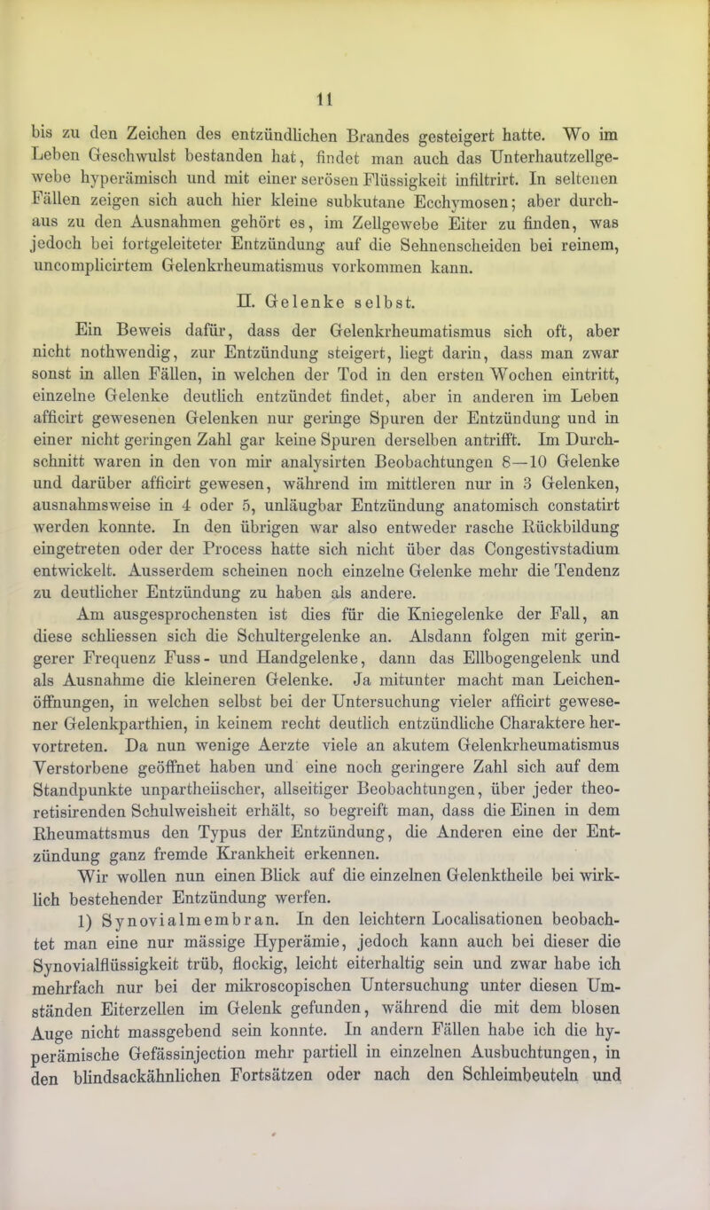 bis zu den Zeichen des entzündlichen Brandes gesteigert hatte. Wo im Leben Geschwulst bestanden hat, findet man auch das Unterhautzellge- webe hyperämisch und mit einer serösen Flüssigkeit infiltrirt. In seltenen Fällen zeigen sich auch hier kleine subkutane Ecchymosen; aber durch- aus zu den Ausnahmen gehört es, im Zellgewebe Eiter zu finden, was jedoch bei fortgeleiteter Entzündung auf die Sehnenscheiden bei reinem, uncomplicirtem Gelenkrheumatismus Vorkommen kann. II. Gelenke selbst. Ein Beweis dafür, dass der Gelenkrheumatismus sich oft, aber nicht nothwendig, zur Entzündung steigert, liegt darin, dass man zwar sonst in allen Fällen, in welchen der Tod in den ersten Wochen eintritt, einzelne Gelenke deutlich entzündet findet, aber in anderen im Leben afficirt gewesenen Gelenken nur geringe Spuren der Entzündung und in einer nicht geringen Zahl gar keine Spuren derselben antrifft. Im Durch- schnitt waren in den von mir analysirten Beobachtungen 8—10 Gelenke und darüber afficirt gewesen, während im mittleren nur in 3 Gelenken, ausnahmsweise in 4 oder 5, unläugbar Entzündung anatomisch constatirt werden konnte. In den übrigen war also entweder rasche Biickbildung eingetreten oder der Process hatte sich nicht über das Congestivstadium entwickelt. Ausserdem scheinen noch einzelne Gelenke mehr die Tendenz zu deutlicher Entzündung zu haben als andere. Am ausgesprochensten ist dies für die Kniegelenke der Fall, an diese schliessen sich die Schultergelenke an. Alsdann folgen mit gerin- gerer Frequenz Fuss- und Handgelenke, dann das Ellbogengelenk und als Ausnahme die kleineren Gelenke. Ja mitunter macht man Leichen- öffnungen, in welchen selbst bei der Untersuchung vieler afficirt gewese- ner Gelenkparthien, in keinem recht deutlich entzündliche Charaktere her- vortreten. Da nun wenige Aerzte viele an akutem Gelenkrheumatismus Verstorbene geöffnet haben und eine noch geringere Zahl sich auf dem Standpunkte unparteiischer, allseitiger Beobachtungen, über jeder theo- retisirenden Schulweisheit erhält, so begreift man, dass die Einen in dem Rheumattsmus den Typus der Entzündung, die Anderen eine der Ent- zündung ganz fremde Krankheit erkennen. Wir wollen nun einen Blick auf die einzelnen Gelenktheile bei wirk- lich bestehender Entzündung werfen. 1) Synovialmembran. In den leichtern Localisationen beobach- tet man eine nur mässige Hyperämie, jedoch kann auch bei dieser die Synovialflüssigkeit trüb, flockig, leicht eiterhaltig sein und zwar habe ich mehrfach nur bei der mikroscopischen Untersuchung unter diesen Um- ständen Eiterzellen im Gelenk gefunden, während die mit dem blosen Auge nicht massgebend sein konnte. In andern Fällen habe ich die hy- perämische Gefässinjection mehr partiell in einzelnen Ausbuchtungen, in den blindsackähnlichen Fortsätzen oder nach den Schleimbeuteln und