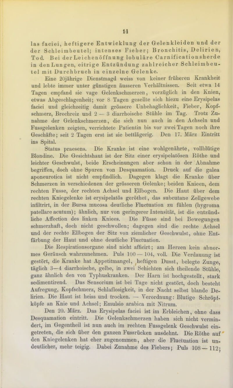 las faciei, heftigere Entwicklung der Gelenkleiden und der der Sclileimbeutel; intenses Fieber; Bronchitis, Delirien, Tod. Bei der Leichen Öffnung lobuläre Carnificationsherde in denLungen, eitrige Entzündung zahlreicher Schleimbeu- tel mit Durchbruch in einzelne Gelenke. Eine 20jährige Dienstmagd weiss von keiner früheren Krankheit und lebte immer unter günstigen äusseren Verhältnissen. Seit etwa 14 Tagen empfand sie vage Gelenkschmerzen, vorzüglich in den Knien, etwas Abgeschlagenheit; vor 8 Tagen gesellte sich hiezu eine Erysipelas faciei und gleichzeitig damit grössere Unbehaglichkeit, Fieber, Kopf- schmerz, Brechreiz und 2 — 3 diarrhoische Stühle im Tag. Trotz Zu- nahme der Gelenkschmerzen, die sich nun auch in den Achseln und Fussgelenken zeigten, verrichtete Patientin bis vor zwei Tagen noch ihre Geschäfte; seit 2 Tagen erst ist sie bettlägerig. Den 17. März Eintritt ins Spital. Status praesens. Die Kranke ist eine wohlgenährte, vollblütige Blondine. Die Gesichtshaut ist der Sitz einer erysipelatösen Röthe und leichter Geschwulst, beide Erscheinungen aber schon in der Abnahme begriffen, doch ohne Spuren von Desquamation. Druck auf die galea aponeurotica ist nicht empfindlich. Dagegen klagt die Kranke über Schmerzen in verschiedenen der grösseren Gelenke; beiden Knicen, dem rechten Fusse, der rechten Achsel und Ellbogen. Die Haut über dem rechten Kniegelenke ist erysipelatös geröthet, das subcutane Zellgewebe infiltrirt, in der Bursa mucosa deutliche Fluctuation zu fühlen (hygroma patellare acutum); ähnlich, nur von geringerer Intensität, ist die entzünd- liche Affcction des linken Kniees. Die Füsse sind bei Bewegungen schmerzhaft, doch nicht geschwollen; dagegen sind die rechte Achsel und der rechte Ellbogen der Sitz von ziemlicher Geschwulst, ohne Ent- färbung der Haut und ohne deutliche Fluctuation. Die Respirationsorgane sind nicht afficirt; am Herzen kein abnor- mes Geräusch wahrzunehmen. Puls 100— 104, voll. Die Verdauung ist gestört, die Kranke hat Appetitmangel, heftigen Dusst, belegte Zunge, täglich 3—4 diarrhoische, gelbe, in zwei Schichten sich theilende Stühle, ganz ähnlich den von Typhuskranken. Der Harn ist hochgestellt, stark sedimentirend. Das Sensorium ist bei Tage nicht gestört, doch besteht Aufregung, Kopfschmerz, Schlaflosigkeit, in der Nacht selbst blande De- lirien. Die Haut ist heiss und trocken. — Verordnung: Blutige Schröpf- köpfe an Knie und Achsel; Einulsio arabica mit Nitrum. Den 20. März. Das Erysipelas faciei ist im Erbleichen, ohne dass Desquamation eintritt. Die Gelenkschmerzen haben sich nicht vermin- dert, im Gegentheil ist nun auch im rechten Fussgelenk Geschwulst ein- getreten, die sich über den ganzen Fussrücken ausdehnt. Die Röthe auf den Kniegelenken hat eher zugenommen, aber die Fluctuation ist un- deutlicher, mehr teigig. Dabei Zunahme des Fiebers; Puls 108—112;