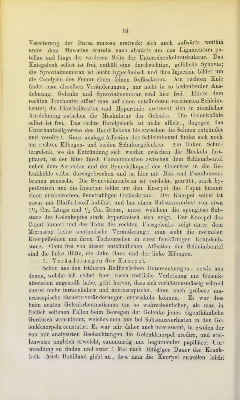 Vereiterung der Bursa mucosa erstreckt sich auch aufwärts weithin unter dem Musculus cruralis nach abwärts um das Ligamentum pa- tellae und längs der vorderen Seite der Unterschenkelmuskulatur. Das Kniegelenk selbst ist frei, enthält eine durchsichtige, gelbliche Synovia; die Synovialmembran ist leicht hyperämisch und ihre Injection bildet um die Condylen des Femur einen feinen Gefässkranz. Am rechten Knie findet man dieselben Veränderungen, nur nicht in so bedeutender Aus- dehnung. Gelenke und Synovialmembran sind hier frei. Hinter dem rechten Trochanter stösst man auf einen entzündeten vereiterten Schleim- beutel; die Eiterinfiltration und Hyperämie erstreckt sich in ziemlicher Ausdehnung zwischen die Muskulatur des Gelenks. Die Gelenkhöhle selbst ist frei. Das rechte Handgelenk ist nicht afficirt, dagegen das Unterhautzellgewebe des Handrückens bis zwischen die Sehnen entzündet und vereitert. Ganz analoge Affection der Schleimbeutel findet sich noch am rechten Ellbogen- und beiden Schultergelenken. Am linken Schul- tergelenk, wo die Entzündung sich weithin zwischen die Muskeln fort- pflanzt, ist der Eiter durch Communication zwischen dem Schleimbeutel neben dem Acromion und der Synovialkapsel des Gelenkes in die Ge- lenkhöhle selbst durchgebrochen und ist hier mit Blut und Pseudomem- branen gemischt. Die Synovialmembran ist verdickt, getrübt, stark hy- perämisch und die Injection bildet um den Knorpel das Caput humeri einen dunkelrothen, feinstrahligen Gefässkranz. Der Knorpel selbst ist etwas mit Blutfarbstoff imbibirt und hat einen Substanzverlust von etwa U/2 Cm. Länge und */2 Cm. Breite, unter welchem die spongiöse Sub- stanz des Geienkopfes stark hyperämisch sich zeigt. Der Knorpel des Caput humeri und des Talus des rechten Fussgelenks zeigt unter dem Microscop keine anatomische Veränderung; man sieht die normalen Knorpelhöhlen mit ihren Tochterzellen in einer feinkörnigen Grundsub- stanz. Ganz frei von dieser entzündlichen Affection der Schleimbeutel sind die linke Hüfte, die linke Hand und der linke Ellbogen. 3. Veränderungen der Knorpel. Schon aus den früheren Redfern’schen Untersuchungen , sowie aus denen, welche ich selbst über rasch tödtliche Verletzung mit Gelenk- alteration angestellt habe, geht hervor, dass sich verhältnissmässig schnell zuerst mehr intracellulare und microscopische, dann auch gröbere ma- croscopische Structurveränderungen entwickeln können. Es war dies beim acuten Gelenkrheumatismus um so wahrscheinlicher, als man in freilich seltenen Fällen beim Bewegen der Gelenke jenes eigenthümliche Geräusch wahrnimmt, welches man nur bei Substanzverlusten in den Ge- lenkknorpeln constatirt. Es war mir daher auch interessant, in zweien der von mir analysirten Beobachtungen die Gelenkknorpel erodirt, und stel- lenweise ungleich erweicht, sammtartig mit beginnender papillärer Um- wandlung zu finden und zwar 1 Mal nach lOtägiger Dauer der Krank- keit. Auch Bouillaud giebt an, dass man die Knorpel zuweilen leicht