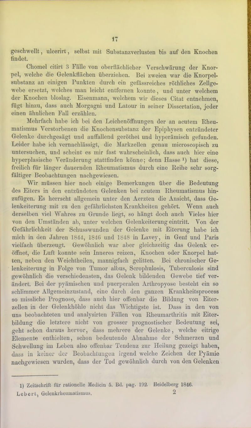 geschwellt, ulcerirt, selbst mit Substanzverlusten bis auf den Knochen findet. Chomel citirt 3 Fälle von oberflächlicher Verschwärung der Knor- pel, welche die Gelenkflächen überziehen. Bei zweien war die Knorpel- substanz an einigen Punkten durch ein gefässreiches röthliches Zellge- webe ersetzt, welches man leicht entfernen konnte, und unter welchem der Knochen bioslag. Eisenmann, welchem wir dieses Citat entnehmen, fügt hinzu, dass auch Morgagni und Latour in seiner Dissertation, jeder einen ähnlichen Fall erzählen. Mehrfach habe ich bei den Leichenöffnungen der an acutem Rheu- matismus Verstorbenen die Knochensubstanz der Epiphysen entzündeter Gelenke durchgesägt und auflallend geröthet und hyperämisch gefunden. Leider habe ich vernachlässigt, die Markzellen genau microscopisch zu untersuchen, und scheint es mir fast wahrscheinlich, dass auch hier eine hyperplasische Veränderung stattfinden könne; denn Hasse 1 2) hat diese, freilich für länger dauernden Rheumatismus durch eine Reihe sehr sorg- fältiger Beobachtungen nachgewiesen. Wir müssen hier noch einige Bemerkungen über die Bedeutung des Eiters in den entzündeten Gelenken bei acutem Rheumatismus hin- zufügen. Es herrscht allgemein unter den Aerzten die Ansicht, dass Ge- lenkeiterung mit zu den gefährlichsten Krankheiten gehört. Wenn auch derselben viel Wahres zu Grunde liegt, so hängt doch auch Vieles hier von den Umständen ab, unter welchen Gelenkeiterung eintritt. Von der Gefährlichkeit der Schusswunden der Gelenke mit Eiterung habe ich mich in den Jahren 1844, 1846 und 1848 in Lavey, in Genf und Paris vielfach überzeugt. Gewöhnlich war aber gleichzeitig das Gelenk er- öffnet, die Luft konnte sein Inneres reizen, Knochen oder Knorpel hat- ten, neben den Weichtheilen, mannigfach gelitten. Bei chronischer Ge- lenkeiterung in Folge von Tumor albus, Scrophulosis, Tuberculosis sind gewöhnlich die verschiedensten, das Gelenk bildenden Gewebe tief ver- ändert. Bei der pyämischen und puerperalen Arthropyose besteht ein so schlimmer Allgemeinzustand, eine durch den ganzen Krankheitsprocess so missliche Prognose, dass auch hier offenbar die Bildung von Eiter- zellen in der Gelenkhöhle nicht das Wichtigste ist. Dass in den von uns beobachteten und analysirten Fällen von Rheumarthritis mit Eiter- bildung die letztere nicht von grosser prognostischer Bedeutung sei, geht schon daraus hervor, dass mehrere der Gelenke, welche eitrige Elemente enthielten, schon bedeutende Abnahme der Schmerzen und Schwellung im Leben also offenbar Tendenz zur Heilung gezeigt haben, dass in keiner der Beobachtungen irgend welche Zeichen der Pyämie nachgewiesen wurden, dass der Tod gewöhnlich durch von den Gelenken 1) Zeitschrift für rationelle Medicin 5. Bd. pag. 192. Heidelberg 1846. Lebert, Gelenkrheumatismus. 2