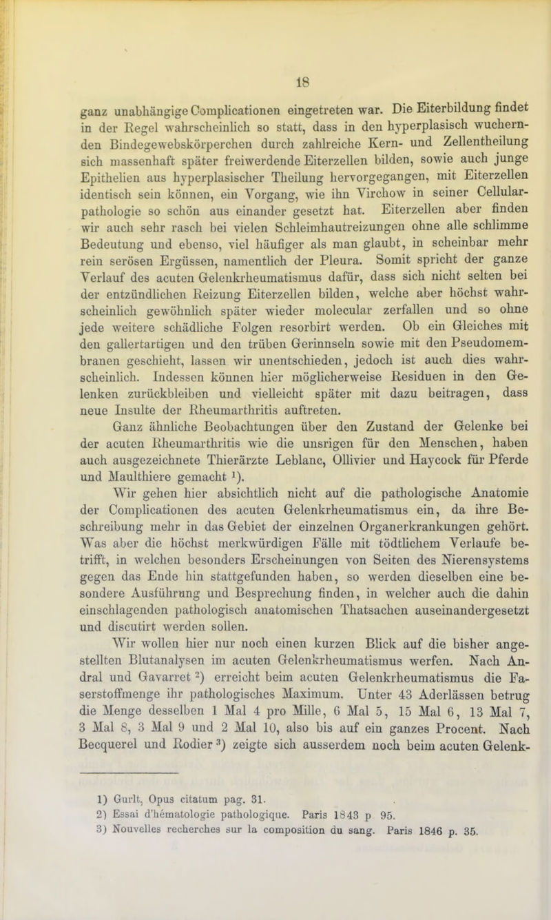 ganz unabhängige Complicationen eingetreten war. Die Eiterbildung findet in der Regel wahrscheinlich so statt, dass in den hyperplasisch wuchern- den ßindegewebskörperchen durch zahlreiche Kern- und Zellentheilung sich massenhaft später freiwerdende Eiterzellen bilden, sowie auch junge Epithelien aus hyperplasischer Theilung hervorgegangen, mit Eiterzellen identisch sein können, ein Vorgang, wie ihn Virchow in seiner Cellular- pathologie so schön aus einander gesetzt hat. Eiterzellen aber finden wir auch sehr rasch bei vielen Schleimhautreizungen ohne alle schlimme Bedeutung und ebenso, viel häufiger als man glaubt, in scheinbar mehr rein serösen Ergüssen, namentlich der Pleura. Somit spricht der ganze Verlauf des acuten Gelenkrheumatismus dafür, dass sich nicht selten bei der entzündlichen Reizung Eiterzellen bilden, welche aber höchst wahr- scheinlich gewöhnlich später wieder molecular zerfallen und so ohne jede weitere schädliche Folgen resorbirt werden. Ob ein Gleiches mit den gallertartigen und den trüben Gerinnseln sowie mit den Pseudomem- branen geschieht, lassen wir unentschieden, jedoch ist auch dies wahr- scheinlich. Indessen können hier möglicherweise Residuen in den Ge- lenken Zurückbleiben und vielleicht später mit dazu beitragen, dass neue Insulte der Rheumarthritis auftreten. Ganz ähnliche Beobachtungen über den Zustand der Gelenke bei der acuten Rheumarthritis wie die unsrigen für den Menschen, haben auch ausgezeichnete Thierärzte Leblanc, Ollivier und Haycock für Pferde und Maulthiere gemacht J). Wir gehen hier absichtlich nicht auf die pathologische Anatomie der Complicationen des acuten Gelenkrheumatismus ein, da ihre Be- schreibung mehr in das Gebiet der einzelnen Organerkrankungen gehört. Was aber die höchst merkwürdigen Fälle mit tödtlichem Verlaufe be- trifft, in -welchen besonders Erscheinungen von Seiten des Nierensystems gegen das Ende hin stattgefunden haben, so werden dieselben eine be- sondere Ausführung und Besprechung finden, in welcher auch die dahin einschlagenden pathologisch anatomischen Tliatsachen auseinandergesetzt und discutirt werden sollen. Wir wollen hier nur noch einen kurzen Blick auf die bisher ange- stellten Blutanalysen im acuten Gelenkrheumatismus werfen. Nach An- dral und Gavarret1 2) erreicht beim acuten Gelenkrheumatismus die Fa- serstoffmenge ihr pathologisches Maximum. Unter 43 Aderlässen betrug die Menge desselben 1 Mal 4 pro Mille, 6 Mal 5, 15 Mal 6, 13 Mal 7, 3 Mal 8, 3 Mal 9 und 2 Mal 10, also bis auf eiu ganzes Procent. Nach Becquerel und Kodier 3) zeigte sich ausserdem noch beim acuten Gelenk- 1) Gurlt, Opus citatum pag. 31. 2) Essai d’hematologie pathologique. Paris 1843 p 95. 3) Nouvelles recherches sur la composition du sang. Paris 1846 p. 35.