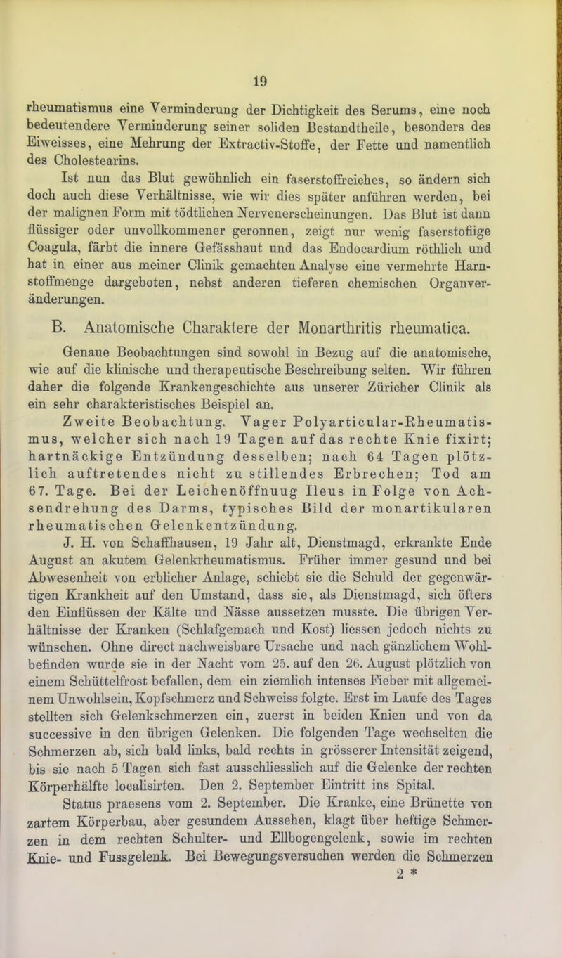 rheumatismus eine Verminderung der Dichtigkeit des Serums, eine noch bedeutendere Verminderung seiner soliden Bestandteile, besonders des Eiweisses, eine Mehrung der Extractiv-Stoffe, der Fette und namentlich des Cholestearins. Ist nun das Blut gewöhnlich ein faserstoffreiches, so ändern sich doch auch diese Verhältnisse, wie wir dies später anführen werden, bei der malignen Form mit tödtlichen Nervenerscheinungen. Das Blut ist dann flüssiger oder unvollkommener geronnen, zeigt nur wenig faserstofiige Coagula, färbt die innere Gefässhaut und das Endocardium röthlicli und hat in einer aus meiner Clinik gemachten Analyse eine vermehrte Harn- stoffmenge dargeboten, nebst anderen tieferen chemischen Organver- änderungen. B. Anatomische Charaktere der Monarthritis rheumalica. Genaue Beobachtungen sind sowohl in Bezug auf die anatomische, wie auf die klinische und therapeutische Beschreibung selten. Wir führen daher die folgende Krankengeschichte aus unserer Züricher Clinik als ein sehr charakteristisches Beispiel an. Zweite Beobachtung. Vager Polyarticular-Rheumatis- mus, welcher sich nach 19 Tagen auf das rechte Knie fixirt; hartnäckige Entzündung desselben; nach 64 Tagen plötz- lich auftretendes nicht zu stillendes Erbrechen; Tod am 67. Tage. Bei der Leichenöffnuug Ileus in Folge von Ach- sendrehung des Darms, typisches Bild der monartikulären rheumatischen Gelenkentzündung. J. H. von Schaffhausen, 19 Jahr alt, Dienstmagd, erkrankte Ende August an akutem Gelenkrheumatismus. Früher immer gesund und bei Abwesenheit von erblicher Anlage, schiebt sie die Schuld der gegenwär- tigen Krankheit auf den Umstand, dass sie, als Dienstmagd, sich öfters den Einflüssen der Kälte und Nässe aussetzen musste. Die übrigen Ver- hältnisse der Kranken (Schlafgemach und Kost) Hessen jedoch nichts zu wünschen. Ohne direct nachweisbare Ursache und nach gänzlichem Wohl- befinden wurde sie in der Nacht vom 25. auf den 26. August plötzlich von einem Schüttelfrost befallen, dem ein ziemlich intenses Fieber mit allgemei- nem Unwohlsein, Kopfschmerz und Schweiss folgte. Erst im Laufe des Tages stellten sich Gelenkschmerzen ein, zuerst in beiden Knien und von da successive in den übrigen Gelenken. Die folgenden Tage wechselten die Schmerzen ab, sich bald links, bald rechts in grösserer Intensität zeigend, bis sie nach 5 Tagen sich fast ausschliesslich auf die Gelenke der rechten Körperhälfte locahsirten. Den 2. September Eintritt ins Spital. Status praesens vom 2. September. Die Kranke, eine Brünette von zartem Körperbau, aber gesundem Aussehen, klagt über heftige Schmer- zen in dem rechten Schulter- und Ellbogengelenk, sowie im rechten Knie- und Fussgelenk. Bei Bewegungsversuchen werden die Schmerzen 2 *