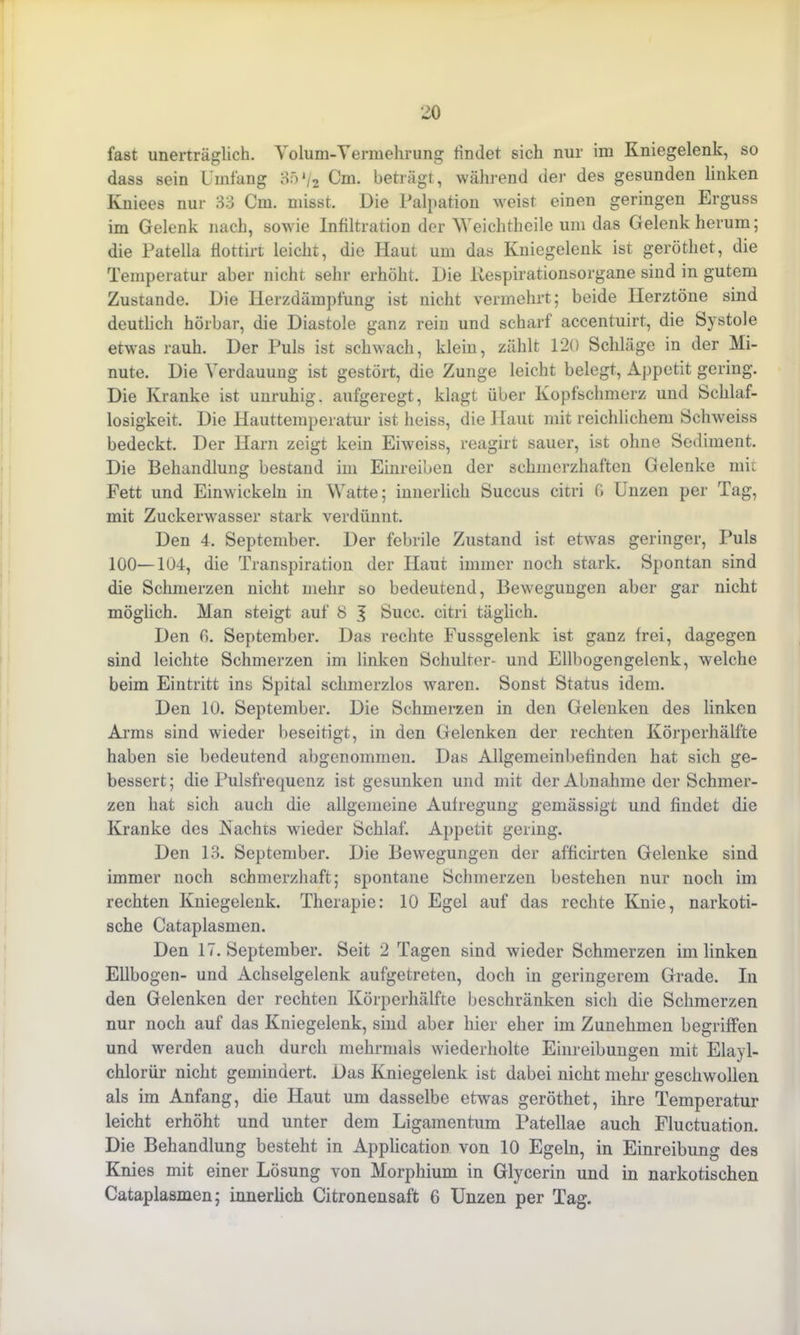 fast unerträglich. Volum-Vermehrung findet sich nur im Kniegelenk, so dass sein Umfang 8:)'/2 Cm. beträgt, während der des gesunden linken Kniees nur 33 Cm. misst. Die Palpation weist einen geringen Erguss im Gelenk nach, sowie Infiltration der Weichtheile um das Gelenk herum; die Patella fiottirt leicht, die Haut um das Kniegelenk ist geröthet, die Temperatur aber nicht sehr erhöht. Die liespirationsorgane sind in gutem Zustande. Die Herzdämpfung ist nicht vermehrt; beide Herztöne sind deutlich hörbar, die Diastole ganz rein und scharf accentuirt, die Systole etwas rauh. Der Puls ist schwach, klein, zählt 120 Schläge in der Mi- nute. Die Verdauung ist gestört, die Zunge leicht belegt, Appetit gering. Die Kranke ist unruhig, aufgeregt, klagt über Kopfschmerz und Schlaf- losigkeit. Die Hauttemperatur ist heiss, die Haut mit reichlichem Schweiss bedeckt. Der Harn zeigt kein Eiweiss, reagirt sauer, ist ohne Sediment. Die Behandlung bestand im Einreiben der schmerzhaften Gelenke mit Fett und Einwickeln in Watte; innerlich Succus citri 6 Unzen per Tag, mit Zuckerwrasser stark verdünnt. Den 4. September. Der febrile Zustand ist etwas geringer, Puls 100—104, die Transpiration der Haut immer noch stark. Spontan sind die Schmerzen nicht mehr so bedeutend, Bewegungen aber gar nicht möglich. Man steigt auf 8 J Succ. citri täglich. Den 0. September. Das rechte Fussgelenk ist ganz frei, dagegen sind leichte Schmerzen im linken Schulter- und Ellbogen gelenk, welche beim Eintritt ins Spital schmerzlos waren. Sonst Status idem. Den 10. September. Die Schmerzen in den Gelenken des linken Arms sind wieder beseitigt, in den Gelenken der rechten Körperhälfte haben sie bedeutend abgenommen. Das Allgemeinbefinden hat sich ge- bessert ; die Pulsfrequenz ist gesunken und mit der Abnahme der Schmer- zen hat sich auch die allgemeine Aufregung gemässigt und findet die Kranke des Nachts wieder Schlaf. Appetit gering. Den 13. September. Die Bewegungen der afficirten Gelenke sind immer noch schmerzhaft; spontane Schmerzen bestehen nur noch im rechten Kniegelenk. Therapie: 10 Egel auf das rechte Knie, narkoti- sche Cataplasmen. Den 17. September. Seit 2 Tagen sind wieder Schmerzen im linken Ellbogen- und Achselgelenk aufgetreten, doch in geringerem Grade. In den Gelenken der rechten Körperhälfte beschränken sich die Schmerzen nur noch auf das Kniegelenk, sind aber hier eher im Zunehmen begriffen und werden auch durch mehrmals wiederholte Einreibungen mit Elayl- chlorür nicht gemindert. Das Kniegelenk ist dabei nicht mehr geschwollen als im Anfang, die Haut um dasselbe etwas geröthet, ihre Temperatur leicht erhöht und unter dem Ligamentum Patellae auch Fluctuation. Die Behandlung besteht in Application von 10 Egeln, in Einreibung des Knies mit einer Lösung von Morphium in Glycerin und in narkotischen Cataplasmen; innerlich Citronensaft 6 Unzen per Tag.