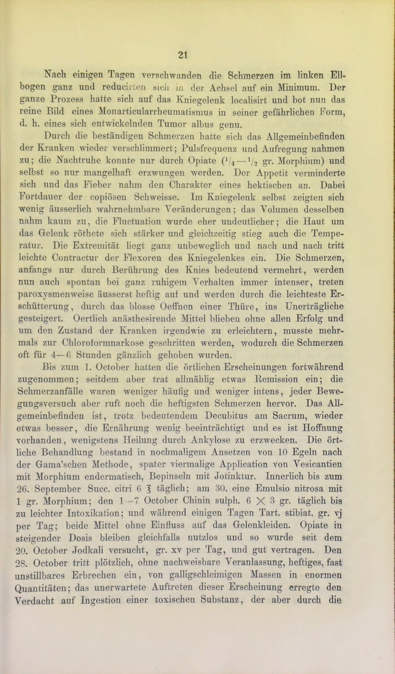 Nach einigen Tagen verschwanden die Schmerzen im linken Ell- bogen ganz und reducirten sich in der Achsel auf ein Minimum. Der ganze Prozess hatte sich auf das Kniegelenk localisirt und bot nun das reine Bild eines Monarticularrheumatismus in seiner gefährlichen Form, d. h. eines sich entwickelnden Tumor albus genu. Durch die beständigen Schmerzen hatte sich das Allgemeinbefinden der Kranken wieder verschlimmert; Pulsfrequenz und Aufregung nahmen zu; die Nachtruhe konnte nur durch Opiate (1/4 — lj2 gr. Morphium) und selbst so nur mangelhaft erzwungen werden. Der Appetit verminderte sich und das Fieber nahm den Charakter eines hektischen an. Dabei Fortdauer der copiösen Schweisse. Im Kniegelenk selbst zeigten sich wenig äusserlich wahrnehmbare Veränderungen; das Volumen desselben nahm kaum zu, die Fluctuation wurde eher undeutlicher; die Haut um das Gelenk röthete sich stärker und gleichzeitig stieg auch die Tempe- ratur. Die Extremität liegt ganz unbeweglich und nach und nach tritt leichte Contractur der Flexoren des Kniegelenkes ein. Die Schmerzen, anfangs nur durch Berührung des Knies bedeutend vermehrt, werden nun auch spontan bei ganz ruhigem Verhalten immer intenser, treten paroxysmenweise äusserst heftig auf und werden durch die leichteste Er- schütterung, durch das blosse Oeffnen einer Thüre, ins Unerträgliche gesteigert. Oertlich anästhesirende Mittel blieben ohne allen Erfolg und um den Zustand der Kranken irgendwie zu erleichtern, musste mehr- mals zur Chloroformnarkose geschritten werden, wodurch die Schmerzen oft für 4—fi Stunden gänzlich gehoben wurden. Bis zum 1. October hatten die örtlichen Erscheinungen fortwährend zugenommen; seitdem aber trat allmählig etwas Remission ein; die Schmerzanfälle waren weniger häufig und weniger intens, jeder Bewe- gUDgsversuch aber ruft noch die heftigsten Schmerzen hervor. Das All- gemeinbefinden ist, trotz bedeutendem Decubitus am Sacrum, wieder etwas besser, die Ernährung weuig beeinträchtigt und es ist Hoffnung vorhanden, wenigstens Heilung durch Ankylose zu erzwecken. Die ört- liche Behandlung bestand in nochmaligem Ansetzen von 10 Egeln nach der Gama’schen Methode, spater viermalige Application von Vesicantien mit Morphium endermatisch, Bepinseln mit Jotinktur. Innerlich bis zum 26. September Succ. citri 6 J täglich; am 30. eine Emulsio nitrosa mit 1 gr. Morphium; den 1—7 October Chinin sulph. 6X6 gr. täglich bis zu leichter Intoxikation; und während einigen Tagen Tart. stibiat. gr. vj per Tag; beide Mittel ohne Einfluss auf das Gelenkleiden. Opiate in steigender Dosis bleiben gleichfalls nutzlos und so wurde seit dem 20. October Jodkali versucht, gr. xv per Tag, und gut vertragen. Den 28. October tritt plötzlich, ohne nachweisbare Veranlassung, heftiges, fast unstillbares Erbrechen ein, von galligschleimigen Massen in enormen Quantitäten; das unerwartete Auftreten dieser Erscheinung erregte den Verdacht auf Ingestion einer toxischen Substanz, der aber durch die