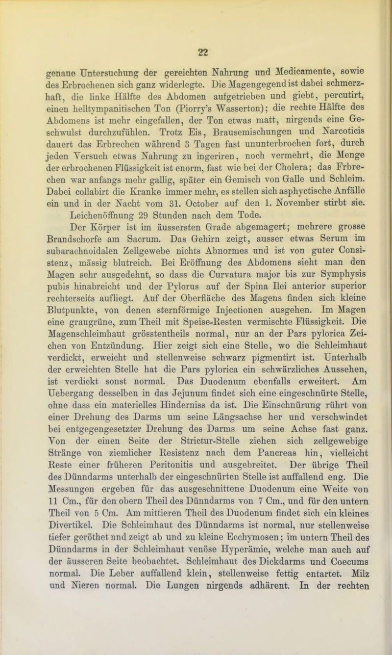 genaue Untersuchung der gereichten Nahrung und Medicamente, sowie des Erbrochenen sich ganz widerlegte. Die Magengegend ist dabei schmerz- haft, die linke Hälfte des Abdomen aufgetrieben und giebt, percutirt, einen helltympanitischen Ton (Piorry’s Wasserton); die rechte Hälfte des Abdomens ist mehr eingefallen, der Ton etwas matt, nirgends eine Ge- schwulst durchzufühlen. Trotz Eis, Brausemischungen und Narcoticis dauert das Erbrechen während 3 Tagen fast ununterbrochen fort, durch jeden Versuch etwas Nahrung zu ingeriren, noch vermehrt, die Menge der erbrochenen Flüssigkeit ist enorm, fast wie bei der Cholera; das Frbre- chen war anfangs mehr gallig, später ein Gemisch von Galle und Schleim. Dabei collabirt die Kranke immer mehr, es stellen sich asphyctische Anfälle ein und in der Nacht vom 31. October auf den 1. November stirbt sie. Leichenöffnung 29 Stunden nach dem Tode. Der Körper ist im äussersten Grade abgemagert; mehrere grosse Brandschorfe am Sacrum. Das Gehirn zeigt, ausser etwas Serum im subarachnoidalen Zellgewebe nichts Abnormes und ist von guter Consi- stenz, mässig blutreich. Bei Eröffnung des Abdomens sieht man den Magen sehr ausgedehnt, so dass die Curvatura major bis zur Symphysis pubis hinabreicht und der Pylorus auf der Spina Ilei anterior superior rechterseits aufliegt. Auf der Oberfläche des Magens finden sich kleine Blutpunkte, von denen sternförmige Injectionen ausgehen. Im Magen eine graugrüne, zum Theil mit Speise-Besten vermischte Flüssigkeit. Die Magenschleimhaut grösstentheils normal, nur an der Pars pylorica Zei- chen von Entzündung. Hier zeigt sich eine Stelle, wo die Schleimhaut verdickt, erweicht und stellenweise schwarz pigmentirt ist. Unterhalb der erweichten Stelle hat die Pars pylorica ein schwärzliches Aussehen, ist verdickt sonst normal. Das Duodenum ebenfalls erweitert. Am Uebergang desselben in das Jejunum findet sich eine eingeschnürte Stelle, ohne dass ein materielles Ilinderniss da ist. Die Einschnürung rührt von einer Drehung des Darms um seine Längsachse her und verschwindet bei entgegengesetzter Drehung des Darms um seine Achse fast ganz. Von der einen Seite der Strictur-Stelle ziehen sich zellgewebige Stränge von ziemlicher Resistenz nach dem Pancreas hin, vielleicht Reste einer früheren Peritonitis und ausgebreitet. Der übrige Theil des Dünndarms unterhalb der eingeschnürten Stelle ist auffallend eng. Die Messungen ergeben für das ausgeschnittene Duodenum eine Weite von 11 Cm., für den obern Theil des Dünndarms von 7 Cm., und für den untern Theil von 5 Cm. Am mittieren Theil des Duodenum findet sich ein kleines Divertikel. Die Schleimhaut des Dünndarms ist normal, nur stellenweise tiefer geröthet nnd zeigt ab und zu kleine Ecchymosen; im untern Theil des Dünndarms in der Schleimhaut venöse Hyperämie, welche man auch auf der äusseren Seite beobachtet. Schleimhaut des Dickdarms und Coecums normal. Die Leber auffallend klein, stellenweise fettig entartet. Milz und Nieren normal. Die Lungen nirgends adhärent. In der rechten