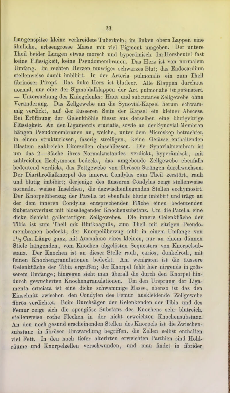 Lungenspitze kleine verkreidete Tuberkeln; im linken obern Lappen eine ähnliche, erbsengrosse Masse mit viel Pigment umgeben. Der untere Theil beider Lungen etwas morsch und hvperämisch. Im Herzbeutel fast keine Flüssigkeit, keine Pseudomembranen. Das Herz ist von normalem Umfang. Im rechten Herzen mussiges schwarzes Blut; das Endocardium stellenweise damit imbibirt. In der Arteria pulmonalis ein zum Theil fibrinöser Pfropf. Das linke Herz ist blutleer. Alle Klappen durchaus normal, nur eine der Sigmoidalldappen der Art. pulmonalis ist gefenstert. — Untersuchung des Kniegelenks: Haut und subcutanes Zellgewebe ohne Veränderung. Das Zellgewebe um die Synovial-Kapsel herum schwam- mig verdickt, auf der äusseren Seite der Kapsel ein kleiner Abscess. Bei Eröffnung der Gelenkhöhle fliesst aus derselben eine blutigeitrige Flüssigkeit. An den Ligamentis cruciatis, sowie an der Synovial-Membran hängen Pseudomembranen an, welche, unter dem Microskop betrachtet, in einem strukturlosen, faserig streifigen, keine Gefässe enthaltenden Blastem zahlreiche Eiterzellen einschliessen. Die Synovialmembran ist um das 2 — 3fache ihres Normalzustandes verdickt, hyperämisch, mit zahlreichen Ecchymosen bedeckt, das umgebende Zellgewebe ebenfalls bedeutend verdickt, das Fettgewebe von fibrösen Strängen durchwachsen. Der Diarthrodialknorpel des inneren Condylus zum Theil zerstört, rauh und blutig imbibirt; derjenige des äusseren Condylus zeigt stellenweise normale, weisse Inselchen, die dazwischenliegenden Stellen ecchymosirt. Der Knorpelüberzug der Patella ist ebenfalls blutig imbibirt und trägt an der dem inneren Condylus entsprechenden Fläche einen bedeutenden Substanzverlust mit blossliegender Knochensubstanz. Um die Patella eine dicke Schicht gallertartigen Zellgewebes. Die innere Gelenkfläche der Tibia ist zum Theil mit Blutkoagulis, zum Theil mit eitrigen Pseudo- membranen bedeckt; der Knorpelüberzug fehlt in einem Umfange von U/2 Cm. Länge ganz, mit Ausnahme eines kleinen, nur an einem dünnen Stiele hängenden, vom Knochen abgelösten Sequesters von Knorpelsub- stanz. Der Knochen ist an dieser Stelle rauh, cariös, dunkelroth, mit feinen Knochengranulationen bedeckt. Am wenigsten ist die äussere Gelenkfläche der Tibia ergriffen; der Knorpel fehlt hier nirgends in grös- serem Umfange; hingegen sieht man überall die durch den Knorpel hin- durch gewucherten Knochengranulationen. Um den Ursprung der Liga- menta cruciata ist eine dicke schwammige Masse, ebenso ist das den Einschnitt zwischen den Condylen des Femur auskleidende Zellgewebe fibrös verdichtet. Beim Durchsägen der Gelenkenden der Tibia und des Femur zeigt sich die spongiöse Substanz des Knochens sehr blutreich, stellenweise rothe Flecken in der nicht erweichten Knochensubstanz. An den noch gesund erscheinenden Stellen des Knorpels ist die Zwischen- substanz in fibröser Umwandlung begriffen, die Zellen selbst enthalten viel Fett. In den noch tiefer alterirten erweichten Parthien sind Hohl- räume und Knorpelzellen verschwunden, und man findet in fibrider