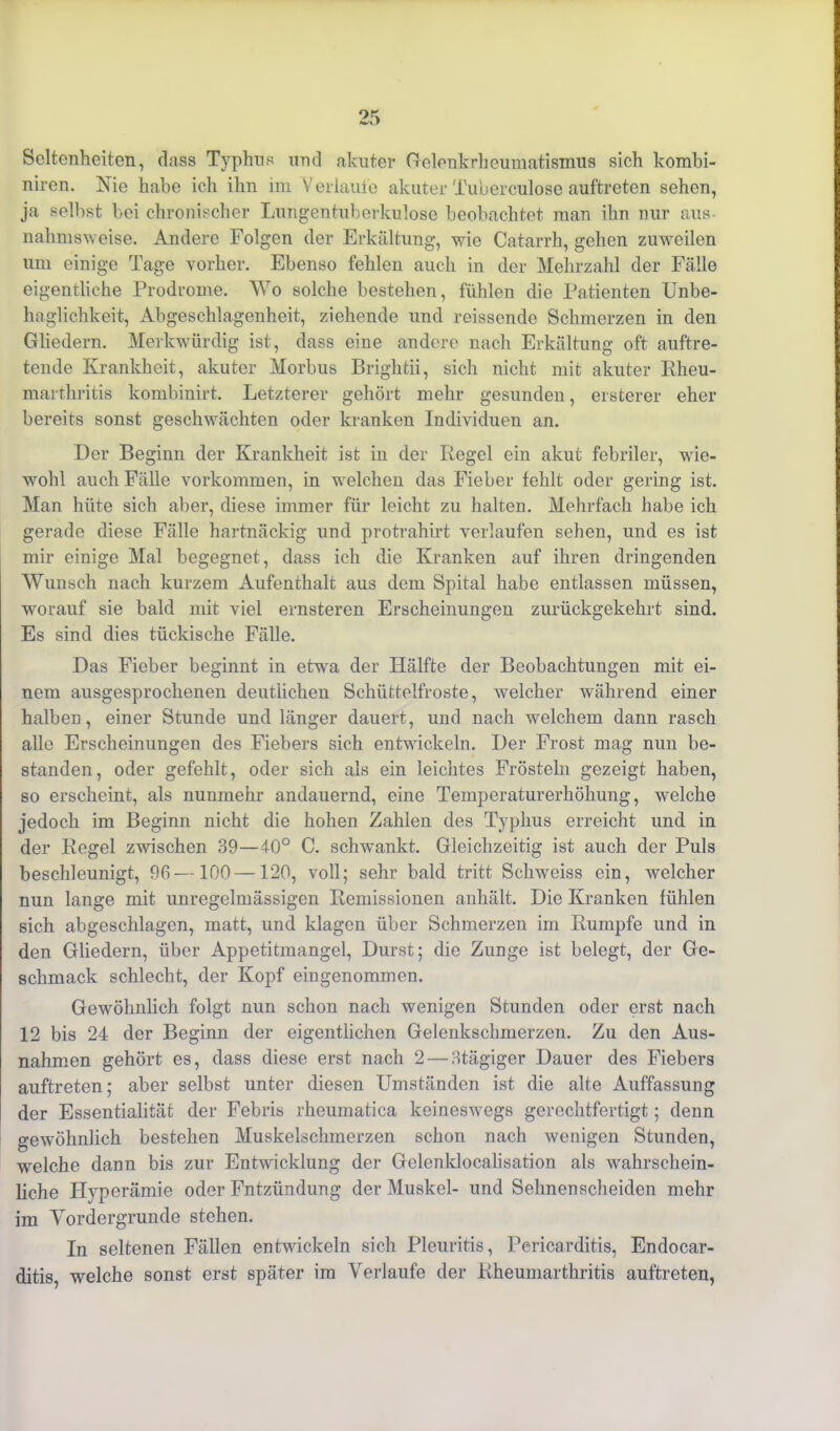 Seltenheiten, dass Typhus und akuter Gelenkrheumatismus sich kombi- niren. Nie habe ich ihn im Verlaufe akuter Tuberculose auftreten sehen, ja selbst bei chronischer Lungentuberkulose beobachtet man ihn nur aus- nahmsweise. Andere Folgen der Erkältung, wie Catarrh, gehen zuweilen um einige Tage vorher. Ebenso fehlen auch in der Mehrzahl der Fälle eigentliche Prodrome. Wo solche bestehen, fühlen die Patienten Unbe- haglichkeit, Abgeschlagenheit, ziehende und reissende Schmerzen in den Gliedern. Merkwürdig ist, dass eine andere nach Erkältung oft auftre- tende Krankheit, akuter Morbus Brightii, sich nicht mit akuter Rheu- marthritis kombinirt. Letzterer gehört mehr gesunden, ersterer eher bereits sonst geschwächten oder kranken Individuen an. Der Beginn der Krankheit ist in der Regel ein akut febriler, wie- wohl auch Fälle Vorkommen, in welchen das Fieber fehlt oder gering ist. Man hüte sich aber, diese immer für leicht zu halten. Mehrfach habe ich gerade diese Fälle hartnäckig und protrahirt verlaufen sehen, und es ist mir einige Mal begegnet, dass ich die Kranken auf ihren dringenden Wunsch nach kurzem Aufenthalt aus dem Spital habe entlassen müssen, worauf sie bald mit viel ernsteren Erscheinungen zurückgekehrt sind. Es sind dies tückische Fälle. Das Fieber beginnt in etwa der Hälfte der Beobachtungen mit ei- nem ausgesprochenen deutlichen Schüttelfröste, welcher während einer halben, einer Stunde und länger dauert, und nach welchem dann rasch alle Erscheinungen des Fiebers sich entwickeln. Der Frost mag nun be- standen, oder gefehlt, oder sich als ein leichtes Frösteln gezeigt haben, so erscheint, als nunmehr andauernd, eine Temperaturerhöhung, welche jedoch im Beginn nicht die hohen Zahlen des Typhus erreicht und in der Regel zwischen 39—40° C. schwankt. Gleichzeitig ist auch der Puls beschleunigt, 93—100 —120, voll; sehr bald tritt Schweiss ein, welcher nun lange mit unregelmässigen Remissionen anhält. Die Kranken fühlen sich abgeschlagen, matt, und klagen über Schmerzen im Rumpfe und in den Gliedern, über Appetitmangel, Durst; die Zunge ist belegt, der Ge- schmack schlecht, der Kopf eingenommen. Gewöhnlich folgt nun schon nach wenigen Stunden oder erst nach 12 bis 24 der Beginn der eigentlichen Gelenkschmerzen. Zu den Aus- nahmen gehört es, dass diese erst nach 2 — Htägiger Dauer des Fiebers auftreten; aber selbst unter diesen Umständen ist die alte Auffassung der Essentialität der Febris rheurnatica keineswegs gerechtfertigt; denn gewöhnlich bestehen Muskelschmerzen schon nach wenigen Stunden, welche dann bis zur Entwicklung der Gelenklocalisation als wahrschein- liche Hyperämie oder Fntzündung der Muskel- und Sehnenscheiden mehr im Vordergründe stehen. In seltenen Fällen entwickeln sich Pleuritis, Pericarditis, Endocar- ditis, welche sonst erst später im Verlaufe der Rheumarthritis auftreten,