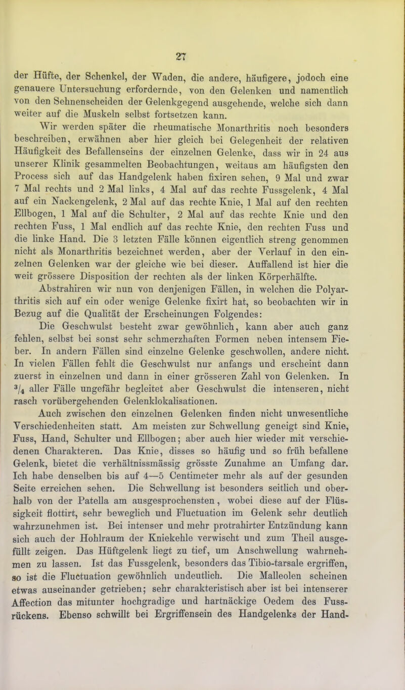 der Hüfte, der Schenkel, der Waden, die andere, häufigere, jodoch eine genauere Untersuchung erfordernde, von den Gelenken und namentlich von den Sehnenscheiden der Gelenkgegend ausgehende, welche sich dann weiter auf die Muskeln selbst fortsetzen kann. Wir werden später die rheumatische Monarthritis noch besonders beschreiben, erwähnen aber hier gleich bei Gelegenheit der relativen Häufigkeit des Befallenseins der einzelnen Gelenke, dass wir in 24 aus unserer Klinik gesammelten Beobachtungen, weitaus am häufigsten den Process sich auf das Handgelenk haben fixiren sehen, 9 Mal und zwar 7 Mal rechts und 2 Mal links, 4 Mal auf das rechte Fussgelenk, 4 Mal auf ein Nackengelenk, 2 Mal auf das rechte Knie, 1 Mal auf den rechten Ellbogen, 1 Mal auf die Schulter, 2 Mal auf das rechte Knie und den rechten Fuss, 1 Mal endlich auf das rechte Knie, den rechten Fuss und die linke Hand. Die 3 letzten Fälle können eigentlich streng genommen nicht als Monarthritis bezeichnet werden, aber der Verlauf in den ein- zelnen Gelenken war der gleiche wie bei dieser. Auffallend ist hier die weit grössere Disposition der rechten als der linken Körperhälfte. Abstrahiren wir nun von denjenigen Fällen, in welchen die Polyar- thritis sich auf ein oder wenige Gelenke fixirt hat, so beobachten wir in Bezug auf die Qualität der Erscheinungen Folgendes: Die Geschwulst besteht zwar gewöhnlich, kann aber auch ganz fehlen, selbst bei sonst sehr schmerzhaften Formen neben intensem Fie- ber. In andern Fällen sind einzelne Gelenke geschwollen, andere nicht. In vielen Fällen fehlt die Geschwulst nur anfangs und erscheint dann zuerst in einzelnen und dann in einer grösseren Zahl von Gelenken. In 3/4 aller Fälle ungefähr begleitet aber Geschwulst die intenseren, nicht rasch vorübergehenden Gelenklokalisationen. Auch zwischen den einzelnen Gelenken finden nicht unwesentliche Verschiedenheiten statt. Am meisten zur Schwellung geneigt sind Knie, Fuss, Hand, Schulter und Ellbogen; aber auch hier wieder mit verschie- denen Charakteren. Das Knie, disses so häufig und so früh befallene Gelenk, bietet die verhältnissmässig grösste Zunahme an Umfang dar. Ich habe denselben bis auf 4—5 Centimeter mehr als auf der gesunden Seite erreichen sehen. Die Schwellung ist besonders seitlich und ober- halb von der Patella am ausgesprochensten, wobei diese auf der Flüs- sigkeit flottirt, sehr beweglich und Fluctuation im Gelenk sehr deutlich wahrzunehmen ist. Bei intenser und mehr protrahirter Entzündung kann sich auch der Hohlraum der Kniekehle verwischt und zum Theil ausge- füllt zeigen. Das Hüftgelenk liegt zu tief, um Anschwellung wahrneh- men zu lassen. Ist das Fussgelenk, besonders das Tibio-tarsale ergriffen, so ist die Fluctuation gewöhnlich undeutlich. Die Malleolen scheinen etwas auseinander getrieben; sehr charakteristisch aber ist bei intenserer Affection das mitunter hochgradige und hartnäckige Oedem des Fuss- rückens. Ebenso schwillt bei Ergriffensein des Handgelenks der Hand-