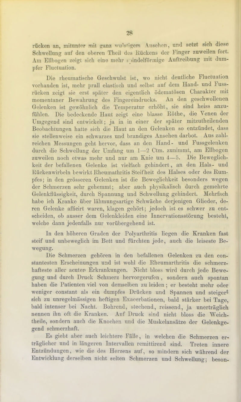 rücken an, mitunter mit sranz wulstigem Ansehen, und setzt sich diese Schwellung auf den oberen Theil des Rückens der Finger zuweilen fort. Am Ellbogen zeigt sich eine mehr r »indelförmige Auftreibung mit dum- pfer Fluctuation. Die rheumatische Geschwulst ist, wo nicht deutliche Fluctuation vorhanden ist, mehr prall elastisch und selbst auf dem Hand- und Fuss- rücken zeigt sie erst später den eigentlich ödematösen Charakter mit momentaner Bewahrung des Fingereindrucks. An den geschwollenen Gelenken ist gewöhnlich die Temperatur erhöht, sie sind heiss anzu- fühlen. Die bedeckende Haut zeigt eine blasse Rötke, die \ enen der Umgegend sind entwickelt; ja in in einer der später mitzutheilenden Beobachtungen hatte sich die Haut an den Gelenken so entzündet, dass sie stellenweise ein schwarzes und brandiges Ansehen darbot. Aus zahl- reichen Messungen geht hervor, dass an den Hand- und Fussgelenken durch die Schwellung der Umfang um 1—2 Ctm. zunimmt, am Ellbogen zuweilen noch etwas mehr und nur am Knie um 4—5. Die Beweglich- keit der befallenen Gelenke ist vielfach gehindert, an den Hals- und Kückenwirbeln bewirkt Rheumathritis Steifheit des Halses oder des Rum- pfes; in den grösseren Gelenken ist die Beweglichkeit besonders wegen der Schmerzen sehr gehemmt; aber auch physikalisch durch gemehrte Gelenkflüssigkeit, durch Spannung und Schwellung gehindert. Mehrfach habe ich Kranke über lähmungsartige Schwäche derjenigen Glieder, de- ren Gelenke afficirt waren, klagen gehört; jedoch ist es schwer zu ent- scheiden, ob ausser dem Gelenkleiden eine Innervationsstörung besteht, welche dann jedenfalls nur vorübergehend ist. In den höheren Graden der Polyarthritis liegen die Kranken fast steif und unbeweglich im Bett und fürchten jede, auch die leiseste Be- wegung. Die Schmerzen gehören in den befallenen Gelenken zu den con- stantesten Erscheinungen und ist wohl die Rheumarthritis die schmerz- hafteste aller acuten Erkrankungen. Nicht bloss wird durch jede Bewe- gung und durch Druck Schmerz hervorgerufen, sondern auch spontan haben die Patienten viel von demselben zu leiden ; er besteht mehr oder weniger constant als ein dumpfes Drücken und Spannen und steigert sich zu unregelmässigen heftigen Exacerbationen, bald stärker bei Tage, bald intenser bei Nacht. Bohrend, stechend, reissend, ja unerträglich nennen ihn oft die Kranken. Auf Druck sind nicht bloss die Weich- theile, sondern auch die Knochen und die Muskelansätze der Gelenkge- gend schmerzhaft. Es giebt aber auch leichtere Fälle, in welchen die Schmerzen er- träglicher und in längeren Intervallen remittirend sind. Treten innere Entzündungen, wie die des Herzens auf, so mindern sich während der Entwicklung derselben nicht selten Schmerzen und Schwellung; beson-