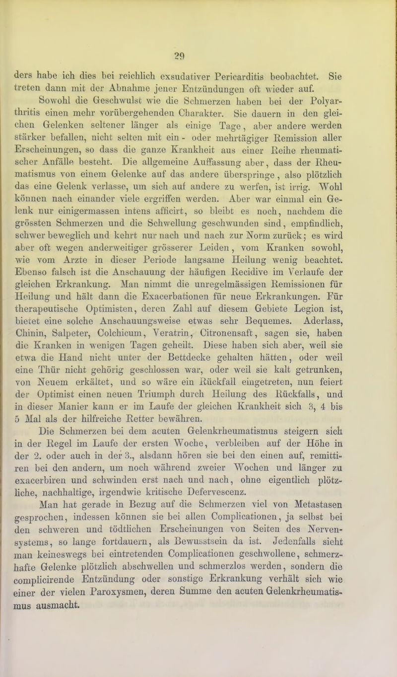 ders habe ich dies bei reichlich exsudativer Pericarditis beobachtet. Sie treten dann mit der Abnahme jener Entzündungen oft wieder auf. Sowohl die Geschwulst wie die Schmerzen haben bei der Polyar- thritis einen mehr vorübergehenden Charakter. Sie dauern in den glei- chen Gelenken seltener länger als einige Tage, aber andere werden stärker befallen, nicht selten mit ein - oder mehrtägiger Remission aller Erscheinungen, so dass die ganze Krankheit aus einer Reihe rheumati- scher Anfälle besteht. Die allgemeine Auffassung aber, dass der Rheu- matismus von einem Gelenke auf das andere überspringe , also plötzlich das eine Gelenk verlasse, um sich auf andere zu werfen, ist irrig. Wohl können nach einander viele ergriffen werden. Aber war einmal ein Ge- lenk nur einigermassen intens afficirt, so bleibt es noch, nachdem die grössten Schmerzen und die Schwellung geschwunden sind, empfindlich, schwer beweglich und kehrt nur nach und nach zur Norm zurück; es wird aber oft wegen anderweitiger grösserer Leiden, vom Kranken sowohl, wie vom Arzte in dieser Periode langsame Heilung wenig beachtet. Ebenso falsch ist die Anschauung der häufigen Recidive im Verlaufe der gleichen Erkrankung. Man nimmt die unregelmässigen Remissionen für Heilung und hält dann die Exacerbationen für neue Erkrankungen. Für therapeutische Optimisten, deren Zahl auf diesem Gebiete Legion ist, bietet eine solche Anschauungsweise etwas sehr Bequemes. Aderlass, Chinin, Salpeter, Colchicum, Veratrin, Citronensaft, sagen sie, haben die Kranken in wenigen Tagen geheilt. Diese haben sich aber, weil sie etwa die Hand nicht unter der Bettdecke gehalten hätten, oder weil eine Thür nicht gehörig geschlossen war, oder weil sie kalt getrunken, von Neuem erkältet, und so wäre ein Rückfall eingetreten, nun feiert der Optimist einen neuen Triumph durch Heilung des Rückfalls, und in dieser Manier kann er im Laufe der gleichen Krankheit sich 8, 4 bis 5 Mal als der hilfreiche Retter bewähren. Die Schmerzen bei dem acuten Gelenkrheumatismus steigern sich in der Regel im Laufe der ersten Woche, verbleiben auf der Höhe in der 2. oder auch in der 3., alsdann hören sie bei den einen auf, remitti- ren bei den andern, um noch während zweier Wochen und länger zu exacerbiren und schwinden erst nach und nach, ohne eigentlich plötz- liche, nachhaltige, irgendwie kritische Defervescenz. Man hat gerade in Bezug auf die Schmerzen viel von Metastasen gesprochen, indessen können sie bei allen Complicationen, ja selbst bei den schweren und tödtlichen Erscheinungen von Seiten des Nerven- systems, so lange fortdauern, als Bewusstsein da ist. Jedenfalls sieht man keineswegs bei eintretenden Complicationen geschwollene, schmerz- hafte Gelenke plötzlich abschwellen und schmerzlos werden, sondern die complicirende Entzündung oder sonstige Erkrankung verhält sich wie einer der vielen Paroxysmen, deren Summe den acuten Gelenkrheumatis- mus ausmacht.