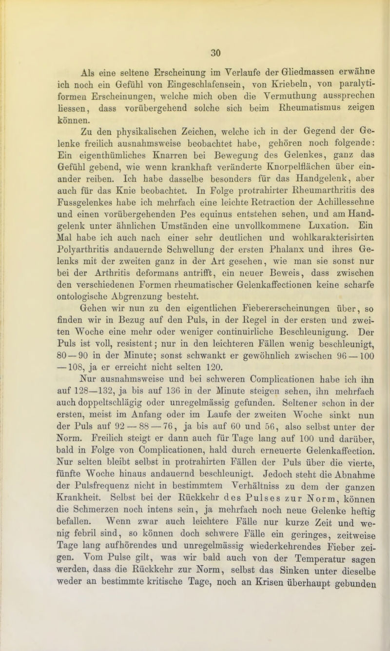 Als eine seltene Erscheinung im Verlaufe der Gliedmassen erwähne ich noch ein Gefühl von Eingeschlafensein, von Kriebeln, von paralyti- formen Erscheinungen, -welche mich oben die Vermuthung aussprechen Messen, dass vorübergehend solche sich beim Rheumatismus zeigen können. Zu den physikalischen Zeichen, welche ich in der Gegend der Ge- lenke freilich ausnahmsweise beobachtet habe, gehören noch folgende: Ein eigenthümliches Knarren bei Bewegung des Gelenkes, ganz das Gefühl gebend, wie wenn krankhaft veränderte Knorpelflächen über ein- ander reiben. Ich habe dasselbe besonders für das Handgelenk, aber auch für das Knie beobachtet. In Folge protrahirter Rheumarthritis des Fussgelenkes habe ich mehrfach eine leichte Retraction der Achillessehne und einen vorübergehenden Pes equinus entstehen sehen, und am Hand- gelenk unter ähnlichen Umständen eine unvollkommene Luxation. Ein Mal habe ich auch nach einer sehr deutlichen und wohlkarakterisirten Polyarthritis andauernde Schwellung der ersten Phalanx und ihres Ge- lenks mit der zweiten ganz in der Art gesehen, wie man sie sonst nur bei der Arthritis deformans antrifft, ein neuer Beweis, dass zwischen den verschiedenen Formen rheumatischer Gelenkaffectionen keine scharfe ontologische Abgrenzung besteht. Gehen wir nun zu den eigentlichen Fiebererscheinungen über, so finden wir in Bezug auf den Puls, in der Regel in der ersten und zwei- ten Woche eine mehr oder weniger continuirliche Beschleunigung. Der Puls ist voll, resistent; nur in den leichteren Fällen wenig beschleunigt, 80 — 90 in der Minute; sonst schwankt er gewöhnlich zwischen 96 —100 —108, ja er erreicht nicht selten 120. Nur ausnahmsweise und bei schweren Complicationen habe ich ihn auf 128—132, ja bis auf 136 in der Minute steigen sehen, ihn mehrfach auch doppeltschlägig oder unregelmässig gefunden. Seltener schon in der ersten, meist im Anfang oder im Laufe der zweiten Woche sinkt nun der Puls auf 92 — 88 — 76, ja bis auf 60 und 56, also selbst unter der Norm. Freilich steigt er dann auch für Tage lang auf 100 und darüber, bald in Folge von Complicationen, hald durch erneuerte Gelenkaffection. Nur selten bleibt selbst in protrahirten Fällen der Puls über die vierte, fünfte Woche hinaus andauernd beschleunigt. Jedoch steht die Abnahme der Pulsfrequenz nicht in bestimmtem Verhältniss zu dem der ganzen Krankheit. Selbst bei der Rückkehr des Pulses zur Norm, können die Schmerzen noch intens sein, ja mehrfach noch neue Gelenke heftig befallen. Wenn zwar auch leichtere Fälle nur kurze Zeit und we- nig febril sind, so können doch schwere Fälle ein geringes, zeitweise Tage lang aufhörendes und unregelmässig wiederkehrendes Fieber zei- gen. Vom Pulse gilt, was wir bald auch von der Temperatur sagen werden, dass die Rückkehr zur Norm, selbst das Sinken unter dieselbe weder an bestimmte kritische Tage, noch an Krisen überhaupt gebunden