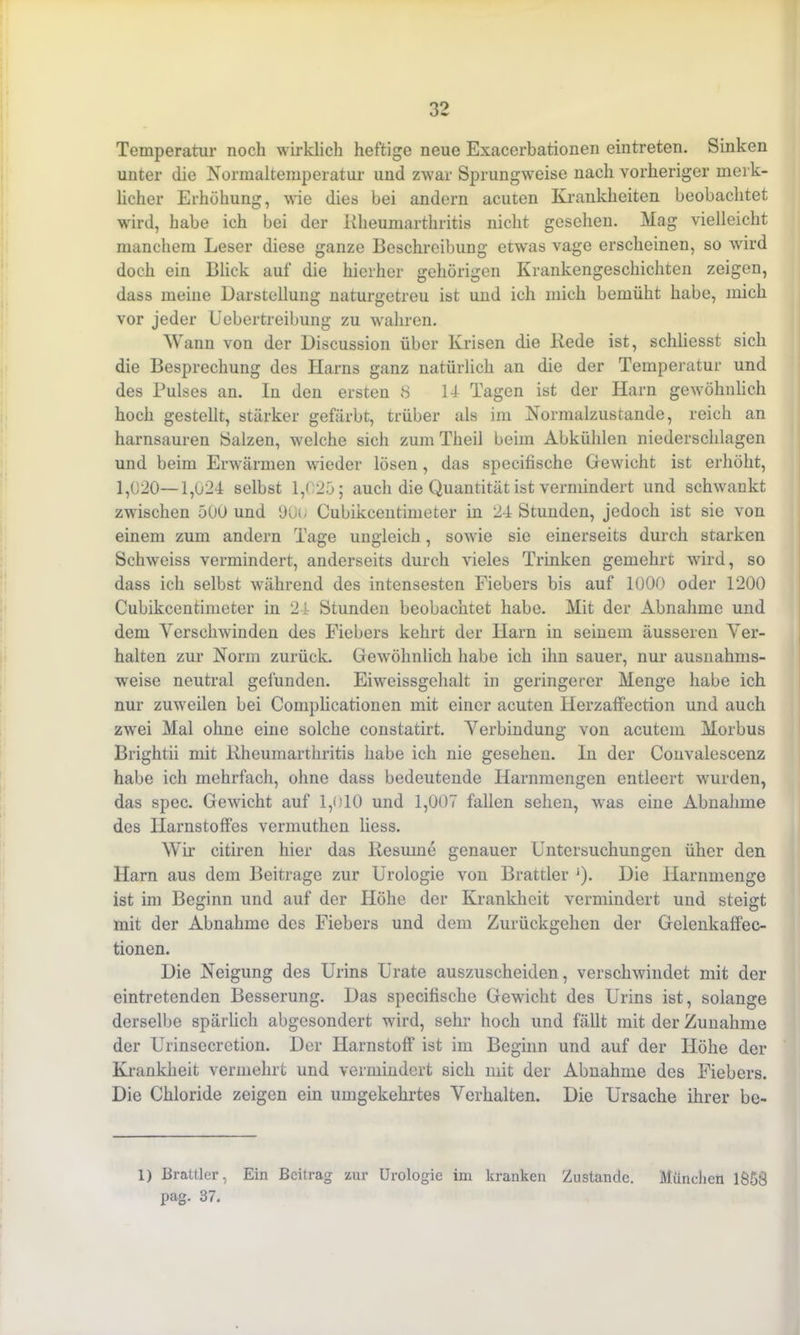Temperatur noch wirklich heftige neue Exacerbationen eintreten. Sinken unter die Normaltemperatur und zwar Sprungweise nach vorheriger merk- licher Erhöhung, wie dies bei andern acuten Krankheiten beobachtet wird, habe ich bei der Kheumarthritis nicht gesehen. Mag vielleicht manchem Leser diese ganze Beschreibung etwas vage erscheinen, so wird doch ein Blick auf die hierher gehörigen Krankengeschichten zeigen, dass meine Darstellung naturgetreu ist und ich mich bemüht habe, mich vor jeder Uebertreibung zu wahren. Wann von der Discussion über Krisen die Rede ist, schliesst sich die Besprechung des Harns ganz natürlich an die der Temperatur und des Pulses an. In den ersten 8 14 Tagen ist der Harn gewöhnlich hoch gestellt, stärker gefärbt, trüber als im Normalzustände, reich an harnsauren [Salzen, welche sich zum Tlieil beim Abkühlen niederschlagen und beim Erwärmen wieder lösen, das specifisehe Gewicht ist erhöht, 1,020—1,024 selbst 1,025; auch die Quantität ist vermindert und schwankt zwischen 500 und 90t; Cubikcentimeter in 24 Stunden, jedoch ist sie von einem zum andern Tage ungleich, sowie sie einerseits durch starken Schweiss vermindert, anderseits durch vieles Trinken gemehrt wird, so dass ich selbst während des intensesten Fiebers bis auf 1000 oder 1200 Cubikcentimeter in 24 Stunden beobachtet habe. Mit der Abnahme und dem Verschwinden des Fiebers kehrt der Harn in seinem äusseren Ver- halten zur Norm zurück. Gewöhnlich habe ich ihn sauer, nur ausnahms- weise neutral gefunden. Eiweissgehalt in geringerer Menge habe ich nur zuweilen bei Complicationen mit einer acuten Herzaffection und auch zwei Mal ohne eine solche constatirt. Verbindung von acutem Morbus Brightii mit Kheumarthritis habe ich nie gesehen. In der Convalescenz habe ich mehrfach, ohne dass bedeutende Harnmengen entleert wurden, das spec. Gewacht auf 1,010 und 1,007 fallen sehen, was eine Abnahme des Harnstoffes vermuthen liess. Wir citiren hier das Besinne genauer Untersuchungen ühcr den Harn aus dem Beitrage zur Urologie von Brattier j). Die Harnmenge ist im Beginn und auf der Höhe der Krankheit vermindert und steigt mit der Abnahme des Fiebers und dem Zurückgehen der Gelenkaffec- tionen. Die Neigung des Urins Urate auszuscheiden, verschwändet mit der eintretenden Besserung. Das specifisehe Gewacht des Urins ist, solange derselbe spärlich abgesondert wird, sehr hoch und fällt mit der Zunahme der Urinsecretion. Der Harnstoff ist im Beginn und auf der Höhe der Krankheit vermehrt und vermindert sich mit der Abnahme des Fiebers. Die Chloride zeigen ein umgekehrtes Verhalten. Die Ursache ihrer be- 1) Brattier, Ein Beitrag zur Urologie im kranken Zustande. München 1858 pag. 37.
