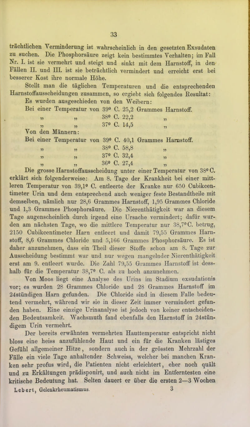 trächtlichen Verminderung ist wahrscheinlich in den gesetzten Exsudaten zu suchen. Die Phosphorsäure zeigt kein bestimmtes Verhalten; im Fall Nr. I. ist sie vermehrt und steigt und sinkt mit dem Harnstoff, in den Fällen II. und III. ist sie beträchtlich vermindert und erreicht erst bei besserer Kost ihre normale Höhe. Stellt man die täglichen Temperaturen und die entsprechenden Harnstoffausscheidungen zusammen, so ergiebt sich folgendes ^Resultat: Es wurden ausgeschieden von den Weibern: Bei einer Temperatur von 39° C. 25,2 Grammes Harnstoff. „ „ 380 C. 22,2 « „ 370 c. 14,5 Von den Männern: Bei einer Temperatur von 39° C. 40,1 Grammes Harnstoff. „ „ 380 C. 58,8 „ „ 370 c. 32,4 360 c. 27,4 Die grosse Harnstoffausscheidung unter einer Temperatur von 38° C. erklärt sich folgenderweise: Am 8. Tage der Krankheit bei einer mitt- leren Temperatur von 39,1° C. entleerte der Kranke nur 650 Cubikcen- timeter Urin und dem entsprechend auch weniger feste Bestandtheile mit demselben, nämlich nur 28,6 Grammes Harnstoff, 1,95 Grammes Chloride und 1,3 Grammes Phosphorsäure. Die Nierenthätigkeit war an diesem Tage augenscheinlich durch irgend eine Ursache vermindert; dafür wur- den am nächsten Tage, wo die mittlere Temperatur nur 38,7° C. betrug, 2150 Cubikcentimeter Harn entleert und damit 79,55 Grammes Harn- stoff, 8,6 Grammes Chloride und 5,166 Grammes Phosphorsäure. Es ist daher anzunehmen, dass ein Theil dieser Stoffe schon am 8. Tage zur Ausscheidung bestimmt war und nur wegen mangelnder Nierenthätigkeit erst am 9. entleert wurde. Die Zahl 79,55 Grammes Harnstoff ist dess- lialb für die Temperatur 38,7° C. als zu hoch anzimehmen. Von Moos liegt eine Analyse des Urins im Stadium exsudationis vor; es wurden 28 Grammes Chloride und 28 Grammes Harnstoff im 24stündigen Harn gefunden. Die Chloride sind in diesem Falle bedeu- tend vermehrt, während wir sie in dieser Zeit immer vermindert gefun- den haben. Eine einzige Urinanalyse ist jedoch von keiner entscheiden- den Bedeutsamkeit. Wachsmuth fand ebenfalls den Harnstoff in 24stün- digem Urin vermehrt. Der bereits erwähnten vermehrten Hauttemperatur entspricht nicht bloss eine heiss anzufühlende Haut und ein für die Kranken lästiges Gefühl allgemeiner Hitze, sondern auch in der grössten Mehrzahl der Fälle ein viele Tage anhaltender Schweiss, welcher bei manchen Kran- ken sehr profus wird, die Patienten nicht erleichtert, eher noch quält und zu Erkältungen prädisponirt, und auch nicht im Entferntesten eine kritische Bedeutung hat. Selten dauert er über die ersten 2—3 Wochen Lebert, Gelenkrheumatismus. 3