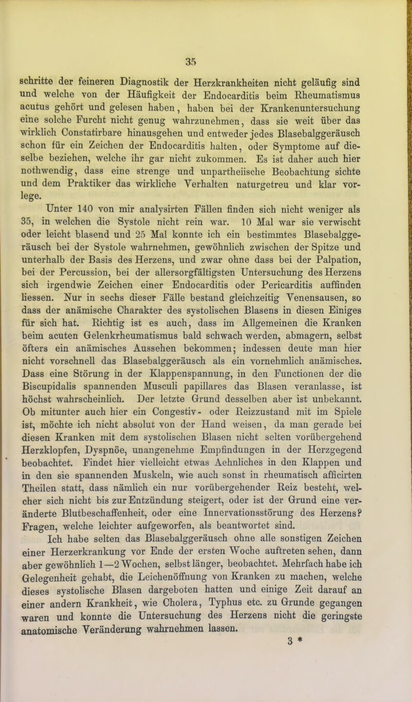 schritte der feineren Diagnostik der Herzkrankheiten nicht geläufig sind und welche von der Häufigkeit der Endocarditis beim Rheumatismus acutus gehört und gelesen haben, haben bei der Krankenuntersuchung eine solche Furcht nicht genug wahrzunehmen, dass sie weit über das wirklich Constatirbare hinausgehen und entweder jedes Blasebalggeräusch schon für ein Zeichen der Endocarditis halten, oder Symptome auf die- selbe beziehen, welche ihr gar nicht zukommen. Es ist daher auch hier nothwendig, dass eine strenge und unpartheiische Beobachtung sichte und dem Praktiker das wirkliche Verhalten naturgetreu und klar vor- lege. Unter 140 von mir analysirten Fällen finden sich nicht weniger als 35, in welchen die Systole nicht rein war. 10 Mal war sie verwischt oder leicht blasend und 25 Mal konnte ich ein bestimmtes Blasebalgge- räusch bei der Systole wahrnehmen, gewöhnlich zwischen der Spitze und unterhalb der Basis des Herzens, und zwar ohne dass bei der Palpation, bei der Percussion, bei der allersorgfältigsten Untersuchung des Herzens sich irgendwie Zeichen einer Endocarditis oder Pericarditis auffinden liessen. Nur in sechs dieser Fälle bestand gleichzeitig Venensausen, so dass der anämische Charakter des systolischen Blasens in diesen Einiges für sich hat. Richtig ist es auch, dass im Allgemeinen die Kranken beim acuten Gelenkrheumatismus bald schwach werden, abmagern, selbst öfters ein anämisches Aussehen bekommen; indessen deute man hier nicht vorschnell das Blasebalggeräusch als ein vornehmlich anämisches. Dass eine Störung in der Klappenspannung, in den Functionen der die Biscupidalis spannenden Musculi papilläres das Blasen veranlasse, ist höchst wahrscheinlich. Der letzte Grund desselben aber ist unbekannt. Ob mitunter auch hier ein Congestiv- oder Reizzustand mit im Spiele ist, möchte ich nicht absolut von der Hand weisen, da man gerade bei diesen Kranken mit dem systolischen Blasen nicht selten vorübergehend Herzklopfen, Dyspnoe, unangenehme Empfindungen in der Herzgegend beobachtet. Findet hier vielleicht etwas Aehnliches in den Klappen und in den sie spannenden Muskeln, wie auch sonst in rheumatisch afficirten Theilen statt, dass nämlich ein nur vorübergehender Reiz besteht, wel- cher sich nicht bis zur Entzündung steigert, oder ist der Grund eine ver- änderte Blutbeschaffenheit, oder eine Innervationsstörung des Herzens? Fragen, welche leichter aufgeworfen, als beantwortet sind. Ich habe selten das Blasebalggeräusch ohne alle sonstigen Zeichen einer Herzerkrankung vor Ende der ersten Woche auftreten sehen, dann aber gewöhnlich 1—2 Wochen, selbst länger, beobachtet. Mehrfach habe ich Gelegenheit gehabt, die Leichenöffnung von Kranken zu machen, welche dieses systolische Blasen dargeboten hatten und einige Zeit darauf an einer andern Krankheit, wie Cholera, Typhus etc. zu Grunde gegangen waren und konnte die Untersuchung des Herzens nicht die geringste anatomische Veränderung wahrnehmen lassen. 3 *