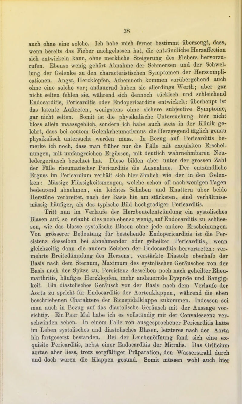 auch ohne eine solche. Ich habe mich ferner bestimmt überzeugt, dass, wenn bereits das Fieber nachgelassen hat, die entzündliche Herzaffection sich entwickeln kann, ohne merkliche Steigerung des Fiebers hervorzu- rufen. Ebenso wenig gehört Abnahme der Schmerzen und der Schwel- lung der Gelenke zu den characteristischen Symptomen der Herzcompli- cationen. Angst, Herzklopfen, Athemnoth kommen vorübergehend auch ohne eine solche vor; andauernd haben sie allerdings Werth; aber gar nicht selten fehlen sie, während sich dennoch tückisch und schleichend Endocarditis, Pericarditis oder Endopericarditis entwickelt: überhaupt ist das latente Auftreten, wenigstens ohne sichere subjective Symptome, gar nicht selten. Somit ist die physikalische Untersuchung hier nicht bloss allein maassgeblich, sondern ich habe auch stets in der Klinik ge- lehrt, dass bei acutem Gelenkrheumatismus die Herzgegend täglich genau physikalisch untersucht werden muss. In Bezug auf Pericarditis be- merke ich noch, dass man früher nur die Fälle mit exquisiten Erschei- nungen, mit umfangreichen Ergüssen, mit deutlich wahrnehmbaren Neu- ledergeräusch beachtet hat. Diese bilden aber unter der grossen Zahl der Fälle rheumatischer Pericarditis die Ausnahme. Der entzündliche Erguss im Pericardium verhält sich hier ähnlich wie der in den Gelen- ken : Mässige Flüssigkeitsmengen, welche schon oft nach wenigen Tagen bedeutend abnehmen, ein leichtes Schaben und Knattern über beide Herztöne verbreitet, nach der Basis hin am stärksten, sind verhältniss- mässig häufiger, als das typische Bild hochgradiger Pericarditis. Tritt nun im Verlaufe der Herzbeutelentzündung ein systolisches Blasen auf, so erlaubt dies noch ebenso wenig, auf Endocarditis zu schlies- sen, wie das blosse systolische Blasen ohne jede andere Erscheinungen. Von grösserer Bedeutung für bestehende Endopericarditis ist die Per- sistenz desselben bei abnehmender oder geheilter Pericarditis, wenn gleichzeitig dann die andern Zeichen der Endocarditis hervortreten: ver- mehrte Breitedämpfung des Herzens , verstärkte Diastole oberhalb der Basis nach dem Sternum, Maximum des systolischen Geräusches von der Basis nach der Spitze zu, Persistenz desselben noch nach geheilter Rheu- marthritis, häufiges Herzklopfen, mehr andauernde Dyspnoe und Bangig- keit. Ein diastolisches Geräusch von der Basis nach dem Verlaufe der Aorta zu spricht für Endocarditis der Aortenklappen, während die eben beschriebenen Charaktere der Bicuspidalklappe zukommen. Indessen sei man auch in Bezug auf das diastolische Geräusch mit der Aussage vor- sichtig. Ein Paar Mal habe ich es vollständig mit der Convalescenz ver- schwinden sehen. In einem Falle von ausgesprochener Pericarditis hatte im Leben systolisches und diastolisches Blasen, letzteres nach der Aorta hin fortgesetzt bestanden. Bei der Leichenöffnung fand sich eine ex- quisite Pericarditis, nebst einer Endocarditis der Mitralis. Das Orificium aortae aber liess, trotz sorgfältiger Präparation, den Wasserstrahl durch und doch waren die Klappen gesund. Somit müssen wohl auch hier