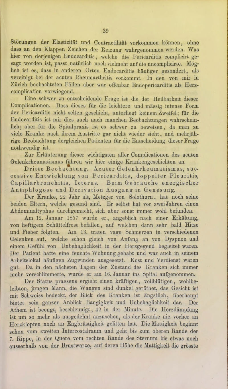 Störungen der Elasticität und Contractilitat Vorkommen können, ohne dass an den Klappen Zeichen der Heizung wahrgenommen werden. Was hier von derjenigen Endocarditis, welche die Pericarditis complicirt ge- sagt worden ist, passt natürlich noch vielmehr auf die uncomplicirte. Mög- lich ist es, dass in anderen Orten Endocarditis häufiger gesondert, als vereinigt bei der acuten Rheumarthritis vorkommt. In den von mir in Zürich beobachteten Fällen aber war offenbar Endopericarditis als Herz- complication vorwiegend. Eine schwer zu entscheidende Frage ist die der Heilbarkeit dieser Complicationen. Dass dieses für die leichtere und mässig intense Form der Pericarditis nicht selten geschieht, unterliegt keinem Zweifel 5 für die Endocarditis ist mir dies auch nach manchen Beobachtungen wahrschein- lich; aber für die Spitalpraxis ist es schwer zu beweisen, da man zu viele Kranke nach ihrem Austritte gar nicht wieder sieht, und mehrjäh- rige Beobachtung dergleichen Patienten für die Entscheidung dieser Frage nothwendig ist. Zur Erläuterung dieser wichtigsten aller Complicationen des acuten Gelenkrheumatismus führen wir hier einige Krankengeschichten an. Dritte Beobachtung. Acuter Gelenkrheumatismus, suc- cessive Entwicklung von Pericarditis, doppelter Pleuritis, Capillarbronchitis, Icterus. Beim Gebrauche energischer Antiphlogose und Derivation Ausgang in Genesung. Der Kranke, 22 Jahr alt, Metzger von Solothurn, hat noch seine beiden Eltern, welche gesund sind. Er selbst hat vor zwei Jahren einen Abdominaltyphus durchgemacht, sich aber sonst immer wohl befunden. Am 12. Januar 1857 wurde er, angeblich nach einer Erkältung, von heftigem Schüttelfrost befallen, auf welchen dann sehr bald Hitze und Fieber folgten. Am 1'3. traten vage Schmerzen in verschiedenen Gelenken auf, welche schon gleich von Anfang an von Dyspnoe und einem Gefühl von Unbehaglichkeit in der Herzgegend begleitet waren. Der Patient hatte eine feuchte Wohnung gehabt und war auch in seinem Arbeitslokal häufigen Zugwinden ausgesetzt. Kost und Verdienst waren gut. Da in den nächsten Tagen der Zustand des Kranken sich immer mehr verschlimmerte, wurde er am 16. Januar ins Spital aufgenommen. Der Status praesens ergiebt einen kräftigen, vollblütigen, wohlbe- leibten, jungen Mann, die Wangen sind dunkel geröthet, das Gesicht ist mit Schweiss bedeckt, der Blick des Kranken ist ängstlich, überhaupt bietet sein ganzer Anblick Bangigkeit und Unbehaglichkeit dar. Der Athem ist beengt, beschleunigt, 42 in der Minute. Die Herzdämpfung ist um so mehr als ausgedehnt anzusehen, als der Kranke nie vorher an Herzklopfen noch an Engbrüstigkeit gelitten hat. Die Mattigkeit beginnt schon vom zweiten Intercostalraum und geht bis zum oberen Rande der 7. Rippe, in der Quere vom rechten Rande des Sternum bis etwas noch ausserhalb von der Brustwarze, auf deren Höhe die Mattigkeit die grösste