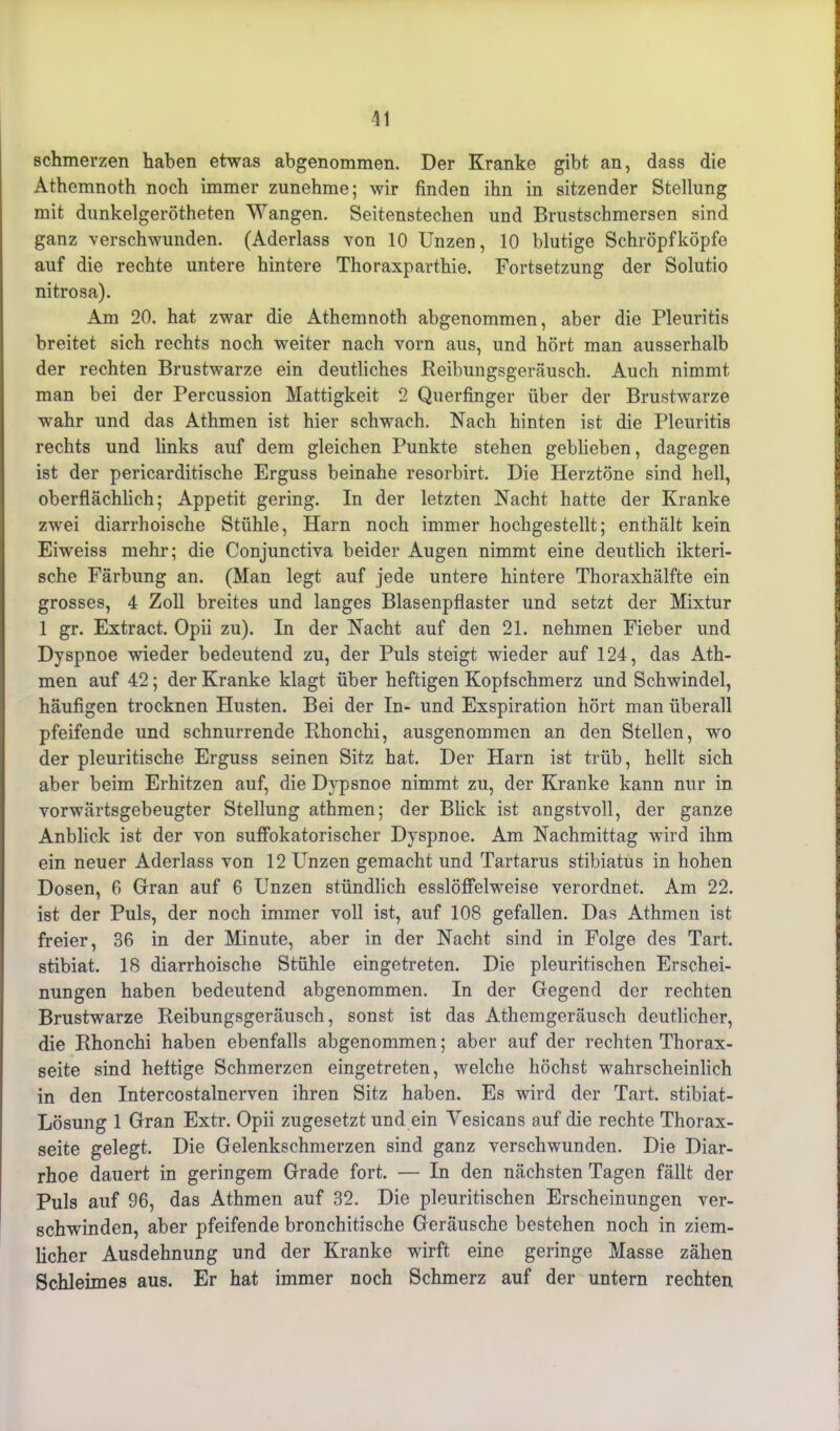 schmerzen haben etwas abgenommen. Der Kranke gibt an, dass die Athemnoth noch immer zunehme; wir finden ihn in sitzender Stellung mit dunkelgerötheten Wangen. Seitenstechen und Brustschmersen sind ganz verschwunden. (Aderlass von 10 Unzen, 10 blutige Schröpfköpfe auf die rechte untere hintere Thoraxparthie. Fortsetzung der Solutio nitrosa). Am 20. hat zwar die Athemnoth abgenommen, aber die Pleuritis breitet sich rechts noch weiter nach vorn aus, und hört man ausserhalb der rechten Brustwarze ein deutliches Reibungsgeräusch. Auch nimmt man bei der Percussion Mattigkeit 2 Querfinger über der Brustwarze wahr und das Athmen ist hier schwach. Nach hinten ist die Pleuritis rechts und links auf dem gleichen Punkte stehen geblieben, dagegen ist der pericarditische Erguss beinahe resorbirt. Die Herztöne sind hell, oberflächlich; Appetit gering. In der letzten Nacht hatte der Kranke zwei diarrhoische Stühle, Harn noch immer hochgestellt; enthält kein Eiweiss mehr; die Conjunctiva beider Augen nimmt eine deutlich ikteri- sche Färbung an. (Man legt auf jede untere hintere Thoraxhälfte ein grosses, 4 Zoll breites und langes Blasenpflaster und setzt der Mixtur 1 gr. Extract. Opii zu). In der Nacht auf den 21. nehmen Fieber und Dyspnoe wieder bedeutend zu, der Puls steigt wieder auf 124, das Ath- men auf 42; der Kranke klagt über heftigen Kopfschmerz und Schwindel, häufigen trocknen Husten. Bei der In- und Exspiration hört man überall pfeifende und schnurrende Rhonchi, ausgenommen an den Stellen, wo der pleuritische Erguss seinen Sitz hat. Der Harn ist trüb, hellt sich aber beim Erhitzen auf, die Dypsnoe nimmt zu, der Kranke kann nur in vorwärtsgebeugter Stellung athmen; der Blick ist angstvoll, der ganze Anblick ist der von suffokatorischer Dyspnoe. Am Nachmittag wird ihm ein neuer Aderlass von 12 Unzen gemacht und Tartarus stibiatus in hohen Dosen, fi Gran auf 6 Unzen stündlich esslöffelweise verordnet. Am 22. ist der Puls, der noch immer voll ist, auf 108 gefallen. Das Athmen ist freier, 36 in der Minute, aber in der Nacht sind in Folge des Tart. stibiat. 18 diarrhoische Stühle eingetreten. Die pleuritischen Erschei- nungen haben bedeutend abgenommen. In der Gegend der rechten Brustwarze Reibungsgeräusch, sonst ist das Athemgeräusch deutlicher, die Rhonchi haben ebenfalls abgenommen; aber auf der rechten Thorax- seite sind heftige Schmerzen eingetreten, welche höchst wahrscheinlich in den Intercostalnerven ihren Sitz haben. Es wird der Tart. stibiat- Lösung 1 Gran Extr. Opii zugesetzt und ein Yesicans auf die rechte Thorax- seite gelegt. Die Gelenkschmerzen sind ganz verschwunden. Die Diar- rhoe dauert in geringem Grade fort. — In den nächsten Tagen fällt der Puls auf 96, das Athmen auf 32. Die pleuritischen Erscheinungen ver- schwinden, aber pfeifende bronchitische Geräusche bestehen noch in ziem- licher Ausdehnung und der Kranke wirft eine geringe Masse zähen Schleimes aus. Er hat immer noch Schmerz auf der untern rechten