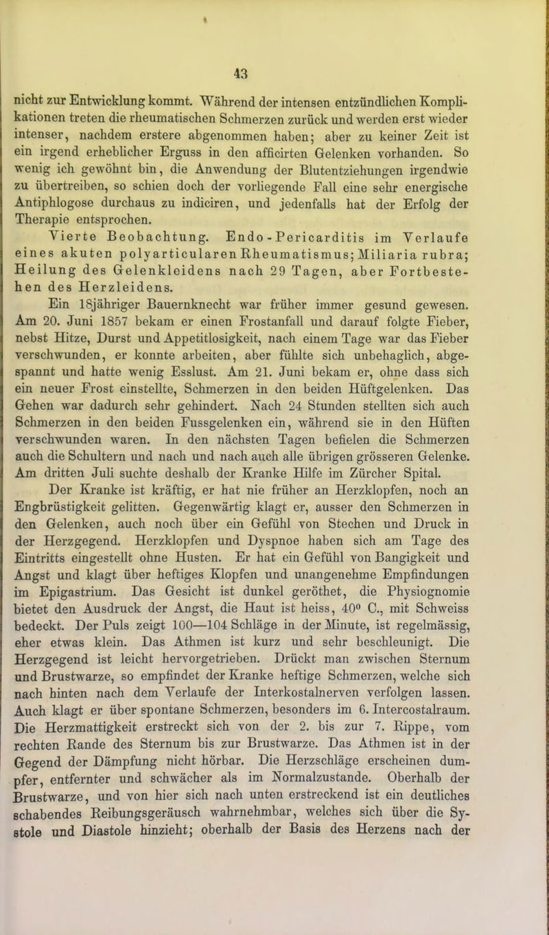 « 43 nicht zur Entwicklung kommt. Während der intensen entzündlichen Kompli- kationen treten die rheumatischen Schmerzen zurück und werden erst wieder intenser, nachdem erstere abgenommen haben; aber zu keiner Zeit ist ein irgend erheblicher Erguss in den afficirten Gelenken vorhanden. So wenig ich gewöhnt bin, die Anwendung der Blutentziehungen irgendwie zu übertreiben, so schien doch der vorliegende Fall eine sehr energische Antiphlogose durchaus zu indiciren, und jedenfalls hat der Erfolg der Therapie entsprochen. Vierte Beobachtung. Endo - Pericarditis im Verlaufe eines akuten polyarticularen Rheumatismus; Miliaria rubra; Heilung des Gelenkleidens nach 29 Tagen, aber Fortbeste- hen des Herzleidens. Ein lSjähriger Bauernknecht war früher immer gesund gewesen. Am 20. Juni 1857 bekam er einen Frostanfall und darauf folgte Fieber, nebst Hitze, Durst und Appetitlosigkeit, nach einem Tage war das Fieber verschwunden, er konnte arbeiten, aber fühlte sich unbehaglich, abge- spannt und hatte wenig Esslust. Am 21. Juni bekam er, ohne dass sich ein neuer Frost einstellte, Schmerzen in den beiden Hüftgelenken. Das Gehen -war dadurch sehr gehindert. Nach 24 Stunden stellten sich auch Schmerzen in den beiden Fussgelenken ein, während sie in den Hüften verschwunden waren. In den nächsten Tagen befielen die Schmerzen auch die Schultern und nach und nach auch alle übrigen grösseren Gelenke. Am dritten Juli suchte deshalb der Kranke Hilfe im Zürcher Spital. Der Kranke ist kräftig, er hat nie früher an Herzklopfen, noch an Engbrüstigkeit gelitten. Gegenwärtig klagt er, ausser den Schmerzen in den Gelenken, auch noch über ein Gefühl von Stechen und Druck in der Herzgegend. Herzklopfen und Dyspnoe haben sich am Tage des Eintritts eingestellt ohne Husten. Er hat ein Gefühl von Bangigkeit und Angst und klagt über heftiges Klopfen und unangenehme Empfindungen im Epigastrium. Das Gesicht ist dunkel geröthet, die Physiognomie bietet den Ausdruck der Angst, die Haut ist heiss, 40° C., mit Schweiss bedeckt. Der Puls zeigt 100—104 Schläge in der Minute, ist regelmässig, eher etwas klein. Das Athmen ist kurz und sehr beschleunigt. Die Herzgegend ist leicht hervorgetrieben. Drückt man zwischen Sternum und Brustwarze, so empfindet der Kranke heftige Schmerzen, welche sich nach hinten nach dem Verlaufe der Interkostalnerven verfolgen lassen. Auch klagt er über spontane Schmerzen, besonders im 6. Intercostalraum. Die Herzmattigkeit erstreckt sich von der 2. bis zur 7. Rippe, vom rechten Rande des Sternum bis zur Brustwarze. Das Athmen ist in der Gegend der Dämpfung nicht hörbar. Die Herzschläge erscheinen dum- pfer, entfernter und schwächer als im Normalzustände. Oberhalb der Brustwarze, und von hier sich nach unten erstreckend ist ein deutliches schabendes Reibungsgeräusch wahrnehmbar, welches sich über die Sy- stole und Diastole hinzieht; oberhalb der Basis des Herzens nach der