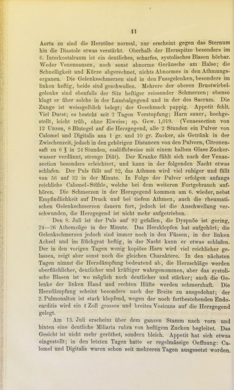 Aorta zu sind die Herztöne normal, nur erscheint gegen das Sternum hin die Diastole etwas verstärkt. Oberhalb der Herzspitze besonders im P>. Interkostalraum ist ein deutliches, scharfes, systolisches Blasen hörbar. Weder Yenensausen, noch sonst abnorme Geräusche am Halse; die Schnelligkeit und Kürze abgerechnet, nichts Abnormes in den Athmungs- organen. Die Gelenksschmerzen sind in den Fussgelenken, besonders im linken heftig, beide sind geschwollen. Mehrere der oberen Brustwirbel- gelenke sind ebenfalls der Sitz heftiger reissender Schmerzen; ebenso klagt er über solche in der Lumbalgegend und in der des Sacrum. Die Zunge ist weissgelblich belegt; der Geschmack pappig. Appetit fehlt. Viel Durst; es besteht seit 2 Tagen Verstopfung; Harn sauer, hochge- stellt, leicht trüb, ohne Eiweiss; sp. Gew. 1,019. (Yenaesection von 12 Unzen, 8 Blutegel auf die Herzgegend, alle 2 Stunden ein Pulver von Calomel und Digitalis ana 1 gr. und 10 gr. Zucker, als Getränk in der Zwischenzeit, jedoch in den gehörigen Distancen von den Pulvern, Citronen- saft zu 6 J in 24 Stunden, esslöffelweise mit einem halben Glase Zucker- wasser verdünnt, strenge Diät). Der Kranke fühlt sich nach der Yenae- section besonders erleichtert, und kann in der folgenden Nacht etwas schlafen. Der Puls fällt auf 92, das Athmen wird viel ruhiger und fällt von 56 auf 32 in der Minute. In Folge der Pulver erfolgen anfangs reichliche Calomel-Stühle, welche bei dem weiteren Fortgebrauch auf- hören. Die Schmerzen in der Herzgegend kommen am 6. wieder, nebst Empfindlichkeit auf Druck und bei tiefem Athmen, auch die rheumati- schen Gelenkschmerzen dauern fort, jedoch ist die Anschwellung ver- schwunden, die Herzgegend ist nicht mehr aufgetrieben. Den 8. Juli ist der Puls auf 92 gefallen, die Dyspnoe ist gering, 24—26 Athemzüge in der Minute. Das Herzklopfen hat aufgehört; die Gelenkschmerzen jedoch sind immer noch in den Füssen, in der linken Achsel und im Bückgrat heftig, in der Nacht kann er etwas schlafen. Der in den vorigen Tagen wenig kopiöse Harn wird viel reichlicher ge- lassea, zeigt aber sonst noch die gleichen Charaktere. In den nächsten Tagen nimmt die Herzdämpfung bedeutend ab, die Herzschläge werden oberflächlicher, deutlicher und kräftiger wahrgenommen, aber das systoli- sche Blasen ist wo möglich noch deutlicher und stärker; auch die Ge- lenke der linken Hand und rechten Hüfte werden schmerzhaft. Die Herzdämpfung scheint besonders nach der Breite zu ausgedehnt; der 2. Pulmonalton ist stark klopfend, wegen der noch fortbestehenden Endo- carditis wird ein 4 Zoll grosses und breites Yesicans auf die Herzgegend gelegt. Am 13. Juli erscheint über dem ganzen Stamm nach vorn und hinten eine deutliche Miliaria rubra von heftigem Zucken begleitet. Das Gesicht ist nicht mehr geröthet, sondern bleich. Appetit hat sich etwas eingestellt; in den letzten Tagen hatte er regelmässige Oeffnung: Ca- lomel und Digitalis waren schon seit mehreren Tagen ausgesetzt worden.