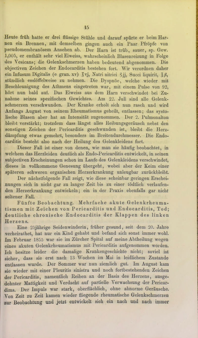 Heute früh hatte er drei flüssige Stühle und darauf spürte er beim Har- nen ein Brennen, mit demselben gingen auch ein Paar Pfropfe von pseudomembranösem Ansehen ab. Der Harn ist trüb, sauer, sp. Gew. 1,005, er enthält sehr vielEiweiss, wahrscheinlich Blasenreizung in Folge des Yesicans; die Gelenkschmerzen haben bedeutend abgenommen. Die objectiven Zeichen der Endocarditis bestehen fort. Wir verordnen daher ein Infusum Digitalis (e gran. xv) I vj, Natri nitrici 5 jj, Succi liquirit, J ß, stündlich esslöffelweise zu nehmen. Die Dyspnoe, welche wieder mit Beschleunigung des Athmens eingetreten war, mit einem Pulse von 92, hört nun bald auf. Das Eiweiss aus dem Harn verschwindet bei Zu- nahme seines spezifischen Gewichtes. Am 22. Juli sind alle Gelenk- schmerzen verschwunden. Der Kranke erholt sich nun rasch und wird Anfangs August von seinem Rheumatismus geheilt, entlassen; das systo- lische Blasen aber hat an Intensität zugenommen. Der 2. Pulmonalton bleibt verstärkt; trotzdem dass längst alles Reibungsgeräusch nebst den sonstigen Zeichen der Pericarditis geschwunden ist, bleibt die Herz- dämpfung etwas gemehrt, besonders im Breitendurchmesser. Die Endo- carditis besteht also nach der Heilung des Gelenkleidens fort. Dieser Fall ist einer von denen, wie man sie häufig beobachtet, in welchem das Herzleiden deutlich als Endo-Pericarditis entwickelt, in seinen subjectiven Erscheinungen schon im Laufe des Gelenkleidens verschwindet, dieses in vollkommene Genesung übergeht, wobei aber der Keim einer späteren schweren organischen Herzerkrankung unleugbar zurückbleibt. Der nächstfolgende Fall zeigt, wie diese scheinbar geringen Erschei- nungen sich in nicht gar zu langer Zeit bis zu einer tödtlich verlaufen- den Herzerkrankung entwickeln; ein in der Praxis ebenfalls gar nicht seltener Fall. Fünfte Beobachtung. Mehrfache akute Gelenkrheuma- tismen mit Zeichen von Pericarditis und Endocarditis, Tod; deutliche chronische Endocarditis der Klappen des linken Herzens. Eine 25jährige Seidenwinderin, früher gesund, seit dem 20. Jahre verheirathet, hat nur ein Kind gehabt und befand sich sonst immer wohl. Im Februar 1855 war sie im Zürcher Spital auf meine Abtheilung wegen eines akuten Gelenkrheumatismus mit Pericarditis aufgenommen worden. Ich besitze leider die damalige Krankengeschichte nicht; soviel ist sicher, dass sie erst nach 13 Wochen im Mai in leidlichem Zustande entlassen wurde. Der Sommer war nun ziemlich gut. Im August kam sie wieder mit einer Pleuritis sinistra und noch fortbestehenden Zeichen der Pericarditis, namentlich Reiben an der Basis des Herzens, ausge- dehnter Mattigkeit und Yerdacht auf partielle Verwachsung der Pericar- dims. Der Impuls war stark, oberflächlich, ohne abnorme Geräusche. Yon Zeit zu Zeit kamen wieder fliegende rheumatische Gelenkschmerzen zur Beobachtung und jetzt entwickelt sich ein nach und nach immer