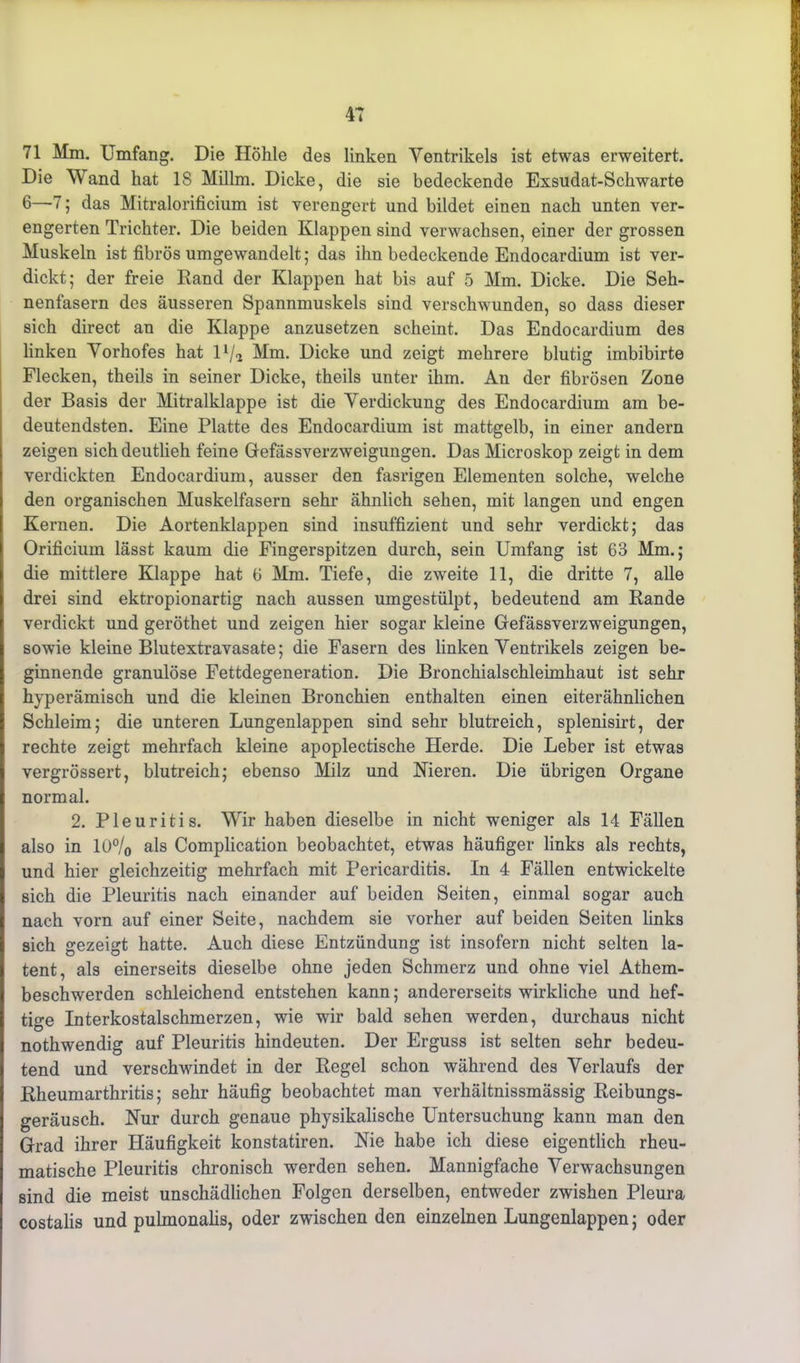 71 Mm. Umfang. Die Höhle des linken Ventrikels ist etwas erweitert. Die Wand hat 18 Millm. Dicke, die sie bedeckende Exsudat-Schwarte 6—7; das Mitralorificium ist verengert und bildet einen nach unten ver- engerten Trichter. Die beiden Klappen sind verwachsen, einer der grossen Muskeln ist fibrös umgewandelt 5 das ihn bedeckende Endocardium ist ver- dickt; der freie Rand der Klappen hat bis auf 5 Mm. Dicke. Die Seh- nenfasern des äusseren Spannmuskels sind verschwunden, so dass dieser sich direct an die Klappe anzusetzen scheint. Das Endocardium des linken Vorhofes hat 11/5 Mm. Dicke und zeigt mehrere blutig imbibirte Flecken, theils in seiner Dicke, theils unter ihm. An der fibrösen Zone der Basis der Mitralklappe ist die Verdickung des Endocardium am be- deutendsten. Eine Platte des Endocardium ist mattgelb, in einer andern zeigen sich deutlieh feine Gefässverzweigungen. Das Microskop zeigt in dem verdickten Endocardium, ausser den fasrigen Elementen solche, welche den organischen Muskelfasern sehr ähnlich sehen, mit langen und engen Kernen. Die Aortenklappen sind insuffizient und sehr verdickt; das Orificium lässt kaum die Fingerspitzen durch, sein Umfang ist 63 Mm.; die mittlere Klappe hat 6 Mm. Tiefe, die zweite 11, die dritte 7, alle drei sind ektropionartig nach aussen um gestülpt, bedeutend am Rande verdickt und geröthet und zeigen hier sogar kleine Gefässverzweigungen, sowie kleine Blutextravasate; die Fasern des linken Ventrikels zeigen be- ginnende granulöse Fettdegeneration. Die Bronchialschleimhaut ist sehr hyperämisch und die kleinen Bronchien enthalten einen eiterähnlichen Schleim; die unteren Lungenlappen sind sehr blutreich, splenisirt, der rechte zeigt mehrfach kleine apoplectische Herde. Die Leber ist etwas vergrössert, blutreich; ebenso Milz und Nieren. Die übrigen Organe normal. 2. Pleuritis. Wir haben dieselbe in nicht weniger als 14 Fällen I also in l()°/0 als Complication beobachtet, etwas häufiger links als rechts, Iund hier gleichzeitig mehrfach mit Pericarditis. In 4 Fällen entwickelte sich die Pleuritis nach einander auf beiden Seiten, einmal sogar auch nach vorn auf einer Seite, nachdem sie vorher auf beiden Seiten links sich gezeigt hatte. Auch diese Entzündung ist insofern nicht selten la- I tent, als einerseits dieselbe ohne jeden Schmerz und ohne viel Athem- I beschwerden schleichend entstehen kann; andererseits wirkliche und hef- tige Interkostalschmerzen, wie wir bald sehen werden, durchaus nicht nothwendig auf Pleuritis hindeuten. Der Erguss ist selten sehr bedeu- tend und verschwindet in der Regel schon während des Verlaufs der Rheumarthritis; sehr häufig beobachtet man verhältnissmässig Reibungs- geräusch. Nur durch genaue physikalische Untersuchung kann man den Grad ihrer Häufigkeit konstatiren. Nie habe ich diese eigentlich rheu- matische Pleuritis chronisch werden sehen. Mannigfache Verwachsungen sind die meist unschädlichen Folgen derselben, entweder zwishen Pleura costalis und pulmonalis, oder zwischen den einzelnen Lungenlappen; oder