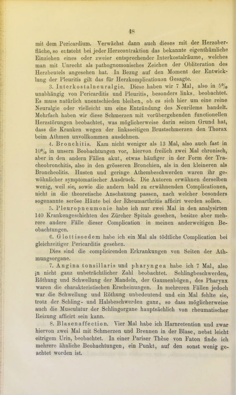 mit dem Pericardium. Verwächst dann auch dieses mit der Herzober- fläche, so entsteht bei jeder Herzcontraktion das bekannte eigenthümliche Einziehen eines oder zweier entsprechender Interkostalräume, welches man mit Unrecht als pathognomonisches Zeichen der Obliteration des Herzbeutels angesehen hat. In Bezug auf den Moment der Entwick- lung der Pleuritis gilt das für Herzkomplicationon Gesagte. 3. Interkostalneuralgie. Diese haben wir 7 Mal, also in 5°/0 unabhängig von Pericarditis und Pleuritis, besonders links, beobachtet. Es muss natürlich unentschieden bleiben, ob es sich hier um eine reine Neuralgie oder vielleicht um eine Entzündung des Neurilems handelt. Mehrfach haben wir diese Schmerzen mit vorübergehenden functioneilen Herzstörungen beobachtet, was möglicherweise darin seinen Grund hat, dass die Kranken wegen der linksseitigen Brustschmerzen den Thorax beim Athmen unvollkommen ausdehnen. 4. Bronchitis. Kam nicht weniger als 13 Mal, also auch fast in 10°/0 in unsern Beobachtungen vor, hiervon freilich zwei Mal chronisch, aber in den andern Fällen akut, etwas häufiger in der Form der Tra- cheobronchitis, also in den grösseren Bronchien, als in den kleineren als Broncheolitis. Husten und geringe Athembeschwerden waren ihr ge- wöhnlicher symptomatischer Ausdruck. Die Autoren erwähnen derselben wenig, weil sie, sowie die andern bald zu erwähnenden Complicationen, nicht in die theoretische Anschauung passen, nach welcher besonders sogenannte seröse Häute bei der Kheumarthritis afficirt werden sollen. 5. Pleuropneumonie habe ich nur zwei Mal in den analysirten 140 Krankengeschichten des Zürcher Spitals gesehen, besitze aber meh- rere andere Fälle dieser Complication in meinen anderweitigen Be- obachtungen. 6. Glottisoedem habe ich ein Mal als tödtliche Complication bei gleichzeitiger Pericarditis gesehen. Dies sind die complicirenden Erkrankungen von Seiten der Ath- mungsorgane. 7. Angina tonsillaris und pharyngea habe ich 7 Mal, also in nicht ganz unbeträchtlicher Zahl beobachtet. Schlingbeschwerden, Röthung und Schwellung der Mandeln, der Gaumenbögen, des Pharynx waren die charakteristischen Erscheinungen. In mehreren Fällen jedoch war die Schwellung und Röthung unbedeutend und ein Mal fehlte sie, trotz der Schling- und Halsbeschwerden ganz, so dass möglicherweise auch die Musculatur der Schlingorgane hauptsächlich von rheumatischer Reizung afficirt sein kann. 8. Blasenaffection. Vier Mal habe ich Harnretention und zwar hiervon zwei Mal mit Schmerzen und Brennen in der Blase, nebst leicht eitrigem Urin, beobachtet. In einer Pariser These von Faton finde ich mehrere ähnliche Beobachtungen, ein Punkt, auf den sonst wenig ge- achtet worden ist.