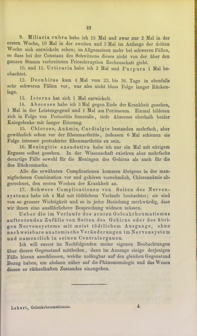 9. Miliaria rubra habe ich 15 Mal und zwar nur 2 Mal in der ersten Woche, 10 Mal in der zweiten und 3 Mal im Anfänge der dritten Woche sich entwickeln sehen; im Allgemeinen mehr bei schweren Fällen, so dass bei der Constanz des Schwitzeris dieses nicht von der über den ganzen Stamm verbreiteten Frieseieruption Rechenschaft giebt. 10. und 11. Urticaria habe ich 2 Mal und Purpura 1 Mal be- obachtet. 12. Decubitus kam 4 Mal vom 22. bis 36. Tage in ebenfalls sehr schweren Fällen vor, war also nicht bloss Folge langer Rücken- lage. 13. Icterus hat sich 1 Mal entwickelt. 14. Abscesse habe ich 3 Mal gegen Ende der Krankheit gesehen, 1 Mal in der Leistengegend und 1 Mal am Perinaeum. Einmal bildeten sich in Folge von Periostitis femoralis, tiefe Abscesse oberhalb beider Kniegelenke mit langer Eiterung. 15. Chlorose, Anämie, Cardialgie bestanden mehrfach, aber gewöhnlich schon vor der Rheumarthritis, indessen 6 Mal schienen sie Folge intenser protrahirter Rheumarthritis zu sein. 16. Meningitis exsudativa habe ich nur ein Mal mit eitrigem Ergüsse selbst gesehen. In der Wissenschaft existiren aber mehrfache derartige Fälle sowohl für die Meningen des Gehirns als auch für die des Rückenmarks. Alle die erwähnten Complicationen kommen übrigens in der man- nigfachsten Combination vor und gehören vornehmlich, Chloroanämie ab- gerechnet, den ersten Wochen der Krankheit an. 17. Schwere Complicationen von Seiten des Nerven- systems habe ich 4 Mal mit tödtlichem Verlaufe beobachtet; sie sind von so grosser Wichtigkeit und so in jeder Beziehung merkwürdig, dass wir ihnen eine ausführlichere Besprechung widmen müssen. Ueber die im Verlaufe des acuten Gelenkrheumatismus auftretenden Zufälle von Seiten des Gehirns oder des übri- gen Nervensystems mit meist tödtlichem Ausgange, ohne nachweisbare anatomische Veränderungen im Nervensystem und namentlich in seinen Centralorganen. Ich will zuerst im Nachfolgenden meine eigenen Beobachtungen über diesen Gegenstand mittheilen, dann im Auszuge einige derjenigen Fälle hieran anschliessen, welche unläugbar auf den gleichen Gegenstand Bezug haben, um alsdann näher auf die Phänomenologie und das Wesen dieses so räthselhaften Zustandes einzugehen. Lebert, Gelenkrheumatismus. 4