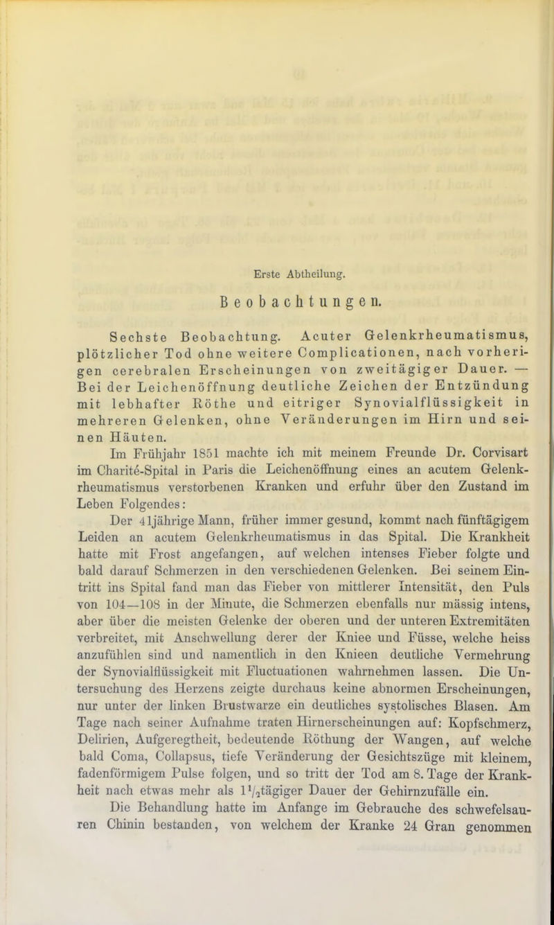 Erste Abtheilung. Beobachtungen. Sechste Beobachtung. Acuter Gelenkrheumatismus, plötzlicher Tod ohne weitere Complicationen, nach vorheri- gen cerebralen Erscheinungen von zweitägiger Dauer. — Bei der Leichenöffnung deutliche Zeichen der Entzündung mit lebhafter Röthe und eitriger Synovialflüssigkeit in mehreren Gelenken, ohne Veränderungen im Hirn und sei- nen Häuten. Im Frühjahr 1851 machte ich mit meinem Freunde Dr. Corvisart im Charite-Spital in Paris die Leichenöffnung eines an acutem Gelenk- rheumatismus verstorbenen Kranken und erfuhr über den Zustand im Leben Folgendes: Der 41jährige Mann, früher immer gesund, kommt nach fünftägigem Leiden an acutem Gelenkrheumatismus in das Spital. Die Krankheit hatte mit Frost angefangen, auf welchen intenses Fieber folgte und bald darauf Schmerzen in den verschiedenen Gelenken. Bei seinem Ein- tritt ins Spital fand man das Fieber von mittlerer Intensität, den Puls von 104—108 in der Minute, die Schmerzen ebenfalls nur mässig intens, aber über die meisten Gelenke der oberen und der unteren Extremitäten verbreitet, mit Anschwellung derer der Kniee und Füsse, welche heiss anzufühlen sind und namentlich in den Knieen deutliche Vermehrung der Synovialflüssigkeit mit Fluctuationen wahrnehmen lassen. Die Un- tersuchung des Herzens zeigte durchaus keine abnormen Erscheinungen, nur unter der linken Brustwarze ein deutliches systolisches Blasen. Am Tage nach seiner Aufnahme traten Hirnerscheinungen auf: Kopfschmerz, Delirien, Aufgeregtheit, bedeutende Röthung der Wangen, auf welche bald Coma, Collapsus, tiefe Veränderung der Gesichtszüge mit kleinem, fadenförmigem Pulse folgen, und so tritt der Tod am 8. Tage der Krank- heit nach etwas mehr als D/itägiger Dauer der Gehirnzufälle ein. Die Behandlung hatte im Anfänge im Gebrauche des schwefelsau- ren Chinin bestanden, von welchem der Kranke 24 Gran genommen