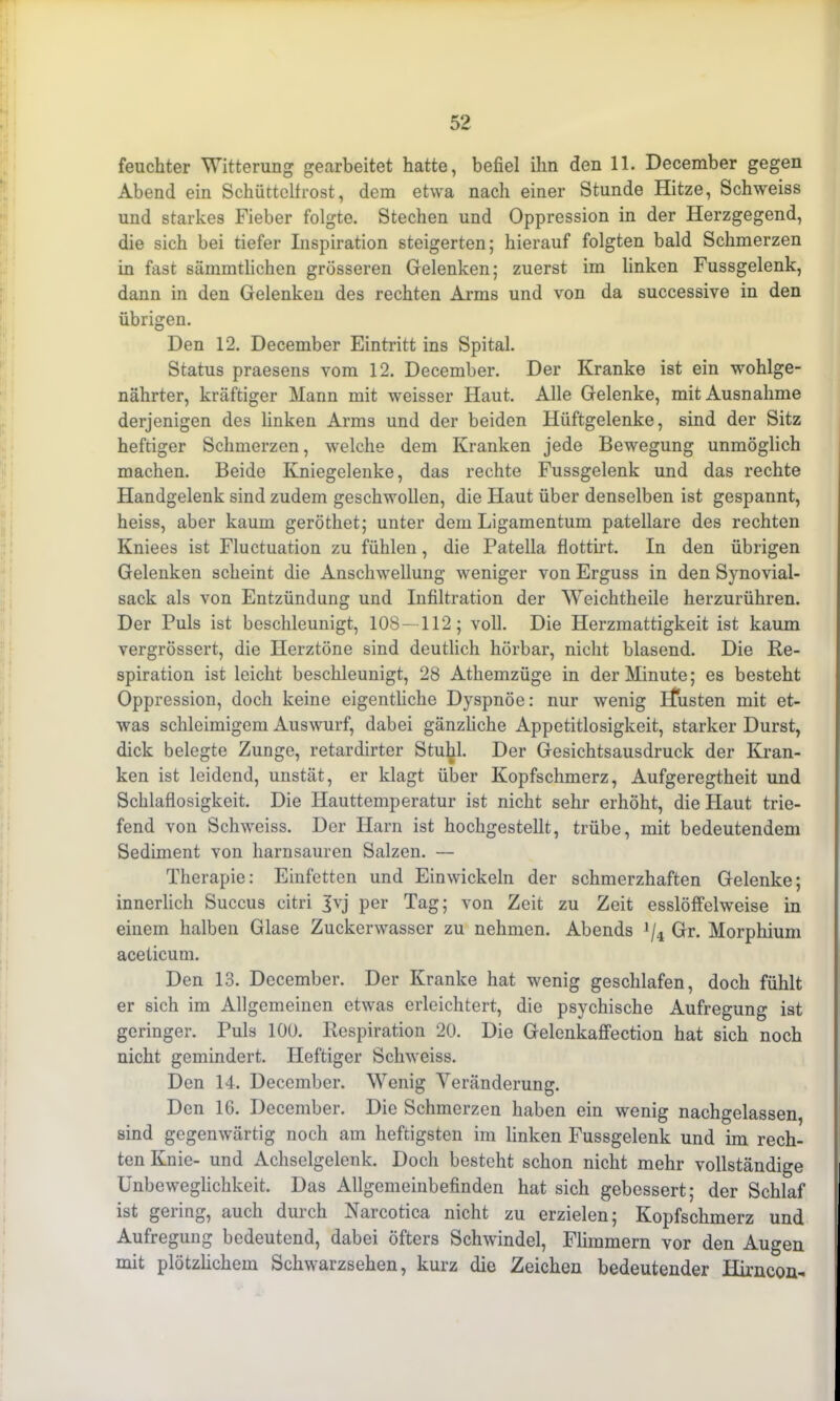 feuchter Witterung gearbeitet hatte, befiel ihn den 11. December gegen Abend ein Schüttelfrost, dem etwa nach einer Stunde Hitze, Schweiss und starkes Fieber folgte. Stechen und Oppression in der Herzgegend, die sich bei tiefer Inspiration steigerten; hierauf folgten bald Schmerzen in fast sämmtlichen grösseren Gelenken; zuerst im linken Fussgelenk, dann in den Gelenken des rechten Arms und von da successive in den übrigen. Den 12. December Eintritt ins Spital. Status praesens vom 12. December. Der Kranke ist ein wohlge- nährter, kräftiger Mann mit weisser Haut. Alle Gelenke, mit Ausnahme derjenigen des linken Arms und der beiden Hüftgelenke, sind der Sitz heftiger Schmerzen, welche dem Kranken jede Bewegung unmöglich machen. Beide Kniegelenke, das rechte Fussgelenk und das rechte Handgelenk sind zudem geschwollen, die Haut über denselben ist gespannt, heiss, aber kaum geröthet; unter dem Ligamentum patellare des rechten Kniees ist Fluctuation zu fühlen, die Patella flottirt. In den übrigen Gelenken scheint die Anschwellung weniger von Erguss in den Synovial- sack als von Entzündung und Infiltration der Weichtheile herzurühren. Der Puls ist beschleunigt, 108-112; voll. Die Herzmattigkeit ist kaum vergrössert, die Herztöne sind deutlich hörbar, nicht blasend. Die Re- spiration ist leicht beschleunigt, 28 Athemzüge in der Minute; es besteht Oppression, doch keine eigentliche Dyspnoe: nur wenig ifusten mit et- was schleimigem Auswurf, dabei gänzliche Appetitlosigkeit, starker Durst, dick belegte Zunge, retardirter Stuhl. Der Gesichtsausdruck der Kran- ken ist leidend, unstät, er klagt über Kopfschmerz, Aufgeregtheit und Schlaflosigkeit. Die Hauttemperatur ist nicht sehr erhöht, die Haut trie- fend von Schweiss. Der Harn ist hochgestellt, trübe, mit bedeutendem Sediment von harnsauren Salzen. — Therapie: Einfetten und Einwickeln der schmerzhaften Gelenke; innerlich Succus citri Jvj per Tag; von Zeit zu Zeit esslöffelweise in einem halben Glase Zuckerwasscr zu nehmen. Abends >/4 Gr. Morphium aceticum. Den 13. December. Der Kranke hat wenig geschlafen, doch fühlt er sich im Allgemeinen etwas erleichtert, die psychische Aufregung ist geringer. Puls 100. Respiration 20. Die Gelenkaffection hat sich noch nicht gemindert. Heftiger Schweiss. Den 14. December. Wenig Veränderung. Den 16. December. Die Schmerzen haben ein wenig nachgelassen, sind gegenwärtig noch am heftigsten im linken Fussgelenk und im rech- ten Knie- und Achselgelenk. Doch besteht schon nicht mehr vollständige Unbeweglichkeit. Das Allgemeinbefinden hat sich gebessert; der Schlaf ist gering, auch durch Narcotica nicht zu erzielen; Kopfschmerz und Aufregung bedeutend, dabei öfters Schwindel, Flimmern vor den Augen mit plötzlichem Schwarzsehen, kurz die Zeichen bedeutender Hirncon-