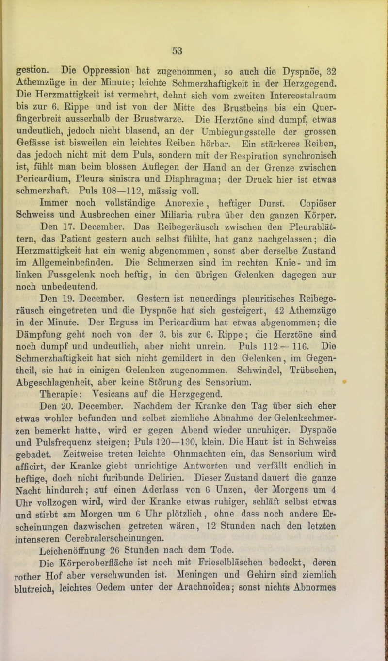 gestion. Die Oppression hat zugenommen, so auch die Dyspnoe, 32 Athemzüge in der Minute; leichte Schmerzhaftigkeit in der Herzgegend. Die Herzmattigkeit ist vermehrt, dehnt sich vom zweiten Intercostalraum bis zur 6. Rippe und ist von der Mitte des Brustbeins bis ein Quer- fingerbreit ausserhalb der Brustwarze. Die Herztöne sind dumpf, etwas undeutlich, jedoch nicht blasend, an der Umbiegungsstelle der grossen Gefässe ist bisweilen ein leichtes Reiben hörbar. Ein stärkeres Reiben, das jedoch nicht mit dem Puls, sondern mit der Respiration synchronisch ist, fühlt man beim blossen Auflegen der Hand an der Grenze zwischen Pericardium, Pleura sinistra und Diaphragma; der Druck hier ist etwas schmerzhaft. Puls 108—112, massig voll. Immer noch vollständige Anorexie, heftiger Durst. Copiöser Schweiss und Ausbrechen einer Miliaria rubra über den ganzen Körper. Den 17. December. Das Reibegeräusch zwischen den Pleurablät- tern, das Patient gestern auch selbst fühlte, hat ganz nachgelassen; die Herzmattigkeit hat ein wenig abgenommen, sonst aber derselbe Zustand im Allgemeinbefinden. Die Schmerzen sind im rechten Knie- und im linken Fussgelenk noch heftig, in den übrigen Gelenken dagegen nur noch unbedeutend. Den 19. December. Gestern ist neuerdings pleuritisches Reibege- räusch eingetreten und die Dyspnoe hat sich gesteigert, 42 Athemzüge in der Minute. Der Erguss im Pericardium hat etwas abgenommen; die Dämpfung geht noch von der 3. bis zur 6. Rippe ; die Herztöne sind noch dumpf und undeutlich, aber nicht unrein. Puls 112 — 116. Die Schmerzhaftigkeit hat sich nicht gemildert in den Gelenken, im Gegen- theil, sie hat in einigen Gelenken zugenommen. Schwindel, Trübsehen, Abgeschlagenheit, aber keine Störung des Sensorium. Therapie: Vesicans auf die Herzgegend. Den 20. December. Nachdem der Kranke den Tag über sich eher etwas wohler befunden und selbst ziemliche Abnahme der Gelenkschmer- zen bemerkt hatte, wird er gegen Abend wieder unruhiger. Dyspnoe und Pulsfrequenz steigen; Puls 120—130, klein. Die Haut ist in Schweiss gebadet. Zeitweise treten leichte Ohnmächten ein, das Sensorium wird afficirt, der Kranke giebt unrichtige Antworten und verfällt endlich in heftige, doch nicht furibunde Delirien. Dieser Zustand dauert die ganze Nacht hindurch; auf einen Aderlass von G Unzen, der Morgens um 4 Uhr vollzogen wird, wird der Kranke etwas ruhiger, schläft selbst etwas und stirbt am Morgen um 6 Uhr plötzlich, ohne dass noch andere Er- scheinungen dazwischen getreten wären, 12 Stunden nach den letzten intenseren Cerebralerscheinungen. Leichenöffnung 26 Stunden nach dem Tode. Die Körperoberfläche ist noch mit Frieselbläschen bedeckt, deren rother Hof aber verschwunden ist. Meningen und Gehirn sind ziemlich blutreich, leichtes Oedem unter der Arachnoidea; sonst nichts Abnormes