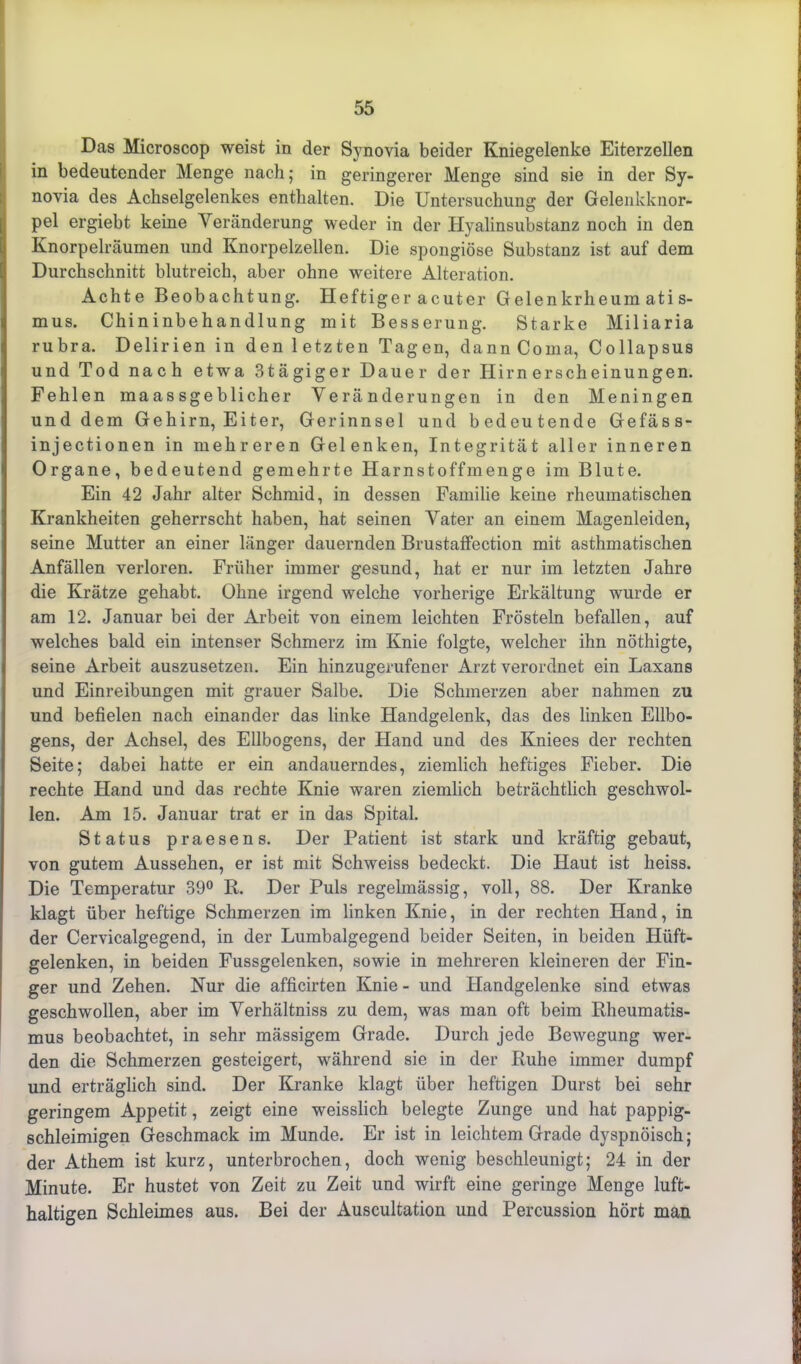 Das Microscop weist in der Synovia beider Kniegelenke Eiterzellen in bedeutender Menge nach; in geringerer Menge sind sie in der Sy- novia des Achselgelenkes enthalten. Die Untersuchung der Gelenkknor- pel ergiebt keine Veränderung weder in der Hyalinsubstanz noch in den Knorpelräumen und Knorpelzellen. Die spongiöse Substanz ist auf dem Durchschnitt blutreich, aber ohne weitere Alteration. Achte Beobachtung. Heftiger acuter Gelenkrheumatis- mus. Chininbehandlung mit Besserung. Starke Miliaria rubra. Delirien in den 1 etzten Tagen, dann Coma, Collapsus und Tod nach etwa 3tägiger Dauer der Hirn erscheinungen. Fehlen maassgeblicher Veränderungen in den Meningen und dem Gehirn, Eiter, Gerinnsel und bedeutende Gefäss- injectionen in mehreren Gelenken, Integrität aller inneren Organe, bedeutend gemehrte Harnstoffmenge im Blute. Ein 42 Jahr alter Schmid, in dessen Familie keine rheumatischen Krankheiten geherrscht haben, hat seinen Vater an einem Magenleiden, seine Mutter an einer länger dauernden Brustaffection mit asthmatischen Anfällen verloren. Früher immer gesund, hat er nur im letzten Jahre die Krätze gehabt. Ohne irgend welche vorherige Erkältung wurde er am 12. Januar bei der Arbeit von einem leichten Frösteln befallen, auf welches bald ein intenser Schmerz im Knie folgte, welcher ihn nöthigte, seine Arbeit auszusetzen. Ein hinzugerufener Arzt verordnet ein Laxans und Einreibungen mit grauer Salbe. Die Schmerzen aber nahmen zu und befielen nach einander das linke Handgelenk, das des linken Ellbo- gens, der Achsel, des Ellbogens, der Hand und des Kniees der rechten Seite; dabei hatte er ein andauerndes, ziemlich heftiges Fieber. Die rechte Hand und das rechte Knie waren ziemlich beträchtlich geschwol- len. Am 15. Januar trat er in das Spital. Status praesens. Der Patient ist stark und kräftig gebaut, von gutem Aussehen, er ist mit Schweiss bedeckt. Die Haut ist heiss. Die Temperatur 39° R. Der Puls regelmässig, voll, 88. Der Kranke klagt über heftige Schmerzen im linken Knie, in der rechten Hand, in der Cervicalgegend, in der Lumbalgegend beider Seiten, in beiden Hüft- gelenken, in beiden Fussgelenken, sowie in mehreren kleineren der Fin- ger und Zehen. Nur die afficirten Knie - und Handgelenke sind etwas geschwollen, aber im Verhältniss zu dem, was man oft beim Rheumatis- mus beobachtet, in sehr mässigem Grade. Durch jede Bewegung wer- den die Schmerzen gesteigert, während sie in der Ruhe immer dumpf und erträglich sind. Der Kranke klagt über heftigen Durst bei sehr geringem Appetit, zeigt eine weisslich belegte Zunge und hat pappig- schleimigen Geschmack im Munde. Er ist in leichtem Grade dyspnöisch; der Athem ist kurz, unterbrochen, doch wenig beschleunigt; 24 in der Minute. Er hustet von Zeit zu Zeit und wirft eine geringe Menge luft- haltigen Schleimes aus. Bei der Auscultation und Percussion hört man