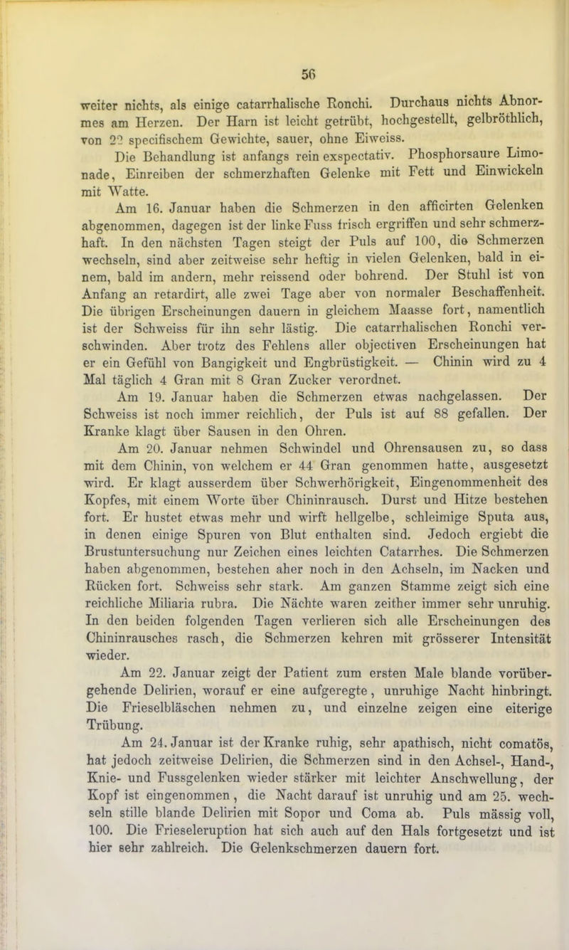 weiter nichts, als einige catarrhalische Ronchi. Durchaus nichts Abnor- mes am Herzen. Der Harn ist leicht getrübt, hochgestellt, gelbröthlich, von 22 specifischem Gewichte, sauer, ohne Eiweiss. Die Behandlung ist anfangs rein exspectativ. Phosphorsaure Limo- nade, Einreiben der schmerzhaften Gelenke mit Fett und Einwickeln mit Watte. Am 16. Januar haben die Schmerzen in den afficirten Gelenken abgenommen, dagegen ist der linke Fass frisch ergriffen und sehr schmerz- haft. In den nächsten Tagen steigt der Puls auf 100, die Schmerzen wechseln, sind aber zeitweise sehr heftig in vielen Gelenken, bald in ei- nem, bald im andern, mehr reissend oder bohrend. Der Stuhl ist von Anfang an retardirt, alle zwei Tage aber von normaler Beschaffenheit. Die übrigen Erscheinungen dauern in gleichem Maasse fort, namentlich ist der Schweiss für ihn sehr lästig. Die catarrhalischen Ronchi ver- schwinden. Aber trotz des Fehlens aller objectiven Erscheinungen hat er ein Gefühl von Bangigkeit und Engbrüstigkeit. — Chinin wird zu 4 Mal täglich 4 Gran mit 8 Gran Zucker verordnet. Am 19. Januar haben die Schmerzen etwas nachgelassen. Der Schweiss ist noch immer reichlich, der Puls ist auf 88 gefallen. Der Kranke klagt über Sausen in den Ohren. Am 20. Januar nehmen Schwindel und Ohrensausen zu, so dass mit dem Chinin, von welchem er 44 Gran genommen hatte, ausgesetzt wird. Er klagt ausserdem über Schwerhörigkeit, Eingenommenheit des Kopfes, mit einem Worte über Chininrausch. Durst und Hitze bestehen fort. Er hustet etwas mehr und wirft hellgelbe, schleimige Sputa aus, in denen einige Spuren von Blut enthalten sind. Jedoch ergiebt die Brustuntersuchung nur Zeichen eines leichten Catarrhes. Die Schmerzen haben abgenommen, bestehen aher noch in den Achseln, im Nacken und Rücken fort. Schweiss sehr stark. Am ganzen Stamme zeigt sich eine reichliche Miliaria rubra. Die Nächte waren zeither immer sehr unruhig. In den beiden folgenden Tagen verlieren sich alle Erscheinungen des Chininrausches rasch, die Schmerzen kehren mit grösserer Intensität wieder. Am 22. Januar zeigt der Patient zum ersten Male blande vorüber- gehende Delirien, worauf er eine aufgeregte, unruhige Nacht hinbringt. Die Frieseibläschen nehmen zu, und einzelne zeigen eine eiterige Trübung. Am 24. Januar ist der Kranke ruhig, sehr apathisch, nicht comatös, hat jedoch zeitweise Delirien, die Schmerzen sind in den Achsel-, Hand-, Knie- und Fussgelenken wieder stärker mit leichter Anschwellung, der Kopf ist eingenommen , die Nacht darauf ist unruhig und am 25. wech- seln stille blande Delirien mit Sopor und Coma. ab. Puls massig voll, 100. Die Frieseieruption hat sich auch auf den Hals fortgesetzt und ist hier sehr zahlreich. Die Gelenkschmerzen dauern fort.