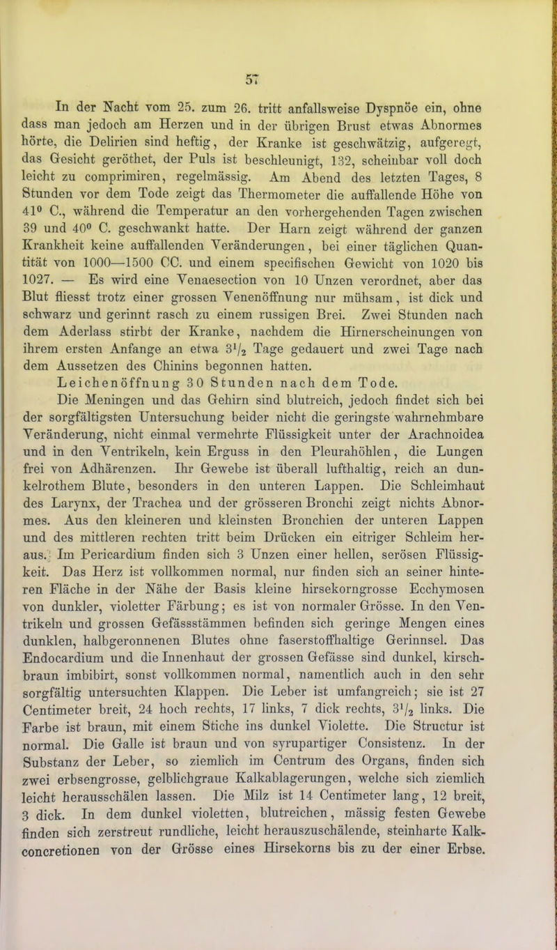 5T In der Nacht vom 25. zum 26. tritt anfallsweise Dyspnoe ein, ohne dass man jedoch am Herzen und in der übrigen Brust etwas Abnormes hörte, die Delirien sind heftig, der Kranke ist geschwätzig, aufgeregt, das Gesicht geröthet, der Puls ist beschleunigt, 132, scheinbar voll doch leicht zu comprimiren, regelmässig. Am Abend des letzten Tages, 8 Stunden vor dem Tode zeigt das Thermometer die auffallende Höhe von 41° C., während die Temperatur an den vorhergehenden Tagen zwischen 39 und 40° C. geschwankt hatte. Der Harn zeigt während der ganzen Krankheit keine auffallenden Veränderungen, bei einer täglichen Quan- tität von 1000—1500 OC. und einem specifischen Gewicht von 1020 bis 1027. — Es wird eine Venaesection von 10 Unzen verordnet, aber das Blut fliesst trotz einer grossen Venenöffnung nur mühsam, ist dick und schwarz und gerinnt rasch zu einem nissigen Brei. Zwei Stunden nach dem Aderlass stirbt der Kranke, nachdem die Hirnerscheinungen von ihrem ersten Anfänge an etwa 3V2 Tage gedauert und zwei Tage nach dem Aussetzen des Chinins begonnen hatten. Leichenöffnung 30 Stunden nach dem Tode. Die Meningen und das Gehirn sind blutreich, jedoch findet sich bei der sorgfältigsten Untersuchung beider nicht die geringste wahrnehmbare Veränderung, nicht einmal vermehrte Flüssigkeit unter der Arachnoidea und in den Ventrikeln, kein Erguss in den Pleurahöhlen, die Lungen frei von Adhärenzen. Ihr Gewebe ist überall lufthaltig, reich an dun- kelrothem Blute, besonders in den unteren Lappen. Die Schleimhaut des Larynx, der Trachea und der grösseren Bronchi zeigt nichts Abnor- mes. Aus den kleineren und kleinsten Bronchien der unteren Lappen und des mittleren rechten tritt beim Drücken ein eitriger Schleim her- aus.- Im Pericardium finden sich 3 Unzen einer hellen, serösen Flüssig- keit. Das Herz ist vollkommen normal, nur finden sich an seiner hinte- ren Fläche in der Nähe der Basis kleine hirsekorngrosse Ecchymosen von dunkler, violetter Färbung; es ist von normaler Grösse. In den Ven- trikeln und grossen Gefässstämmen befinden sich geringe Mengen eines dunklen, halbgeronnenen Blutes ohne faserstoffhaltige Gerinnsel. Das Endocardium und die Innenhaut der grossen Gefässe sind dunkel, kirsch- braun imbibirt, sonst vollkommen normal, namentlich auch in den sehr sorgfältig untersuchten Klappen. Die Leber ist umfangreich; sie ist 27 Centimeter breit, 24 hoch rechts, 17 links, 7 dick rechts, 3ll2 links. Die Farbe ist braun, mit einem Stiche ins dunkel Violette. Die Structur ist normal. Die Galle ist braun und von syrupartiger Consistenz. In der Substanz der Leber, so ziemlich im Centrum des Organs, finden sich zwei erbsengrosse, gelblichgraue Kalkablagerungen, welche sich ziemlich leicht herausschälen lassen. Die Milz ist 14 Centimeter lang, 12 breit, 3 dick. In dem dunkel violetten, blutreichen, mässig festen Gewebe finden sich zerstreut rundliche, leicht herauszuschälende, steinharte Kalk- concretionen von der Grösse eines Hirsekorns bis zu der einer Erbse.