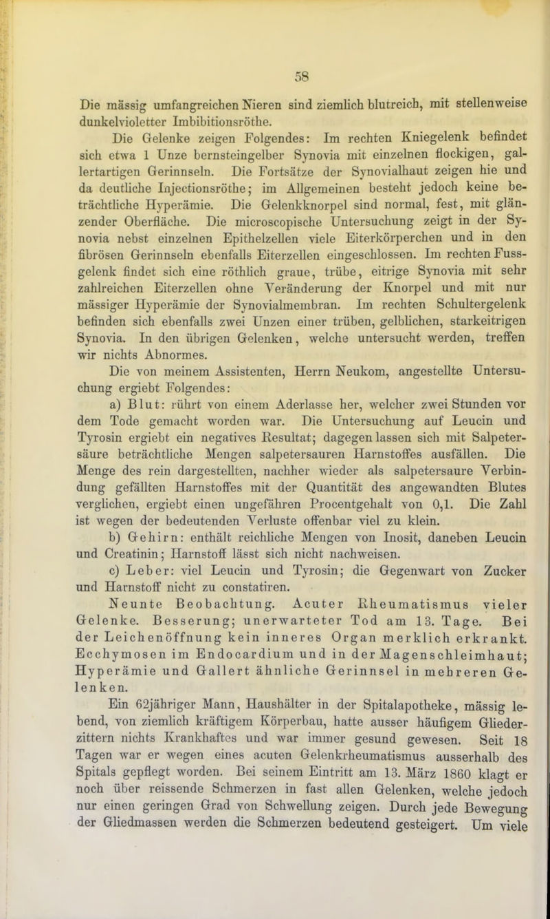 Die massig umfangreichen Nieren sind ziemlich blutreich, mit stellenweise dunkelvioletter Imbibitionsröthe. Die Gelenke zeigen Folgendes: Im rechten Kniegelenk befindet sich etwa 1 Unze bernsteingelber Synovia mit einzelnen flockigen, gal- lertartigen Gerinnseln. Die Fortsätze der Synovialhaut zeigen hie und da deutliche Injectionsröthe; im Allgemeinen besteht jedoch keine be- trächtliche Hyperämie. Die Gelenkknorpel sind normal, fest, mit glän- zender Oberfläche. Die microscopische Untersuchung zeigt in der Sy- novia nebst einzelnen Epithelzellen viele Eiterkörperchen und in den fibrösen Gerinnseln ebenfalls Eiterzellen eingeschlossen. Im rechten Fuss- gelenk findet sich eine röthlich graue, trübe, eitrige Synovia mit sehr zahlreichen Eiterzellen ohne Veränderung der Knorpel und mit nur mässiger Hyperämie der Synovialmembran, lin rechten Schultergelenk befinden sich ebenfalls zwei Unzen einer trüben, gelblichen, starkeitrigen Synovia. In den übrigen Gelenken, welche untersucht werden, treffen wir nichts Abnormes. Die von meinem Assistenten, Herrn Neukom, angestellte Untersu- chung ergiebt Folgendes: a) Blut: rührt von einem Aderlässe her, welcher zwei Stunden vor dem Tode gemacht worden war. Die Untersuchung auf Leucin und Tyrosin ergiebt ein negatives Resultat; dagegen lassen sich mit Salpeter- säure beträchtliche Mengen salpetersauren Harnstoffes ausfällen. Die Menge des rein dargestellten, nachher wieder als salpetersaure Verbin- dung gefällten Harnstoffes mit der Quantität des angewandten Blutes verglichen, ergiebt einen ungefähren Procentgehalt von 0,1. Die Zahl ist wegen der bedeutenden Verluste offenbar viel zu klein. b) Gehirn: enthält reichliche Mengen von Inosit, daneben Leucin und Creatinin; Harnstoff lässt sich nicht nachweisen. c) Leber: viel Leucin und Tyrosin; die Gegenwart von Zucker und Harnstoff nicht zu constatiren. Neunte Beobachtung. Acuter Rheumatismus vieler Gelenke. Besserung; unerwarteter Tod am 13. Tage. Bei der Leichenöffnung kein inneres Organ merklich erkrankt. Ecchymosen im Endocardium und in der Magenschleimhaut; Hyperämie und Gallert ähnliche Gerinnsel in mehreren Ge- lenken. Ein 62jähriger Mann, Haushälter in der Spitalapotheke, mässig le- bend, von ziemlich kräftigem Körperbau, hatte ausser häufigem Glieder- zittern nichts Krankhaftes und war immer gesund gewesen. Seit 18 Tagen war er wegen eines acuten Gelenkrheumatismus ausserhalb des Spitals gepflegt worden. Bei seinem Eintritt am 13. März 1860 klagt er noch über reissende Schmerzen in fast allen Gelenken, welche jedoch nur einen geringen Grad von Schwellung zeigen. Durch jede Bewegung der Gliedmassen werden die Schmerzen bedeutend gesteigert. Um viele