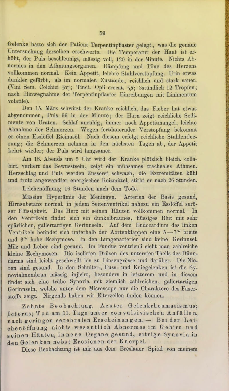 Gelenke hatte sich der Patient Terpentinpflaster gelegt, was die genaue Untersuchung derselben erschwerte. Die Temperatur der Haut ist er- höht, der Puls beschleunigt, massig voll, 120 in der Minute. Nichts Ab- normes in den Athmungsorganen. Dämpfung und Töne des Herzens vollkommen normal. Kein Appetit, leichte Stuhlverstopfung. Urin etwas dunkler gefärbt, als im normalen Zustande, reichlich und stark sauer. (Yini Sem. Colchici 5yj; Tinct. Opii crocat. 50; 3stündlich 12 Tropfen; nach Hinwegnahme der Terpentinpflaster Einreibungen mit Linimentum volatile). Den 15. März schwitzt der Kranke reichlich, das Fieber hat etwas abgenommen, Puls 96 in der Minute; der Harn zeigt reichliche Sedi- mente von Uraten. Schlaf unruhig, immer noch Appetitmangel, leichte Abnahme der Schmerzen. Wegen fortdauernder Verstopfung bekommt er einen Esslöffel Kicinusöl. Nach diesem erfolgt reichliche Stuhlentlee- rung; die Schmerzen nehmen in den nächsten Tagen ab, der Appetit kehrt wieder; der Puls wird langsamer. Am 18. Abends um 5 Uhr wird der Kranke plötzlich bleich, colla- birt, verliert das Bewusstsein, zeigt ein mühsames tracheales Athmen, Herzschlag und Puls werden äusserst schwach, die Extremitäten kühl und trotz angewandter energischer Beizmittel, stirbt er nach 26 Stunden. Leichenöffnung 16 Stunden nach dem Tode. Mässige Hyperämie der Meningen. Arterien der Basis gesund, Hirnsubstanz normal, in jedem Seitenventrikel nahezu ein Esslöffel serö- ser Flüssigkeit. Das Herz mit seinen Häuten vollkommen normal. In den Ventrikeln findet sich ein dunkelbraunes, flüssiges Blut mit sehr spärlichen, gallertartigen Gerinnseln. Auf dem Endocardium des linken Ventrikels befindet sich unterhalb der Aortenklappen eine 5 — 7' breite und 3' hohe Ecchymose. In den Lungenarterien sind keine Gerinnsel. Milz und Leber sind gesund. Im Fundus ventriculi sieht man zahlreiche kleine Ecchymosen. Die isolirten Drüsen des untersten Theils des Dünn- darms sind leicht geschwellt bis zu Linsengrösse und darüber. Die Nie- ren sind gesund. In den Schulter-, Fuss- und Kniegelenken ist die Sy- novialmembran mässig injicirt, besonders in letzterem und in diesem findet sich eine trübe Synovia mit ziemlich zahlreichen, gallertartigen Gerinnseln, welche unter dem Microscope nur die Charaktere des Faser- stoffs zeigt. Nirgends haben wir Eiterzellen finden können. Zehnte Beobachtung. Acuter Gelenkrheumatismus; Icterus; Tod am 11. Tage unter co n vu ls i vi sehe n Anfällen, nach geringen cerebralen Erscheinungen. — Bei der Lei- chenöffnung nichts wesentlich Abnormes im Gehirn und seinen Häuten, innere Organe gesund, eitrige Synovia in den Gelenken nebst Erosionen der Knorpel. Diese Beobachtung ist mir aus dem Breslauer Spital von meinem