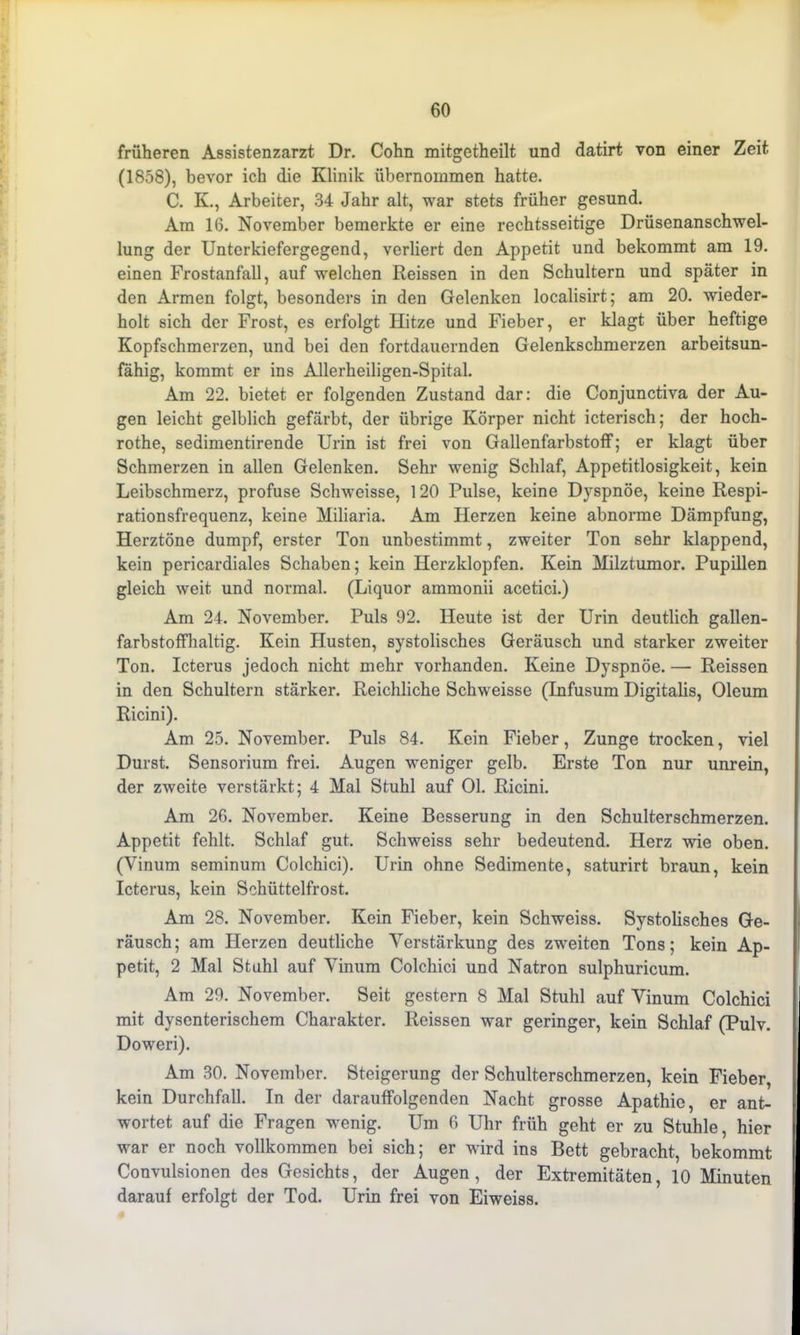 früheren Assistenzarzt Dr. Cohn mitgetheilt und datirt von einer Zeit (1858), bevor ich die Klinik übernommen hatte. C. Iv., Arbeiter, 34 Jahr alt, war stets früher gesund. Am 16. November bemerkte er eine rechtsseitige Drüsenanschwel- lung der Unterkiefergegend, verliert den Appetit und bekommt am 19. einen Frostanfall, auf welchen Reissen in den Schultern und später in den Armen folgt, besonders in den Gelenken localisirt; am 20. wieder- holt sich der Frost, es erfolgt Hitze und Fieber, er klagt über heftige Kopfschmerzen, und bei den fortdauernden Gelenkschmerzen arbeitsun- fähig, kommt er ins Allerheiligen-Spital. Am 22. bietet er folgenden Zustand dar: die Conjunctiva der Au- gen leicht gelblich gefärbt, der übrige Körper nicht icterisch; der hoch- rothe, sedimentirende Urin ist frei von Gallenfarbstoff; er klagt über Schmerzen in allen Gelenken. Sehr wenig Schlaf, Appetitlosigkeit, kein Leibschmerz, profuse Schweisse, 120 Pulse, keine Dyspnoe, keine Respi- rationsfrequenz, keine Miliaria. Am Herzen keine abnorme Dämpfung, Herztöne dumpf, erster Ton unbestimmt, zweiter Ton sehr klappend, kein pericardiales Schaben; kein Herzklopfen. Kein Milztumor. Pupillen gleich weit und normal. (Liquor ammonii acetici.) Am 24. November. Puls 92. Heute ist der Urin deutlich gallen- farbstoffhaltig. Kein Husten, systolisches Geräusch und starker zweiter Ton. Icterus jedoch nicht mehr vorhanden. Keine Dyspnoe. — Reissen in den Schultern stärker. Reichliche Schweisse (Infusum Digitalis, Oleum Ricini). Am 25. November. Puls 84. Kein Fieber, Zunge trocken, viel Durst. Sensorium frei. Augen weniger gelb. Erste Ton nur unrein, der zweite verstärkt; 4 Mal Stuhl auf Ol. Ricini. Am 26. November. Keine Besserung in den Schulterschmerzen. Appetit fehlt. Schlaf gut. Schweiss sehr bedeutend. Herz wie oben. (Yinum seminum Colchici). Urin ohne Sedimente, saturirt braun, kein Icterus, kein Schüttelfrost. Am 28. November. Kein Fieber, kein Schweiss. Systolisches Ge- räusch; am Herzen deutliche Verstärkung des zweiten Tons; kein Ap- petit, 2 Mal Stuhl auf Yinum Colchici und Natron sulphuricum. Am 29. November. Seit gestern 8 Mal Stuhl auf Yinum Colchici mit dysenterischem Charakter. Reissen war geringer, kein Schlaf (Pulv. Doweri). Am 30. November. Steigerung der Schulterschmerzen, kein Fieber, kein Durchfall. In der darauffolgenden Nacht grosse Apathie, er ant- wortet auf die Fragen wenig. Um 6 Uhr früh geht er zu Stuhle, hier war er noch vollkommen bei sich; er wird ins Bett gebracht, bekommt Couvulsionen des Gesichts, der Augen, der Extremitäten, 10 Minuten darauf erfolgt der Tod. Urin frei von Eiweiss.