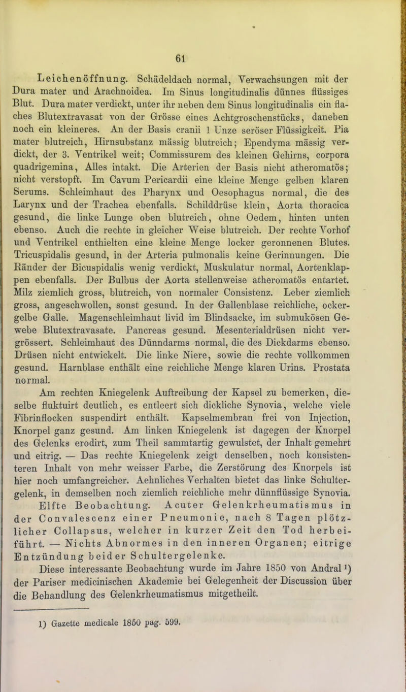 Leichenöffnung. Schädeldach normal, Verwachsungen mit der Dura mater und Arachnoidea. Im Sinus longitudinalis dünnes flüssiges Blut. Dura mater verdickt, unter ihr neben dem Sinus longitudinalis ein fla- ches Blutextravasat von der Grösse eines Achtgroschenstücks, daneben noch ein kleineres. An der Basis cranii 1 Unze seröser Flüssigkeit. Pia mater blutreich, Hirnsubstanz massig blutreich; Ependyma mässig ver- dickt, der 3. Ventrikel weit; Commissurem des kleinen Gehirns, corpora quadrigemina, Alles intakt. Die Arterien der Basis nicht atheromatös; nicht verstopft. Im Cavum Pericardii eine kleine Menge gelben klaren Serums. Schleimhaut des Pharynx und Oesophagus normal, die des Larynx und der Trachea ebenfalls. Schilddrüse klein, Aorta thoracica gesund, die linke Lunge oben blutreich, ohne Oedem, hinten unten ebenso. Auch die rechte in gleicher Weise blutreich. Der rechte Vorhof und Ventrikel enthielten eine kleine Menge locker geronnenen Blutes. Tricuspidalis gesund, in der Arteria pulmonalis keine Gerinnungen. Die Ränder der Bicuspidalis wenig verdickt, Muskulatur normal, Aortenklap- pen ebenfalls. Der Bulbus der Aorta stellenweise atheromatös entartet. Milz ziemlich gross, blutreich, von normaler Consistenz. Leber ziemlich gross, angeschwollen, sonst gesund. In der Gallenblase reichliche, ocker- gelbe Galle. Magenschleimhaut livid im Blindsacke, im submukösen Ge- webe Blutextravasate. Pancreas gesund. Mesenterialdrüsen nicht ver- grössert. Schleimhaut des Dünndarms normal, die des Dickdarms ebenso. Drüsen nicht entwickelt. Die linke Niere, sowie die rechte vollkommen gesund. Harnblase enthält eine reichliche Menge klaren Urins. Prostata normal. Am rechten Kniegelenk Auftreibung der Kapsel zu bemerken, die- selbe fluktuirt deutlich, es entleert sich dickliche Synovia, welche viele Fibrinflocken suspendirt enthält. Kapselmembran frei von Injection, Knorpel ganz gesund. Am linken Kniegelenk ist dagegen der Knorpel des Gelenks erodirt, zum Theil sammtartig gewulstet, der Inhalt gemehrt und eitrig. — Das rechte Kniegelenk zeigt denselben, noch konsisten- teren Inhalt von mehr weisser Farbe, die Zerstörung des Knorpels ist hier noch umfangreicher. Aehnliches Verhalten bietet das linke Schulter- gelenk, in demselben noch ziemlich reichliche mehr dünnflüssige Synovia. Elfte Beobachtung. Acuter Gelenkrheumatismus in der Convalescenz einer Pneumonie, nach 8 Tagen plötz- licher Collapsus, welcher in kurzer Zeit den Tod herbei- führt. — Nichts Abnormes in den inneren Organen; eitrige Entzündung beider Schultergelenke. Diese interessante Beobachtung wurde im Jahre 1850 von Andral *) der Pariser medicinischen Akademie bei Gelegenheit der Discussion über die Behandlung des Gelenkrheumatismus mitgetheilt. 1) Gazette medicale 1860 pag. 599.