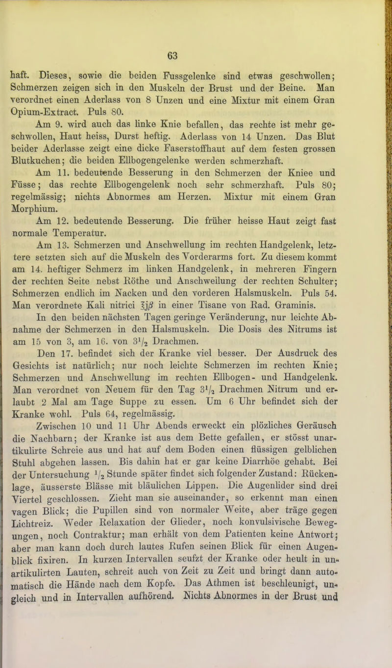 haft. Dieses, sowie die beiden Fussgelenke sind etwas geschwollen; Schmerzen zeigen sich in den Muskeln der Brust und der Beine. Man verordnet einen Aderlass von 8 Unzen und eine Mixtur mit einem Gran Opium-Extract. Puls 80. Am 9. wird auch das linke Knie befallen, das rechte ist mehr ge- schwollen, Haut heiss, Durst heftig. Aderlass von 14 Unzen. Das Blut beider Aderlässe zeigt eine dicke Faserstoffhaut auf dem festen grossen Blutkuchen; die beiden Ellbogengelenke werden schmerzhaft. Am 11. bedeutende Besserung in den Schmerzen der Kniee und Füsse; das rechte Ellbogengelenk noch sehr schmerzhaft. Puls 80; regelmässig; nichts Abnormes am Herzen. Mixtur mit einem Gran Morphium. Am 12. bedeutende Besserung. Die früher heisse Haut zeigt fast normale Temperatur. Am 13. Schmerzen und Anschwellung im rechten Handgelenk, letz- tere setzten sich auf die Muskeln des Vorderarms fort. Zu diesem kommt am 14. heftiger Schmerz im linken Handgelenk, in mehreren Fingern der rechten Seite nebst Röthe und Anschwellung der rechten Schulter; Schmerzen endlich im Nacken und den vorderen Halsmuskeln. Puls 54. Man verordnete Kali nitrici 3j/S in einer Tisane von Rad. Graminis. In den beiden nächsten Tagen geringe Veränderung, nur leichte Ab- nahme der Schmerzen in den Halsmuskeln. Die Dosis des Nitrums ist am 15 von 3, am 16. von 3J/2 Drachmen. Den 17. befindet sich der Kranke viel besser. Der Ausdruck des Gesichts ist natürlich; nur noch leichte Schmerzen im rechten Knie; Schmerzen und Anschwellung im rechten Ellbogen- und Handgelenk. Man verordnet von Neuem für den Tag 31/? Drachmen Nitrum und er- laubt 2 Mal am Tage Suppe zu essen. Um 6 Uhr befindet sich der Kranke wohl. Puls 64, regelmässig. Zwischen 10 und 11 Uhr Abends erweckt ein plözliches Geräusch die Nachbarn; der Kranke ist aus dem Bette gefallen, er stösst unar- tikulirte Schreie aus und hat auf dem Boden einen flüssigen gelblichen Stuhl abgehen lassen. Bis dahin hat er gar keine Diarrhöe gehabt. Bei der Untersuchung J/2 Stunde später findet sich folgender Zustand: Rücken- lage, äusserste Blässe mit bläulichen Lippen. Die Augenlider sind drei Viertel geschlossen. Zieht man sie auseinander, so erkennt man einen vagen Blick; die Pupillen sind von normaler Weite, aber träge gegen Lichtreiz. Weder Relaxation der Glieder, noch konvulsivische Beweg- ungen, noch Contraktur; man erhält von dem Patienten keine Antwort; aber man kann doch durch lautes Rufen seinen Blick für einen Augen- blick fixiren. In kurzen Intervallen seufzt der Kranke oder heult in un- artikulirten Lauten, schreit auch von Zeit zu Zeit und bringt dann auto- matisch die Hände nach dem Kopfe. Das Athmen ist beschleunigt, un- gleich und in Intervallen aufhörend. Nichts Abnormes in der Brust und