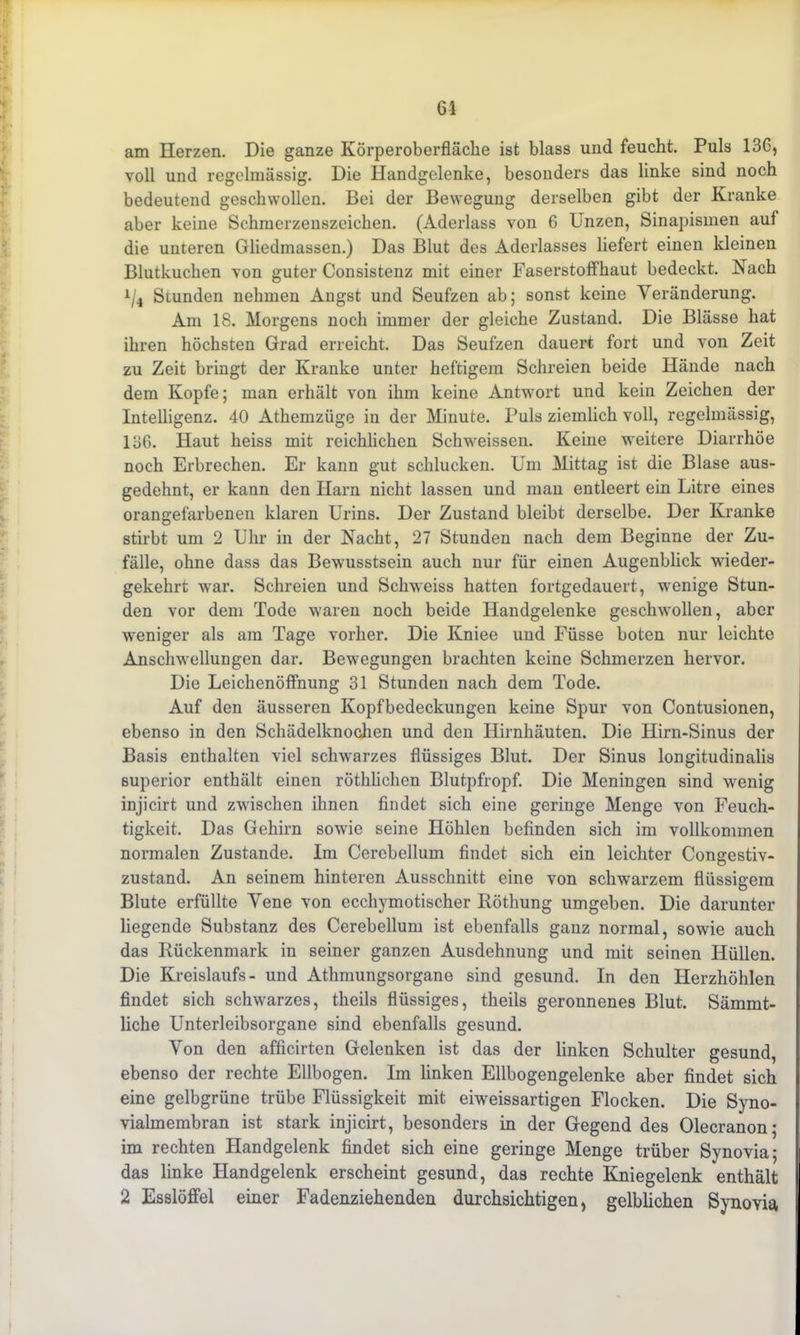 am Herzen. Die ganze Körperoberfläche ist blass und feucht. Puls 13G, voll und regelmässig. Die Handgelenke, besonders das linke sind noch bedeutend geschwollen. Bei der Bewegung derselben gibt der Kranke aber keine Schmerzenszeichen. (Aderlass von 6 Unzen, Sinapismen auf die unteren Gliedmassen.) Das Blut des Aderlasses liefert einen kleinen Blutkuchen von guter Consistenz mit einer Faserstoff haut bedeckt. Nach x/4 Stunden nehmen Angst und Seufzen ab; sonst keine Veränderung. Am 18. Morgens noch immer der gleiche Zustand. Die Blässe hat ihren höchsten Grad erreicht. Das Seufzen dauert fort und von Zeit zu Zeit bringt der Kranke unter heftigem Schreien beide Hände nach dem Kopfe; man erhält von ihm keine Antwort und kein Zeichen der Intelligenz. 40 Athemzüge in der Minute. Puls ziemlich voll, regelmässig, 136. Haut heiss mit reichlichen Schweissen. Keine weitere Diarrhöe noch Erbrechen. Er kann gut schlucken. Um Mittag ist die Blase aus- gedehnt, er kann den Harn nicht lassen und man entleert ein Litre eines orangefarbenen klaren Urins. Der Zustand bleibt derselbe. Der Kranke stirbt um 2 Uhr in der Nacht, 27 Stunden nach dem Beginne der Zu- fälle, ohne dass das Bewusstsein auch nur für einen Augenblick wieder- gekehrt war. Schreien und Schweiss hatten fortgedauert, wenige Stun- den vor dem Tode waren noch beide Handgelenke geschwollen, aber weniger als am Tage vorher. Die Kniee und Füsse boten nur leichte Anschwellungen dar. Bewegungen brachten keine Schmerzen hervor. Die Leichenöffnung 31 Stunden nach dem Tode. Auf den äusseren Kopfbedeckungen keine Spur von Contusionen, ebenso in den Schädelknochen und den Hirnhäuten. Die Hirn-Sinus der Basis enthalten viel schwarzes flüssiges Blut. Der Sinus longitudinalis superior enthält einen röthlichen Blutpfropf. Die Meningen sind wenig injicirt und zwischen ihnen findet sich eine geringe Menge von Feuch- tigkeit. Das Gehirn sowie seine Höhlen befinden sich im vollkommen normalen Zustande. Im Cerobellum findet sich ein leichter Congestiv- zustand. An seinem hinteren Ausschnitt eine von schwarzem flüssigem Blute erfüllte Vene von ecchymotischer Köthung umgeben. Die darunter liegende Substanz des Cerebellum ist ebenfalls ganz normal, sowie auch das Bückenmark in seiner ganzen Ausdehnung und mit seinen Hüllen. Die Kreislaufs - und Athmungsorgane sind gesund. In den Herzhöhlen findet sich schwarzes, theils flüssiges, theils geronnenes Blut. Sämmt- liche Unterleibsorgane sind ebenfalls gesund. Von den afficirten Gelenken ist das der linken Schulter gesund, ebenso der rechte Ellbogen. Im linken Ellbogengelenke aber findet sich eine gelbgrüne trübe Flüssigkeit mit eiweissartigen Flocken. Die Syno- vialmembran ist stark injicirt, besonders in der Gegend des Olecranon; im rechten Handgelenk findet sich eine geringe Menge trüber Synovia; das linke Handgelenk erscheint gesund, das rechte Kniegelenk enthält 2 Esslöffel einer Fadenziehenden durchsichtigen, gelblichen Synoyia