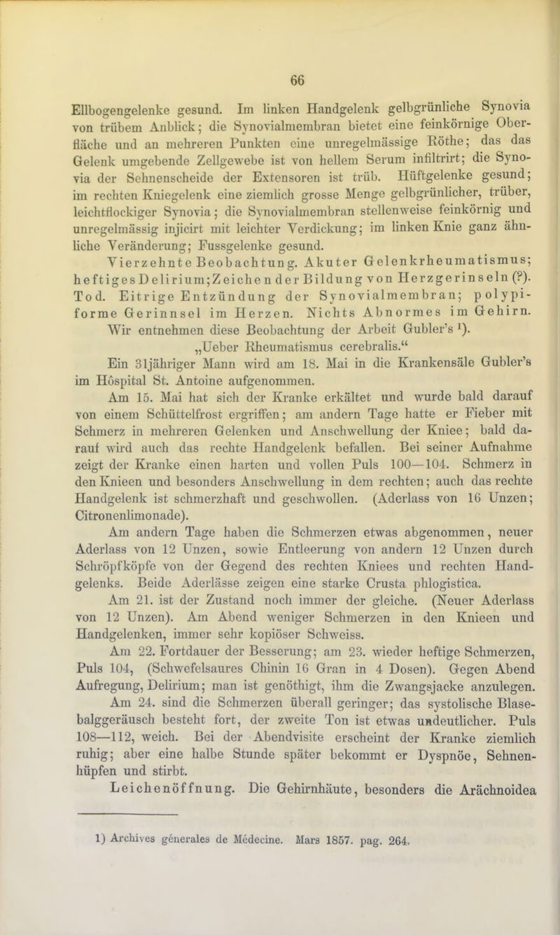 Ellbogengelenke gesund. Im linken Handgelenk gelbgrünliche Synovia von trübem Anblick; die Synovialmembran bietet eine feinkörnige Ober- fläche und an mehreren Punkten eine unregelmässige Röthe; das das Gelenk umgebende Zellgewebe ist von hellem Serum infiltrirt; die Syno- via der Sehnenscheide der Extensoren ist trüb. Hüftgelenke gesund; im rechten Kniegelenk eine ziemlich grosse Menge gelbgrünlicher, trüber, leichtflockiger Synovia; die Synovialmembran stellenweise feinkörnig und unregelmässig injicirt mit leichter Verdickung; im linken Knie ganz ähn- liche Veränderung; Fussgelenke gesund. Vierzehnte Beobachtung. Akuter Gelenkrheumatismus; heftigesDeliri um;Zeich ende rBildungvon II erzger insein (?). Tod. Eitrige Entzündüng der Synovialmembran; polypi- forme Gerinnsel im Herzen. Nichts Abnormes im Gehirn. Wir entnehmen diese Beobachtung der Arbeit Gubler’s ]). „Ueber Rheumatismus cerebralis.“ Ein 31jähriger Mann wird am 18. Mai in die Krankensäle Gubler’s im Hospital St. Antoine aufgenommen. Am 15. Mai hat sich der Kranke erkältet und wurde bald darauf von einem Schüttelfrost ergriffen; am andern Tage hatte er Fieber mit Schmerz in mehreren Gelenken und Anschwellung der Kniee; bald da- rauf wird auch das rechte Handgelenk befallen. Bei seiner Aufnahme zeigt der Kranke einen harten und vollen Puls 100—104. Schmerz in den Knieen und besonders Anschwellung in dem rechten; auch das rechte Handgelenk ist schmerzhaft und geschwollen. (Aderlass von 16 Unzen; Citronenlimonade). Am andern Tage haben die Schmerzen etwas abgenommen, neuer Aderlass von 12 Unzen, sowüe Entleerung von andern 12 Unzen durch Schröpf köpfe von der Gegend des rechten Kniees und rechten Hand- gelenks. Beide Aderlässe zeigen eine starke Crusta phlogistica. Am 21. ist der Zustand noch immer der gleiche. (Neuer Aderlass von 12 Unzen). Am Abend weniger Schmerzen in den Knieen und Handgelenken, immer sehr kopiöser Schweiss. Am 22. Fortdauer der Besserung; am 23. wieder heftige Schmerzen, Puls 104, (Schwefelsaures Chinin 16 Gran in 4 Dosen). Gegen Abend Aufregung, Delirium; man ist genöthigt, ihm die Zwangsjacke anzulegen. Am 24. sind die Schmerzen überall geringer; das systolische Blase- balggeräusch besteht fort, der zweite Ton ist etwas undeutlicher. Puls 108—112, weich. Bei der Abendvisite erscheint der Kranke ziemlich ruhig; aber eine halbe Stunde später bekommt er Dyspnoe, Sehnen- hüpfen und stirbt. Leichenöffnung. Die Gehirnhäute, besonders die Arächnoidea