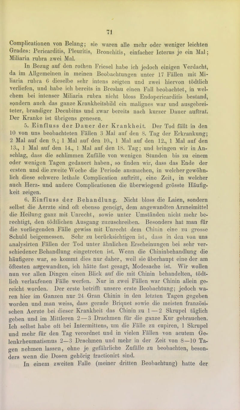 Complicationen von Belang; sie waren alle mehr oder weniger leichten Grades: Pericarditis, Pleuritis, Bronchitis, einfacher Icterus je ein Mal; Miliaria rubra zwei Mal. In Bezug aut den rothen Friesei habe ich jedoch einigen Verdacht, da im Allgemeinen in meinen Beobachtungen unter 17 Fällen mit Mi- liaria rubra G dieselbe sehr intens zeigten und zwei hiervon tödtlich verliefen, und habe ich bereits in Breslau einen Fall beobachtet, in wel- chem bei intenser Miliaria rubra nicht bloss Endopericarditis bestand, sondern auch das ganze Krankheitsbild ein malignes war und ausgebrei- teter, brandiger Decubitus und zwar bereits nach kurzer Dauer auftrat. Der Kranke ist übrigens genesen. 5. Einfluss der Dauer der Krankheit. Der Tod fällt in den 10 von uns beobachteten Fällen 3 Mai auf den 8. Tag der Erkrankung; 2 Mal auf den 9.; 1 Mal auf den 10., 1 Mal auf den 12., 1 Mal auf den 13., 1 Mal auf den 14., 1 Mal auf den 18. Tag; und bringen wir in An- schlag, dass die schlimmen Zufälle von wenigen Stunden bis zu einem oder wenigen Tagen gedauert haben, so finden wir, dass das Ende der ersten und die zweite Woche die Periode ausmachen, in welcher gewöhn- lich diese schwere lethale Complication auftritt, eine Zeit, in welcher auch Herz- und andere Complicationen die überwiegend grösste Häufig- keit zeigen. 6. Einfluss der Behandlung. Nicht bloss die Laien, sondern selbst die Aerzte sind oft ebenso geneigt, dem angewandten Arzneimittel die Heilung ganz mit Unrecht, sowie unter Umständen nicht mehr be- rechtigt, den tödtlicken Ausgang zuzuschreiben. Besonders hat man für die vorliegenden Fälle gewiss mit Unrecht dem Chinin eine zu grosse Schuld beigemessen. Sehr zu berücksichtigen ist, dass in den von uns analysirten Fällen der Tod unter ähnlichen Erscheinungen bei sehr ver- schiedener Behandlung eingetreten ist. Wenn die Chininbehandlung die häufigere war, so kommt dies nur daher, weil sie überhaupt eine der am öftesten angewandten, ich hätte fast gesagt, Modesache ist. Wir wollen nun vor allen Dingen einen Blick auf die mit Chinin behandelten, tödt- lich verlaufenen Fälle werfen. Nur in zwei Fällen war Chinin allein ge- reicht worden. Der erste betrifft unsere erste Beobachtung; jedoch wa- ren hier im Ganzen nur 24 Gran Chinin in den letzten Tagen gegeben worden und man weiss, dass gerade Briquet sowie die meisten französi- schen Aerzte bei dieser Krankheit das Chinin zu 1 — 2 Skrupel täglich geben und im Mittleren 2 — 3 Drachmen für die ganze Kur gebrauchen. Ich selbst habe oft bei Intermittens, um die Fälle zu cupiren, 1 Skrupel und mehr für den Tag verordnet und in vielen Fällen von acutem Ge- lenkrheumatismus 2—3 Drachmen und mehr in der Zeit von 8—10 Ta- gen nehmen lassen, ohne je gefährliche Zufälle zu beobachten, beson- ders wenn die Dosen gehörig fractionirt sind. In einem zweiten Falle (meiner dritten Beobachtung) hatte der