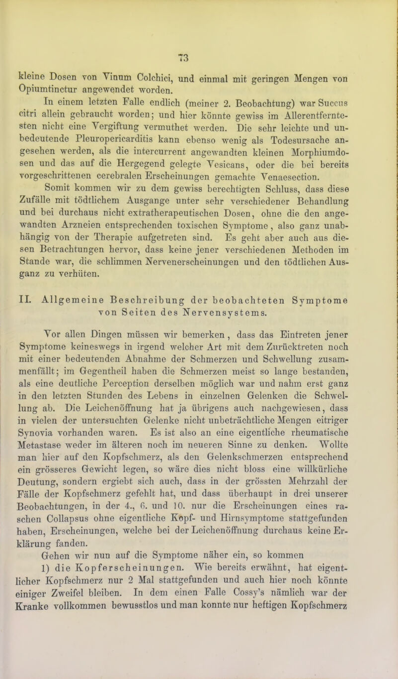 kleine Dosen von Vinum Colchici, und einmal mit geringen Mengen von Opiumtinctur angewendet worden. In einem letzten Falle endlich (meiner 2. Beobachtung) war Succns citri allein gebraucht worden; und hier könnte gewiss im Allerentfernte- sten nicht eine Vergiftung vermuthet werden. Die sehr leichte und un- bedeutende Pleuropericarditis kann ebenso wenig als Todesursache an- gesehen werden, als die intercurrent angewandten kleinen Morphiumdo- sen und das auf die Hergegend gelegte Yesicans, oder die bei bereits vorgeschrittenen cerebralen Erscheinungen gemachte Venaesection. Somit kommen wir zu dem gewiss berechtigten Schluss, dass diese Zufälle mit tödtlichem Ausgange unter sehr verschiedener Behandlung und bei durchaus nicht extratherapeutischen Dosen, ohne die den ange- wandten Arzneien entsprechenden toxischen Symptome , also ganz unab- hängig von der Therapie aufgetreten sind. Es geht aber auch aus die- sen Betrachtungen hervor, dass keine jener verschiedenen Methoden im Stande war, die schlimmen Nervenerscheinungen und den tödtlichen Aus- ganz zu verhüten. II. Allgemeine Beschreibung der beobachteten Symptome von Seiten des Nervensystems. Yor allen Dingen müssen wir bemerken , dass das Eintreten jener Symptome keineswegs in irgend welcher Art mit dem Zurücktreten noch mit einer bedeutenden Abnahme der Schmerzen und Schwellung zusam- menfällt; im Gegentheil haben die Schmerzen meist so lange bestanden, als eine deutliche Perception derselben möglich war und nahm erst ganz in den letzten Stunden des Lebens in einzelnen Gelenken die Schwel- lung ab. Die Leichenöffnung hat ja übrigens auch nachgewiesen, dass in vielen der untersuchten Gelenke nicht unbeträchtliche Mengen eitriger Synovia vorhanden waren. Es ist also an eine eigentliche rheumatische Metastase weder im älteren noch im neueren Sinne zu denken. Wollte man hier auf den Kopfschmerz, als den Gelenkschmerzen entsprechend ein grösseres Gewicht legen, so wäre dies nicht bloss eine willkürliche Deutung, sondern ergiebt sich auch, dass in der grössten Mehrzahl der Fälle der Kopfschmerz gefehlt hat, und dass überhaupt in drei unserer Beobachtungen, in der 4., ß. und 10. nur die Erscheinungen eines ra- schen Collapsus ohne eigentliche Kopf- und Hirnsymptome stattgefunden haben, Erscheinungen, welche bei der Leichenöffnung durchaus keine Er- klärung fanden. Gehen wir nun auf die Symptome näher ein, so kommen 1) die Kopferscheinungen. Wie bereits erwähnt, hat eigent- licher Kopfschmerz nur 2 Mal stattgefunden und auch hier noch könnte einiger Zweifel bleiben. In dem einen Falle Cossy’s nämlich war der Kranke vollkommen bewusstlos und man konnte nur heftigen Kopfschmerz