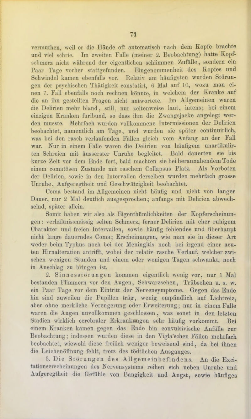 vermuthen, weil er die Hände oft automatisch nach dem Kopfe brachte und viel schrie. Im zweiten Falle (meiner 2. Beobachtung) hatte Kopf- schmerz nicht während der eigentlichen schlimmen Zufälle, sondern ein Paar Tage vorher stattgefunden. Eingenommenheit des Kopfes und Schwindel kamen ebenfalls vor. Relativ am häufigsten wurden Störun- gen der psychischen Thätigkeit constatirt, 6 Mal auf 10, wozu man ei- nen 7. Fall ebenfalls noch rechnen könnte, in welchem der Kranke auf die an ihn gestellten Fragen nicht antwortete. Im Allgemeinen waren die Delirien mehr bland, still, nur zeitenweise laut, intens; bei einem einzigen Kranken furibund, so dass ihm die Zwangsjacke angelegt wer- den musste. Mehrfach wurden vollkommene Intermissionen der Delirien beobachtet, namentlich am Tage, und wurden sie später continuirlich, was bei den rasch verlaufenden Fällen gleich vom Anfang an der Fall war. Kur in einem Falle waren die Delirien von häufigem unartikulir- ten Schreien mit äusserster Unruhe begleitet. Bald dauerten sie bis kurze Zeit vor dem Ende fort, bald machten sie bei herannahendem Tode einem comatösen Zustande mit raschem Collapsus Platz. Als Vorboten der Delirien, sowie in den Intervallen derselben wurden mehrfach grosse Unruhe, Aufgeregtheit und Geschwätzigkeit beobachtet. Coma bestand im Allgemeinen nicht häufig und nicht von langer Dauer, nur 2 Mal deutlich ausgesprochen; anfangs mit Delirien abwech- selnd, später allein. Somit haben wir also als Eigenthümlichkeiten der Kopferscheinun- gen : verhältnissmässig selten Schmerz, ferner Delirien mit eher ruhigem Charakter und freien Intervallen, sowie häufig fehlendes und überhaupt nicht lange dauerndes Coma; Erscheinungen, wie man sie in dieser Art weder beim Typhus noch bei der Meningitis noch bei irgend einer acu- ten Hirnalteration antrifft, wobei der relativ rasche Verlauf, welcher zwi- schen wenigen Stunden und einem oder wenigen Tagen schwankt, noch in Anschlag zu bringen ist. 2. Sinnesstörungen kommen eigentlich wenig vor, nur 1 Mal bestanden Flimmern vor den Augen, Schwarzsehen, Trübsehen u. s. w. ein Paar Tage vor dem Eintritt der Nervensymptome. Gegen das Ende hin sind zuweilen die Pupillen träg, wenig empfindlich auf Lichtreiz, aber ohne merkliche Verengerung oder Erweiterung; nur in einem Falle waren die Augen unvollkommen geschlossen , was sonst in den letzten Stadien wirklich cerebraler Erkrankungen sehr häufig vorkommt. Bei einem Kranken kamen gegen das Ende hin convulsivische Anfälle zur Beobachtung; indessen wurden diese in den Vigla’schen Fällen mehrfach beobachtet, wiewohl diese freilich weniger beweisend sind, da bei ihnen die Leichenöffnung fehlt, trotz des tödtlichen Ausganges. 3. Die Störungen des Allgemeinbefindens. An die Exci- tationserscheinungen des Nervensystems reihen sich neben Unruhe und Aufgeregtheit die Gefühle von Bangigkeit und Angst, sowie häufiges