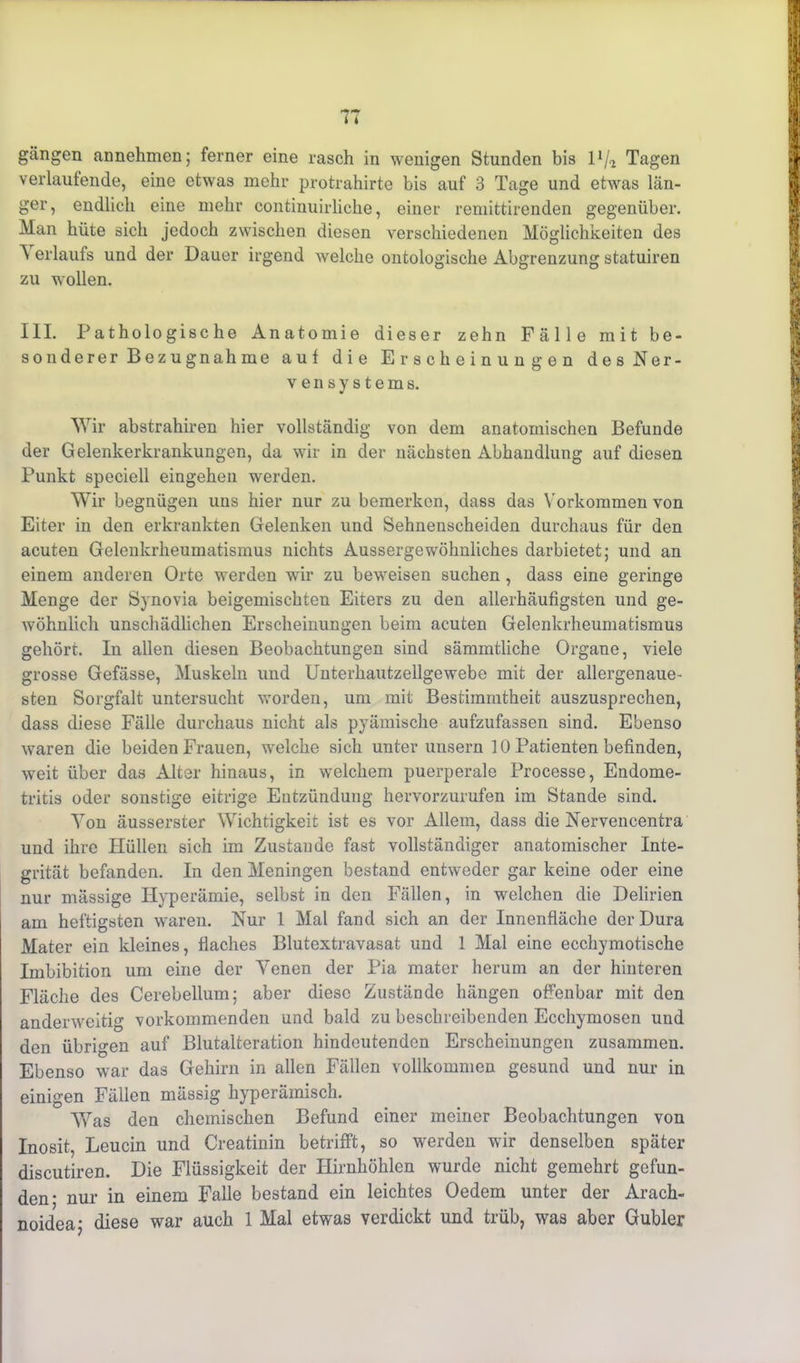 gangen annehmen; ferner eine rasch in wenigen Stunden bis 1 x/a Tagen verlaufende, eine etwas mehr protrahirte bis auf 3 Tage und etwas län- ger, endlich eine mehr continuirliche, einer remittirenden gegenüber. Man hüte sich jedoch zwischen diesen verschiedenen Möglichkeiten des A erlaufs und der Dauer irgend welche ontologische Abgrenzung statuiren zu wollen. III. Pathologische Anatomie dieser zehn Fälle mit be- sonderer B e z u gnah me auf die Erscheinungen des Ner- vensystems. Wir abstrahiren hier vollständig von dem anatomischen Befunde der Gelenkerkrankungen, da wir in der nächsten Abhandlung auf diesen Punkt speciell eingehen werden. Wir begnügen uns hier nur zu bemerken, dass das Vorkommen von Eiter in den erkrankten Gelenken und Sehnenscheiden durchaus für den acuten Gelenkrheumatismus nichts Aussergewöhnliches darbietet; und an einem anderen Orte werden wir zu beweisen suchen, dass eine geringe Menge der Synovia beigemischten Eiters zu den allerhäufigsten und ge- wöhnlich unschädlichen Erscheinungen beim acuten Gelenkrheumatismus gehört. In allen diesen Beobachtungen sind sämmtliche Organe, viele grosse Gefässe, Muskeln und Unterhautzellgewebe mit der allergenaue- sten Sorgfalt untersucht worden, um mit Bestimmtheit auszusprechen, dass diese Fälle durchaus nicht als pyämische aufzufassen sind. Ebenso waren die beiden Frauen, wmlche sich unter uusern 10 Patienten befinden, weit über das Alter hinaus, in welchem puerperale Processe, Endome- tritis oder sonstige eitrige Entzündung hervorzurufen im Stande sind. Yon äusserster Wichtigkeit ist es vor Allem, dass die Nervencentra und ihre Plüllen sich im Zustande fast vollständiger anatomischer Inte- grität befanden. In den Meningen bestand entweder gar keine oder eine nur mässige Hyperämie, selbst in den Fällen, in welchen die Delirien am heftigsten waren. Nur 1 Mal fand sich an der Innenfläche der Dura Mater ein kleines, flaches Blutextravasat und 1 Mal eine ecchymotische Imbibition um eine der Venen der Pia mater herum an der hinteren Fläche des Cerebellum; aber diese Zustände hängen offenbar mit den anderweitig vorkommenden und bald zu beschreibenden Ecchymosen und den übrigen auf Blutalteration hindeutenden Erscheinungen zusammen. Ebenso war das Gehirn in allen Fällen vollkommen gesund und nur in einigen Fällen mässig hyperämisch. Was den chemischen Befund einer meiner Beobachtungen von Inosit, Leucin und Creatinin betrifft, so werden wir denselben später discutiren. Die Flüssigkeit der Hirnhöhlen wurde nicht gemehrt gefun- den* nur in einem Falle bestand ein leichtes Oedem unter der Arach- noidea; diese war auch 1 Mal etwas verdickt und trüb, was aber Gubler