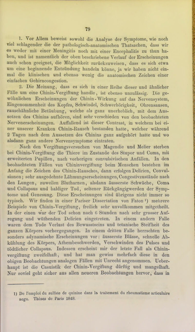 1. Vor Allem beweist sowohl die Analyse der Symptome, wie noch viel schlagender die der pathologisch-anatomischen Thatsachen, dass wir es weder mit einer Meningitis noch mit einer Encephalitis zu tliun ha- ben, und ist namentlich der oben beschriebene Verlauf der Erscheinungen auch schon geeignet, die Möglichkeit zurückzuweisen, dass es sich etwa um eine beginnende Entzündung handeln könne, ja wir haben nicht ein- mal die klinischen und ebenso wenig die anatomischen Zeichen einer einfachen Gehirncongestion. 2. Die Meinung, dass es sich in einer Reihe dieser und ähnlicher Fälle um eine Chinin-Vergiftung handle, ist ebenso unzulässig. Die ge- wöhnlichen Erscheinungen der Chinin - Wirkung auf das Nervensystem, Eingenommenheit des Kopfes, Schwindel, Schwerhörigkeit, Ohrensausen, rauschähnliche Betäubung, welche als ganz unerheblich, mit dem Aus- setzen des Chinins aufhören, sind sehr verschieden von den beobachteten Nervenerscheinungen. Auffallend ist dieser Contrast, in welchem bei ei- ner unserer Kranken Chinin-Rausch bestanden hatte, welcher während 2 Tagen nach dem Aussetzen des Chinins ganz aufgehört hatte und wo alsdann ganz andere Nervensymptome eintraten. Nach den Vergiftungsversuchen von Magendie und Melier sterben bei Chinin-Vergiftung die Thiere im Zustande des Stupor und Coma, mit erweiterten Pupillen, nach vorherigen convulsivischen Anfällen. In den beohachteten Fällen von Chininvergiftung beim Menschen bestehen im Anfang die Zeichen des Chinin-Rausches, dann erfolgen Delirien, Convul- sionen; sehr ausgedehnte Lähmungserscheinungen, Congestivzustände nach den Lungen, zuweilen Blutharnen, alsdann äusserste Schwäche, Coma und Collapsus und baldiger Tod, seltener Rückgängigwerden der Symp- tome und Genesung. Diese Erscheinungen sind übrigens nicht immer so typisch. Wir finden in einer Pariser Dissertation von Faton 1) mehrere Beispiele von Chinin-Vergiftung, freilich sehr unvollkommen mitgetheilt. In der einen war der Tod schon nach 6 Stunden nach sehr grosser Auf- regung und wüthenden Delirien eingetreten. In einem andern Falle waren dem Tode Verlust des Bewusstseins und tetanische Steifheit des ganzen Körpers vorhergegangen. In einem dritten Falle herrschten be- sonders adynamische Erscheinungen vor: äusserste Blässe, schnelle Ab- kühlung des Körpers, Athembeschwerden, Verschwinden des Pulses und tödtlicher Collapsus. Indessen erscheint mir der letzte Fall als Chinin- vergiftung zweifelhaft, und hat man gewiss mehrfach diese in den obigen Beobachtungen analogen Fällen mit Unrecht angenommen. Ueber- haupt ist die Casuistik der Chinin-Vergiftung dürftig und mangelhaft. Nur soviel geht sicher aus allen neueren Beobachtungen hervor, dass in 1) De l’emploi du Sulfate de quinine dans la traitement du rheumatisme articulaire aegu. Theses de Paris 1848.