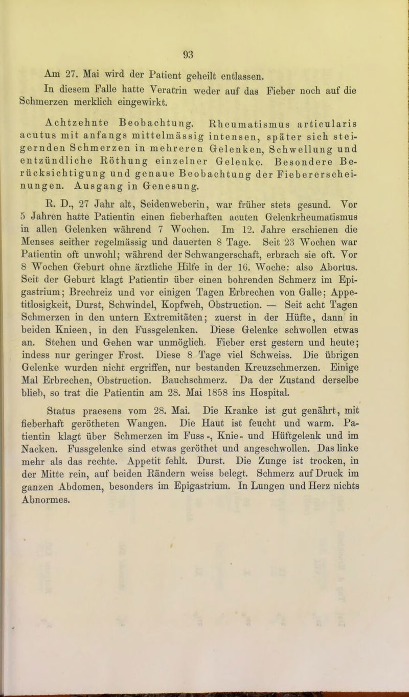 Am 27. Mai wird der Patient geheilt entlassen. In diesem Falle hatte Veratrin weder auf das Fieber noch auf die Schmerzen merklich eingewirkt. Achtzehnte Beobachtung. Rheumatismus articularis acutus mit anfangs mittelmässig intensen, später sich stei- gernden Schmerzen in mehreren Gelenken, Schwellung und entzündliche Röthung einzelner Gelenke. Besondere Be- rücksichtigung und genaue Beobachtung der Fiebererschei- nungen. Ausgang in Genesung. R. D., 27 Jahr alt, Seidenweberin, war früher stets gesund. Vor 5 Jahren hatte Patientin einen fieberhaften acuten Gelenkrheumatismus in allen Gelenken während 7 Wochen. Im 12. Jahre erschienen die Menses seither regelmässig und dauerten 8 Tage. Seit 23 Wochen war Patientin oft unwohl; während der Schwangerschaft, erbrach sie oft. Vor 8 Wochen Geburt ohne ärztliche Hilfe in der 16. Woche: also Abortus. Seit der Geburt klagt Patientin über einen bohrenden Schmerz im Epi- gastrium; Brechreiz und vor einigen Tagen Erbrechen von Galle; Appe- titlosigkeit, Durst, Schwindel, Kopfweh, Obstruction. — Seit acht Tagen Schmerzen in den untern Extremitäten; zuerst in der Hüfte, dann in beiden Knieen, in den Fussgelenken. Diese Gelenke schwollen etwas an. Stehen und Gehen war unmöglich. Fieber erst gestern und heute; indess nur geringer Frost. Diese 8 Tage viel Schweiss. Die übrigen Gelenke wurden nicht ergriffen, nur bestanden Kreuzschmerzen. Einige Mal Erbrechen, Obstruction. Bauchschmerz. Da der Zustand derselbe blieb, so trat die Patientin am 28. Mai 1858 ins Hospital. Status praesens vom 28. Mai. Die Kranke ist gut genährt, mit fieberhaft gerötheten Wangen. Die Haut ist feucht und warm. Pa- tientin klagt über Schmerzen im Fuss-, Knie- und Hüftgelenk und im Nacken. Fussgelenke sind etwas geröthet und angeschwollen. Das linke mehr als das rechte. Appetit fehlt. Durst. Die Zunge ist trocken, in der Mitte rein, auf beiden Rändern weiss belegt. Schmerz auf Druck im ganzen Abdomen, besonders im Epigastrium. In Lungen und Herz nichts Abnormes.