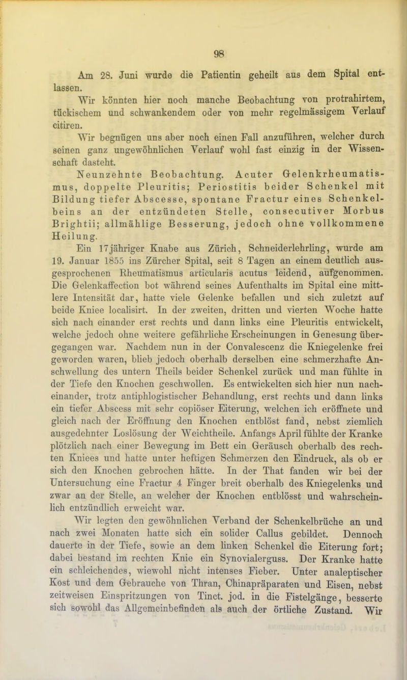 Am 28. Juni wurde die Patientin geheilt aus dem Spital ent- lassen. Wir könnten hier noch manche Beobachtung von protrahirtem, tückischem und schwankendem oder von mehr regelmässigem Verlauf citiren. Wir begnügen uns aber noch einen Fall anzuführen, welcher durch seinen ganz ungewöhnlichen Verlauf wohl fast einzig in der Wissen- schaft dasteht. Neunzehnte Beobachtung. Acuter Gelenkrheumatis- mus, doppelte Pleuritis; Periostitis beider Schenkel mit Bildung tiefer Abscesse, spontane Fractur eines Schenkel- beins an der entzündeten Stelle, consecutiver Morbus Brightii; allmäklige Besserung, jedoch ohne vollkommene Heilung. Ein 17jähriger Knabe aus Zürich, Schneiderlehrling, wurde am 19. Januar 1855 ins Zürcher Spital, seit 8 Tagen an einem deutlich aus- gesprochenen Rheumatismus articularis acutus leidend, aufgenommen. Die Gelenkaffection bot während seines Aufenthalts im Spital eine mitt- lere Intensität dar, hatte viele Gelenke befallen und sich zuletzt auf beide Kniee localisirt. In der zweiten, dritten und vierten Woche hatte sich nach einander erst rechts und dann links eine Pleuritis entwickelt, welche jedoch ohne weitere gefährliche Erscheinungen in Genesung über- gegangen war. Nachdem nun in der Convalescenz die Kniegelenke frei geworden waren, blieb jedoch oberhalb derselben eine schmerzhafte An- schwellung des untern Tkeils beider Schenkel zurück und man fühlte in der Tiefe den Knochen geschwollen. Es entwickelten sich hier nun nach- einander, trotz antiphlogistischer Behandlung, erst rechts und dann links ein tiefer Abscess mit sehr copiöser Eiterung, welchen ich eröffnete und gleich nach der Eröffnung den Knochen entblöst fand, nebst ziemlich ausgedehnter Loslösung der Weichtheile. Anfangs April fühlte der Kranke plötzlich nach einer Bewegung im Bett ein Geräusch oberhalb des rech- ten Kniees und hatte unter heftigen Schmerzen den Eindruck, als ob er sich den Knochen gebrochen hätte. In der That fanden wir bei der Untersuchung eine Fractur 4 Finger breit oberhalb des Kniegelenks und zwar an der Stelle, an welcher der Knochen entblösst und wahrschein- lich entzündlich erweicht war. Wir legten den gewöhnlichen Verband der Schenkelbrüche an und nach zwei Monaten hatte sich ein solider Callus gebildet. Dennoch dauerte in der Tiefe, sowie an dem linken Schenkel die Eiterung fort; dabei bestand im rechten Knie ein Synovialerguss. Der Kranke hatte ein schleichendes, wiewohl nicht intenses Fieber. Unter analeptischer Kost und dem Gebrauche von Thran, Chinapräparaten und Eisen, nebst zeitweisen Einspritzungen von Tinct. jod. in die Fistelgänge, besserte sich sowohl das Allgemeinbefinden als auch der örtliche Zustand. Wir