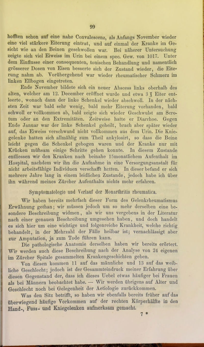 hofften schon auf eine nahe Convalescenz, als Anfangs November wieder eine viel stärkere Eiterung eintrat, und auf einmal der Kranke im Ge- sicht wie an den Beinen geschwollen war. Bei näherer Untersuchung zeigte sich viel Eiweiss im Urin bei einem spec. Gew. von 1017. Unter dem Einflüsse einer consequenten, tonischen Behandlung und namentlich grösserer Dosen von Eisen besserte sich der Zustand wieder, die Eite- rung nahm ab. Vorübergehend war wieder rheumatischer Schmerz im linken Ellbogen eingetreten. Ende November bildete sich ein neuer Abscess links oberhalb des alten, welcher am 12. December eröffnet wurde und etwa 3 3 Eiter ent- leerte, wonach dann der linke Schenkel wieder abschwoll. In der näch- sten Zeit war bald sehr wenig, bald mehr Eiterung vorhanden, bald schwoll er vollkommen ab, bald zeigte sich wieder Geschwulst am Scro- tum oder an den Extremitäten. Zeitweise hatte er Diarrhoe. Gegen Ende Januar war der linke Schenkel geheilt, brach aber später wieder auf, das Eiweiss verschwand nicht vollkommen aus dem Urin. Die Knie- gelenke hatten sich allmählig zum Theil ankylosirt, so dass die Beine leicht gegen die Schenkel gebogen waren und der Kranke nur mit Krücken mühsam einige Schritte gehen konnte. In diesem Zustande entliessen wir den Kranken nach beinahe 1 ömonatlichem Aufenthalt im Hospital, nachdem wir ihn die Aufnahme in eine Versorgungsanstalt für nicht arbeitsfähige Individuen verschafft hatten. In dieser befand er sich mehrere Jahre lang in einem leidlichen Zustande, jedoch habe ich über ihn während meines Zürcher Aufenthalts nichts mehr erfahren. Symptomatologie und Verlauf der Monarthritis rheumatica. Wir haben bereits mehrfach dieser Form des Gelenkrheumatismus Erwähnung gethan; wir müssen jedoch um so mehr derselben eine be- sondere Beschreibung widmen, als wir uns vergebens in der Literatur nach einer genauen Beschreibung umgesehen haben, und doch handelt es sich hier um eine wuchtige und folgenreiche Krankheit, welche richtig behandelt, in der Mehrzahl der Fälle heilbar ist; vernachlässigt aber zur Amputation, ja zum Tode führen kann. Die pathologische Anatomie derselben haben wir bereits erörtert. Wir werden auch diese Beschreibung nach der Analyse von 24 eigenen im Zürcher Spitale gesammelten Krankengeschichten geben. Von diesen kommen 11 auf das männliche und 13 auf das weib- liche Geschlecht; jedoch ist der Gesammteindruck meiner Erfahrung über diesen Gegenstand der, dass ich dieses Uebel etwas häufiger bei Frauen als bei Männern beobachtet habe. — Wir werden übrigens auf Alter und Geschlecht noch bei Gelegenheit der Aetiologie zurückkommen. Was den Sitz betrifft, so haben wir ebenfalls bereits früher auf das überwiegend häufige Vorkommen auf der rechten Körperhälfte in den 1 Hand-, Fuss- und Kniegelenken aufmerksam gemacht. 7 *