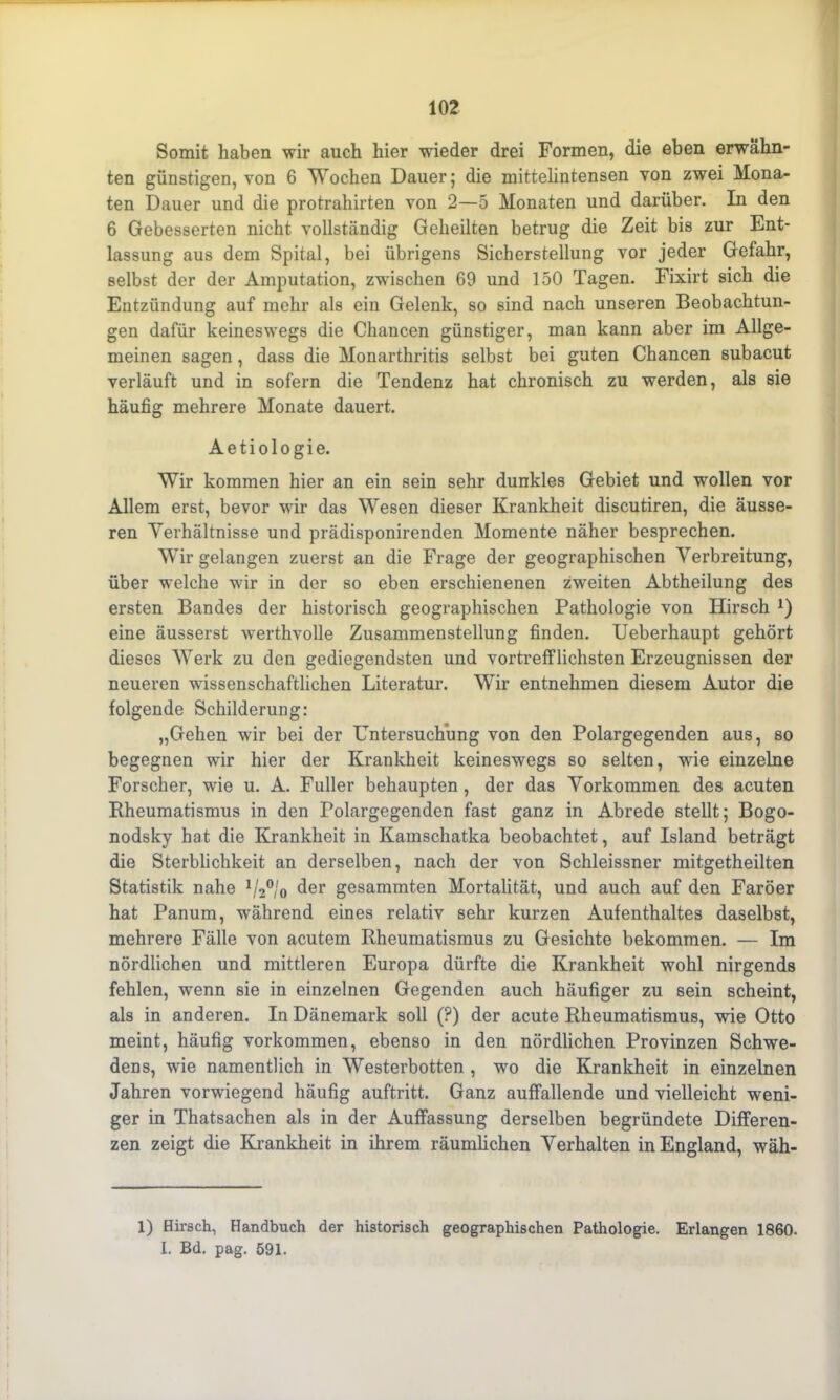 Somit haben wir auch hier wieder drei Formen, die eben erwähn- ten günstigen, von 6 Wochen Dauer} die mittelintensen von zwei Mona- ten Dauer und die protrahirten von 2—5 Monaten und darüber. In den 6 Gebesserten nicht vollständig Geheilten betrug die Zeit bis zur Ent- lassung aus dem Spital, bei übrigens Sicherstellung vor jeder Gefahr, selbst der der Amputation, zwischen 69 und 150 Tagen. Fixirt sich die Entzündung auf mehr als ein Gelenk, so sind nach unseren Beobachtun- gen dafür keineswegs die Chancen günstiger, man kann aber im Allge- meinen sagen, dass die Monarthritis selbst bei guten Chancen subacut verläuft und in sofern die Tendenz hat chronisch zu werden, als sie häufig mehrere Monate dauert. Aetiologie. Wir kommen hier an ein sein sehr dunkles Gebiet und wollen vor Allem erst, bevor wir das Wesen dieser Krankheit discutiren, die äusse- ren Verhältnisse und prädisponirenden Momente näher besprechen. Wir gelangen zuerst an die Frage der geographischen Verbreitung, über welche wir in der so eben erschienenen zweiten Abtheilung des ersten Bandes der historisch geographischen Pathologie von Hirsch 2) eine äusserst werthvolle Zusammenstellung finden. Ueberhaupt gehört dieses Werk zu den gediegendsten und vortrefflichsten Erzeugnissen der neueren wissenschaftlichen Literatur. Wir entnehmen diesem Autor die folgende Schilderung: „Gehen wir bei der Untersuchung von den Polargegenden aus, so begegnen wir hier der Krankheit keineswegs so selten, wrie einzelne Forscher, wie u. A. Füller behaupten , der das Vorkommen des acuten Rheumatismus in den Polargegenden fast ganz in Abrede stellt; Bogo- nodsky hat die Krankheit in Kamschatka beobachtet, auf Island beträgt die Sterblichkeit an derselben, nach der von Schleissner mitgetheilten Statistik nahe * 1/20/0 der gesammten Mortalität, und auch auf den Färöer hat Panum, während eines relativ sehr kurzen Aufenthaltes daselbst, mehrere Fälle von acutem Rheumatismus zu Gesichte bekommen. — Im nördlichen und mittleren Europa dürfte die Krankheit wohl nirgends fehlen, wenn sie in einzelnen Gegenden auch häufiger zu sein scheint, als in anderen. In Dänemark soll (?) der acute Rheumatismus, wie Otto meint, häufig Vorkommen, ebenso in den nördlichen Provinzen Schwe- dens, wie namentlich in Westerbotten , wo die Krankheit in einzelnen Jahren vorwiegend häufig auftritt. Ganz auffallende und vielleicht weni- ger in Thatsachen als in der Auffassung derselben begründete Differen- zen zeigt die Krankheit in ihrem räumlichen Verhalten in England, wäh- 1) Hirsch, Handbuch der historisch geographischen Pathologie. Erlangen 1860. I. Bd. pag. 591.