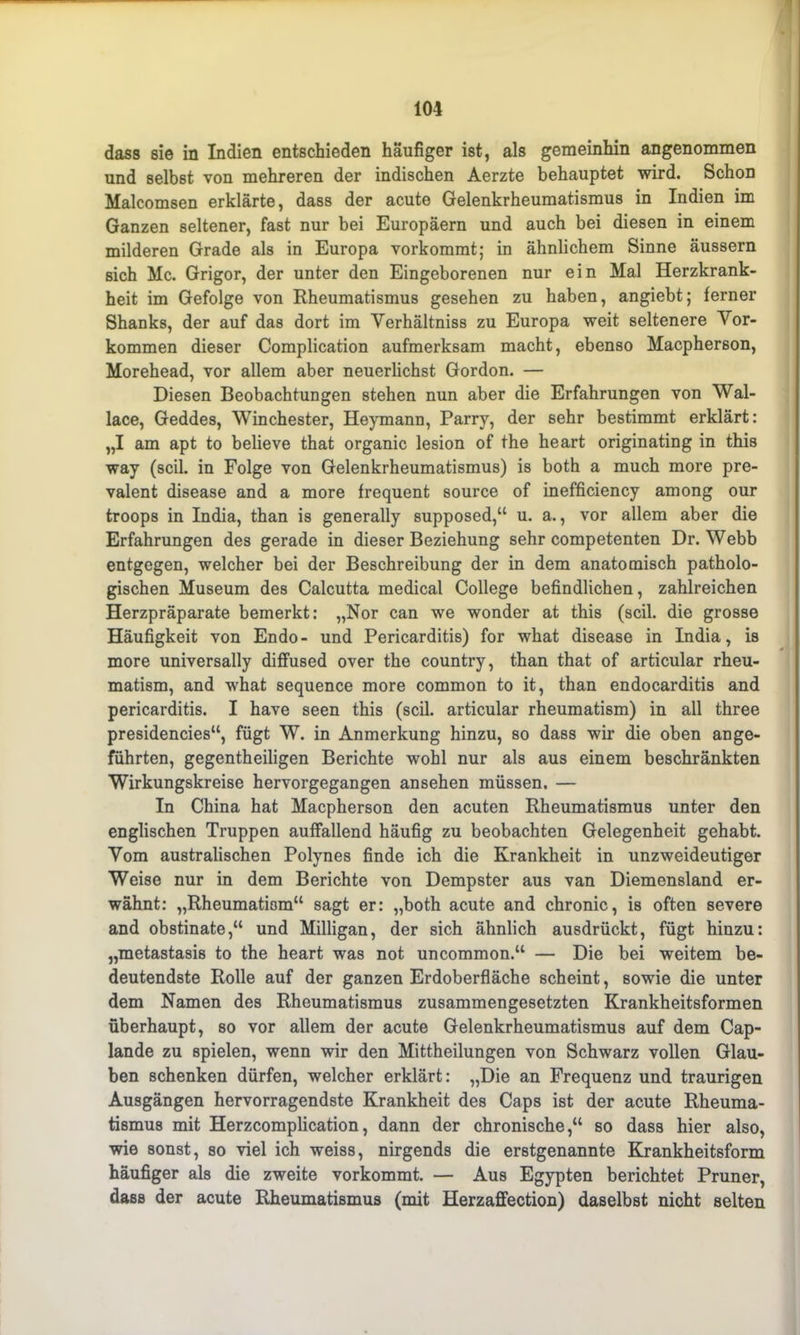 dass sie in Indien entschieden häufiger ist, als gemeinhin angenommen und selbst von mehreren der indischen Aerzte behauptet wird. Schon Malcomsen erklärte, dass der acute Gelenkrheumatismus in Indien im Ganzen seltener, fast nur bei Europäern und auch bei diesen in einem milderen Grade als in Europa vorkommt; in ähnlichem Sinne äussern sich Mc. Grigor, der unter den Eingeborenen nur ein Mal Herzkrank- heit im Gefolge von Rheumatismus gesehen zu haben, angiebt; ferner Shanks, der auf das dort im Verhältnis zu Europa weit seltenere Vor- kommen dieser Complication aufmerksam macht, ebenso Macpherson, Morehead, vor allem aber neuerlichst Gordon. — Diesen Beobachtungen stehen nun aber die Erfahrungen von Wal- lace, Geddes, Winchester, Heymann, Parry, der sehr bestimmt erklärt: „I am apt to believe that organic lesion of the heart originating in this way (seil, in Folge von Gelenkrheumatismus) is both a much more pre- valent disease and a more frequent source of inefficiency among our troops in India, than is generally supposed,“ u. a., vor allem aber die Erfahrungen des gerade in dieser Beziehung sehr competenten Dr. Webb entgegen, welcher bei der Beschreibung der in dem anatomisch patholo- gischen Museum des Calcutta medical College befindlichen, zahlreichen Herzpräparate bemerkt: „Nor can we wonder at this (seil, die grosse Häufigkeit von Endo- und Pericarditis) for what disease in India, is more universally diffused over the country, than that of articular rheu- matism, and what sequence more common to it, than endocarditis and pericarditis. I have seen this (seil, articular rheumatism) in all three presidencies“, fügt W. in Anmerkung hinzu, so dass wir die oben ange- führten, gegentheiligen Berichte wohl nur als aus einem beschränkten Wirkungskreise hervorgegangen ansehen müssen. — In China hat Macpherson den acuten Rheumatismus unter den englischen Truppen auffallend häufig zu beobachten Gelegenheit gehabt. Vom australischen Polynes finde ich die Krankheit in unzweideutiger Weise nur in dem Berichte von Dempster aus van Diemensland er- wähnt: „Rheumatism“ sagt er: „both acute and chronic, is often severe and obstinate,“ und Milligan, der sich ähnlich ausdrückt, fügt hinzu: „metastasis to the heart was not uncommon.“ — Die bei weitem be- deutendste Rolle auf der ganzen Erdoberfläche scheint, sowie die unter dem Namen des Rheumatismus zusammengesetzten Krankheitsformen überhaupt, so vor allem der acute Gelenkrheumatismus auf dem Cap- lande zu spielen, wenn wir den Mittheilungen von Schwarz vollen Glau- ben schenken dürfen, welcher erklärt: „Die an Frequenz und traurigen Ausgängen hervorragendste Krankheit des Caps ist der acute Rheuma- tismus mit Herzcomplication, dann der chronische,“ so dass hier also, wie sonst, so viel ich weiss, nirgends die erstgenannte Krankheitsform häufiger als die zweite vorkommt. — Aus Egypten berichtet Pruner, dass der acute Rheumatismus (mit Herzaffection) daselbst nicht selten